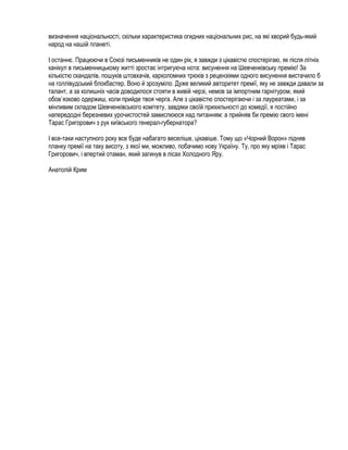 визначення національності, скільки характеристика огидних національних рис, на які хворий будь-який
народ на нашій планеті.

І останнє. Працюючи в Союзі письменників не один рік, я завжди з цікавістю спостерігаю, як після літніх
канікул в письменницькому житті зростає інтригуюча нота: висунення на Шевченківську премію! За
кількістю скандалів, пошуків штовхачів, карколомних трюків з рецензіями одного висунення вистачило б
на голлівудський блокбастер. Воно й зрозуміло. Дуже великий авторитет премії, яку не завжди давали за
талант, а за колишніх часів доводилося стояти в живій черзі, немов за імпортним гарнітуром, який
обов`язково одержиш, коли прийде твоя черга. Але з цікавістю спостерігаючи і за лауреатами, і за
мінливим складом Шевченківського комітету, завдяки своїй прихильності до комедії, я постійно
напередодні березневих урочистостей замислююся над питанням: а прийняв би премію свого імені
Тарас Григорович з рук київського генерал-губернатора?

І все-таки наступного року все буде набагато веселіше, цікавіше. Тому що «Чорний Ворон» підняв
планку премії на таку висоту, з якої ми, можливо, побачимо нову Україну. Ту, про яку мріяв і Тарас
Григорович, і впертий отаман, який загинув в лісах Холодного Яру.

Анатолій Крим
 