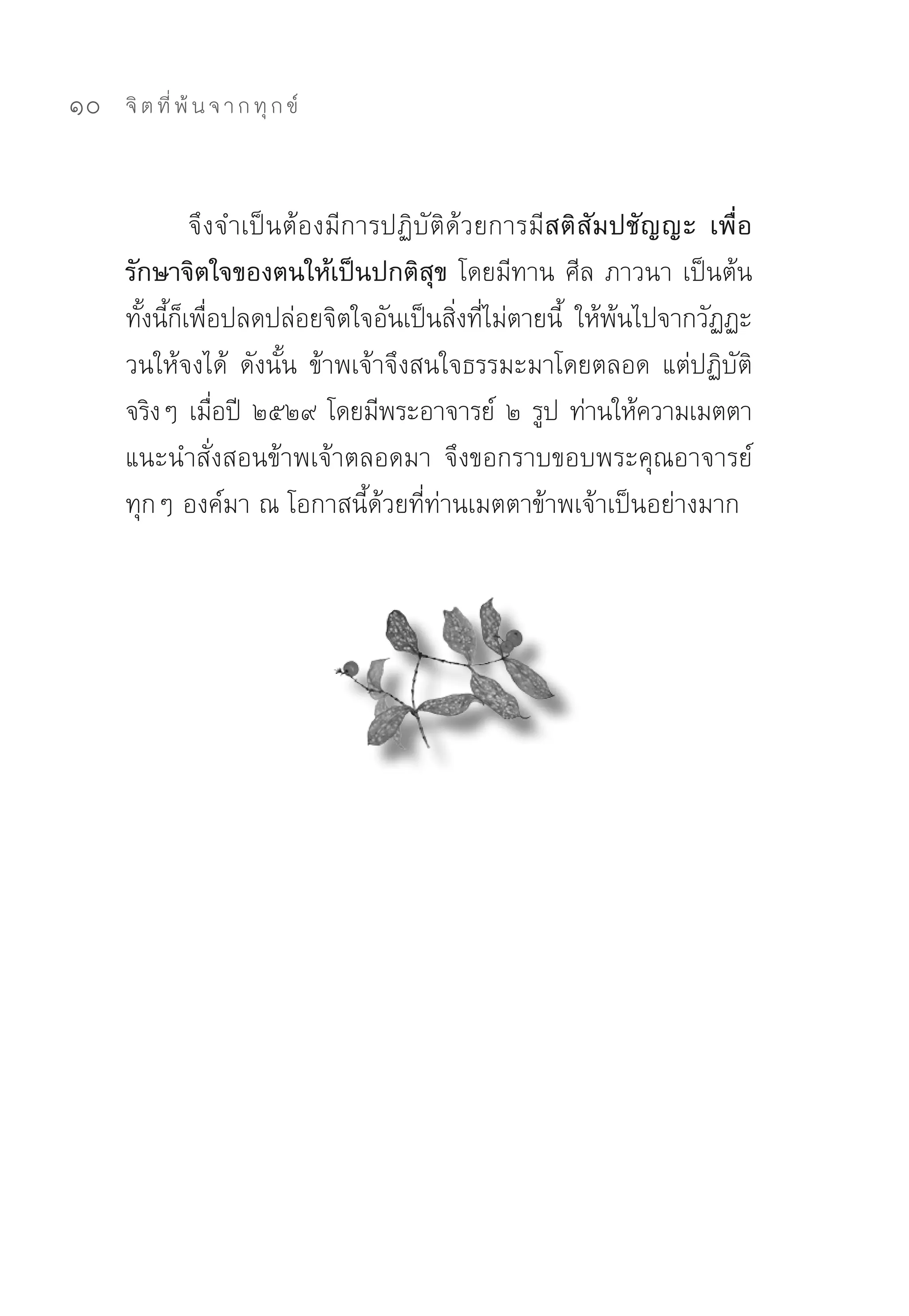 10   จิ ต ที่ พ้ น จ า ก ทุ ก ข์



            จึงจำเป็นต้องมีการปฏิบัติด้วยการมีสติสัมปชัญญะ เพื่อ
     รักษาจิตใจของตนให้เป็นปกติสุข โดยมีทาน	ศีล	ภาวนา	เป็นต้น	
     ทังนีกเพือปลดปล่อยจิตใจอันเป็นสิงทีไม่ตายนี้	 ให้พนไปจากวัฏฏะ
       ้ ้ ็ ่                           ่ ่           ้
     วนให้จงได้	 ดังนั้น	 ข้าพเจ้าจึงสนใจธรรมะมาโดยตลอด	 แต่ปฏิบัติ
     จริงๆ	เมือปี	 ๒๕๒๙	โดยมีพระอาจารย์	 ๒	รูป	ท่านให้ความเมตตา
               ่
     แนะนำสั่งสอนข้าพเจ้าตลอดมา	 จึงขอกราบขอบพระคุณอาจารย์
     ทุกๆ	องค์มา	ณ	โอกาสนี้ด้วยที่ท่านเมตตาข้าพเจ้าเป็นอย่างมาก	
 
