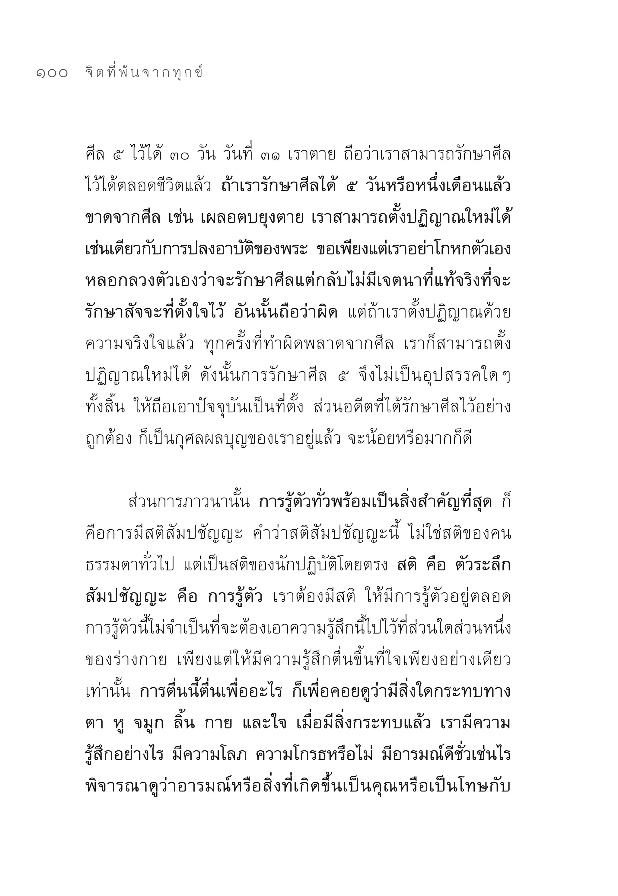 100   จิ ต ที่ พ้ น จ า ก ทุ ก ข์



      ศีล	๕	ไว้ได้	 ๓๐	วัน	วันที่	 ๓๑	เราตาย	ถือว่าเราสามารถรักษาศีล
      ไว้ได้ตลอดชีวิตแล้ว ถ้าเรารักษาศีลได้ ๕ วันหรือหนึ่งเดือนแล้ว
      ขาดจากศีล เช่น เผลอตบยุงตาย เราสามารถตั้งปฏิญาณใหม่ได้
      เช่นเดียวกับการปลงอาบัตของพระ ขอเพียงแต่เราอย่าโกหกตัวเอง
                                  ิ
      หลอกลวงตัวเองว่าจะรักษาศีลแต่กลับไม่มีเจตนาที่แท้จริงที่จะ
      รักษาสัจจะที่ตั้งใจไว้ อันนั้นถือว่าผิด แต่ถ้าเราตั้งปฏิญาณด้วย
      ความจริงใจแล้ว	 ทุกครั้งที่ทำผิดพลาดจากศีล	 เราก็สามารถตั้ง
      ปฏิญาณใหม่ได้	 ดังนั้นการรักษาศีล	 ๕	 จึงไม่เป็นอุปสรรคใดๆ	
      ทั้งสิ้น	 ให้ถือเอาปัจจุบันเป็นที่ตั้ง	 ส่วนอดีตที่ได้รักษาศีลไว้อย่าง
      ถูกต้อง	ก็เป็นกุศลผลบุญของเราอยู่แล้ว	จะน้อยหรือมากก็ดี	

              ส่วนการภาวนานั้น การรู้ตัวทั่วพร้อมเป็นสิ่งสำคัญที่สุด ก็
      คือการมีสติสัมปชัญญะ	 คำว่าสติสัมปชัญญะนี้	 ไม่ใช่สติของคน
      ธรรมดาทั่วไป	แต่เป็นสติของนักปฏิบัติโดยตรง สติ คือ ตัวระลึก
      สัมปชัญญะ คือ การรู้ตัว เราต้องมีสติ	 ให้มีการรู้ตัวอยู่ตลอด	
      การรู้ตัวนี้ไม่จำเป็นที่จะต้องเอาความรู้สึกนี้ไปไว้ที่ส่วนใดส่วนหนึ่ง
      ของร่างกาย	 เพียงแต่ให้มีความรู้สึกตื่นขึ้นที่ใจเพียงอย่างเดียว
      เท่านั้น	 การตื่นนี้ตื่นเพื่ออะไร ก็เพื่อคอยดูว่ามีสิ่งใดกระทบทาง
      ตา หู จมูก ลิ้น กาย และใจ เมื่อมีสิ่งกระทบแล้ว เรามีความ
      รู้สึกอย่างไร มีความโลภ ความโกรธหรือไม่ มีอารมณ์ดีชั่วเช่นไร
      พิจารณาดูว่าอารมณ์หรือสิ่งที่เกิดขึ้นเป็นคุณหรือเป็นโทษกับ
 