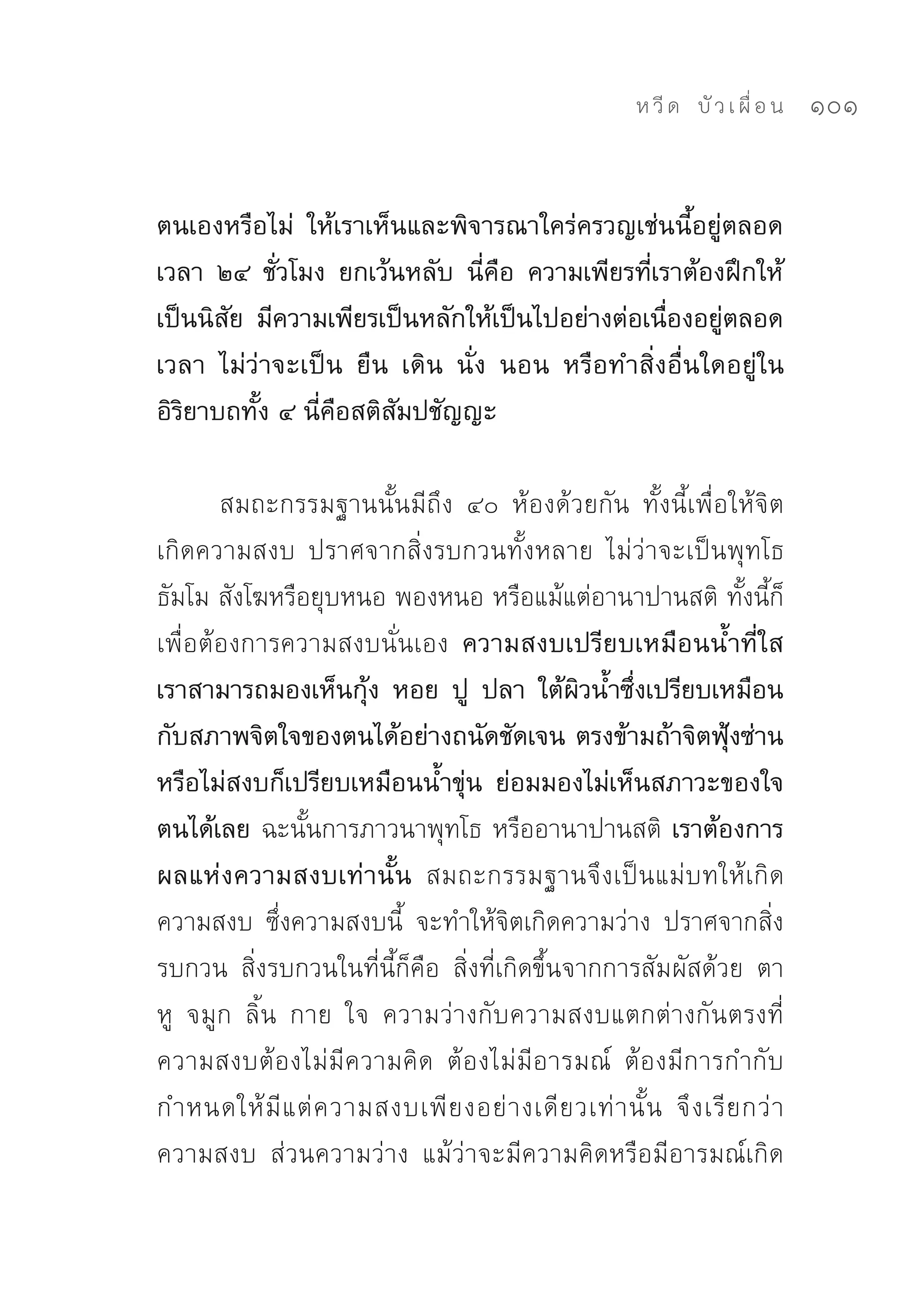 ห วี ด 
 บั ว เ ผื่ อ น
   101


ตนเองหรือไม่ ให้เราเห็นและพิจารณาใคร่ครวญเช่นนี้อยู่ตลอด
เวลา ๒๔ ชั่วโมง ยกเว้นหลับ นี่คือ ความเพียรที่เราต้องฝึกให้
เป็นนิสัย มีความเพียรเป็นหลักให้เป็นไปอย่างต่อเนื่องอยู่ตลอด
เวลา ไม่ว่าจะเป็น ยืน เดิน นั่ง นอน หรือทำสิ่งอื่นใดอยู่ใน
อิริยาบถทั้ง ๔ นี่คือสติสัมปชัญญะ

       สมถะกรรมฐานนั้นมีถึง	 ๔๐	 ห้องด้วยกัน	 ทั้งนี้เพื่อให้จิต
เกิดความสงบ	 ปราศจากสิ่งรบกวนทั้งหลาย	 ไม่ว่าจะเป็นพุทโธ	
ธัมโม	สังโฆหรือยุบหนอ	พองหนอ	หรือแม้แต่อานาปานสติ	ทั้งนี้ก็
เพื่อต้องการความสงบนั่นเอง ความสงบเปรียบเหมือนน้ำที่ใส
เราสามารถมองเห็นกุ้ง หอย ปู ปลา ใต้ผิวน้ำซึ่งเปรียบเหมือน
กับสภาพจิตใจของตนได้อย่างถนัดชัดเจน ตรงข้ามถ้าจิตฟุ้งซ่าน
หรือไม่สงบก็เปรียบเหมือนน้ำขุ่น ย่อมมองไม่เห็นสภาวะของใจ
ตนได้เลย ฉะนั้นการภาวนาพุทโธ	หรืออานาปานสติ เราต้องการ
ผลแห่งความสงบเท่านั้น สมถะกรรมฐานจึงเป็นแม่บทให้เกิด
ความสงบ	 ซึ่งความสงบนี้	 จะทำให้จิตเกิดความว่าง	 ปราศจากสิ่ง
รบกวน	 สิ่งรบกวนในที่นี้ก็คือ	 สิ่งที่เกิดขึ้นจากการสัมผัสด้วย	 ตา	
หู	 จมูก	 ลิ้น	 กาย	 ใจ	 ความว่างกับความสงบแตกต่างกันตรงที่	
ความสงบต้องไม่มีความคิด	 ต้องไม่มีอารมณ์	 ต้องมีการกำกับ	
กำหนดให้ มี แ ต่ ค วามสงบเพี ย งอย่ า งเดี ย วเท่ า นั้ น	 จึ ง เรี ย กว่ า
ความสงบ	 ส่วนความว่าง	 แม้ว่าจะมีความคิดหรือมีอารมณ์เกิด
 
