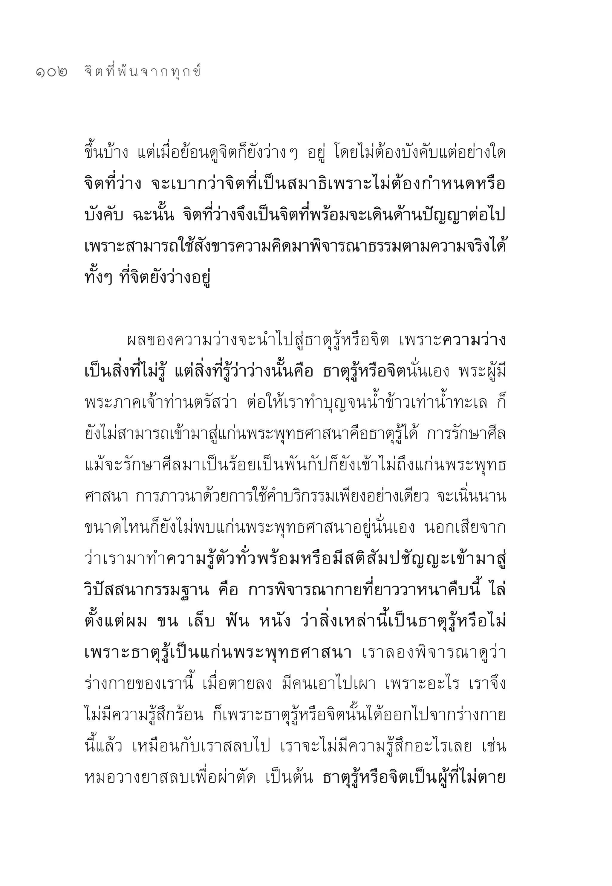 102   จิ ต ที่ พ้ น จ า ก ทุ ก ข์



      ขึนบ้าง	 แต่เมือย้อนดูจตก็ยงว่างๆ	 อยู	 โดยไม่ตองบังคับแต่อย่างใด
        ้              ่         ิ ั        ่        ้
      จิตที่ว่าง จะเบากว่าจิตที่เป็นสมาธิเพราะไม่ต้องกำหนดหรือ
      บังคับ ฉะนัน จิตทีวางจึงเป็นจิตทีพร้อมจะเดินด้านปัญญาต่อไป
                     ้        ่่         ่
      เพราะสามารถใช้สงขารความคิดมาพิจารณาธรรมตามความจริงได้
                          ั
      ทั้งๆ ที่จิตยังว่างอยู่

                ผลของความว่างจะนำไปสู่ธาตุรู้หรือจิต	 เพราะความว่าง
      เป็นสิ่งที่ไม่รู้ แต่สิ่งที่รู้ว่าว่างนั้นคือ ธาตุรู้หรือจิตนั่นเอง	 พระผู้มี
      พระภาคเจ้าท่านตรัสว่า	 ต่อให้เราทำบุญจนน้ำข้าวเท่าน้ำทะเล	 ก็
      ยังไม่สามารถเข้ามาสูแก่นพระพุทธศาสนาคือธาตุรได้	 การรักษาศีล	
                                ่                                 ู้
      แม้จะรักษาศีลมาเป็นร้อยเป็นพันกัปก็ยังเข้าไม่ถึงแก่นพระพุทธ
      ศาสนา	การภาวนาด้วยการใช้คำบริกรรมเพียงอย่างเดียว	จะเนินนาน                ่
      ขนาดไหนก็ยังไม่พบแก่นพระพุทธศาสนาอยู่นั่นเอง	 นอกเสียจาก
      ว่ า เรามาทำความรู้ ตั ว ทั่ ว พร้ อ มหรื อ มี ส ติ สั ม ปชั ญ ญะเข้ า มาสู่
      วิปัสสนากรรมฐาน คือ การพิจารณากายที่ยาววาหนาคืบนี้ ไล่
      ตั้ ง แต่ ผ ม ขน เล็ บ ฟั น หนั ง ว่ า สิ่ ง เหล่ า นี้ เ ป็ น ธาตุ รู้ ห รื อ ไม่
      เพราะธาตุ รู้ เ ป็ น แก่ น พระพุ ท ธศาสนา เราลองพิ จ ารณาดู ว่ า
      ร่างกายของเรานี้	 เมื่อตายลง	 มีคนเอาไปเผา	 เพราะอะไร	 เราจึง
      ไม่มีความรู้สึกร้อน	 ก็เพราะธาตุรู้หรือจิตนั้นได้ออกไปจากร่างกาย
      นี้แล้ว	 เหมือนกับเราสลบไป	 เราจะไม่มีความรู้สึกอะไรเลย	 เช่น	
      หมอวางยาสลบเพื่อผ่าตัด	 เป็นต้น ธาตุรู้หรือจิตเป็นผู้ที่ไม่ตาย
 