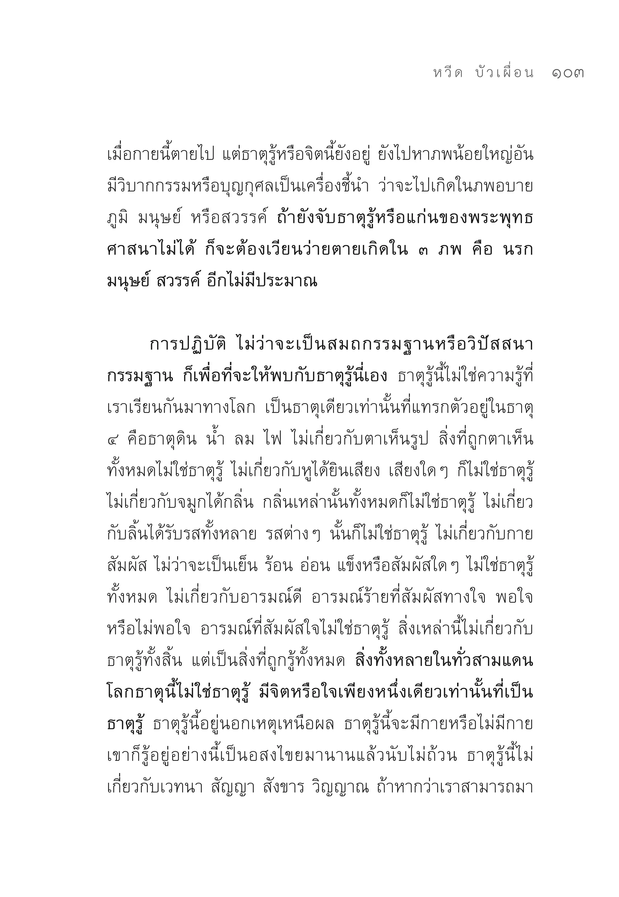 ห วี ด 
 บั ว เ ผื่ อ น
   103


เมื่อกายนี้ตายไป	แต่ธาตุรู้หรือจิตนี้ยังอยู่	 ยังไปหาภพน้อยใหญ่อัน
มีวิบากกรรมหรือบุญกุศลเป็นเครื่องชี้นำ	 ว่าจะไปเกิดในภพอบาย
ภูมิ	 มนุษย์	 หรือสวรรค์	 ถ้ายังจับธาตุรู้หรือแก่นของพระพุทธ
ศาสนาไม่ได้ ก็จะต้องเวียนว่ายตายเกิดใน ๓ ภพ คือ นรก
มนุษย์ สวรรค์ อีกไม่มีประมาณ

        การปฏิ บั ติ ไม่ ว่ า จะเป็ น สมถกรรมฐานหรื อ วิ ปั ส สนา
กรรมฐาน ก็เพื่อที่จะให้พบกับธาตุรู้นี่เอง ธาตุรู้นี้ไม่ใช่ความรู้ที่
เราเรียนกันมาทางโลก	 เป็นธาตุเดียวเท่านั้นที่แทรกตัวอยู่ในธาตุ	
๔	 คือธาตุดิน	 น้ำ	 ลม	 ไฟ	 ไม่เกี่ยวกับตาเห็นรูป	 สิ่งที่ถูกตาเห็น
ทั้งหมดไม่ใช่ธาตุรู้	 ไม่เกี่ยวกับหูได้ยินเสียง	เสียงใดๆ	ก็ไม่ใช่ธาตุรู้	
ไม่เกี่ยวกับจมูกได้กลิ่น	 กลิ่นเหล่านั้นทั้งหมดก็ไม่ใช่ธาตุรู้	 ไม่เกี่ยว
กับลิ้นได้รับรสทั้งหลาย	รสต่างๆ	นั้นก็ไม่ใช่ธาตุรู้	 ไม่เกี่ยวกับกาย
สัมผัส	ไม่ว่าจะเป็นเย็น	ร้อน	อ่อน	แข็งหรือสัมผัสใดๆ	ไม่ใช่ธาตุรู้
ทั้งหมด	 ไม่เกี่ยวกับอารมณ์ดี	 อารมณ์ร้ายที่สัม ผัสทางใจ	 พอใจ
หรือไม่พอใจ	 อารมณ์ที่สัมผัสใจไม่ใช่ธาตุรู้	 สิ่งเหล่านี้ไม่เกี่ยวกับ
ธาตุรู้ทั้งสิ้น	 แต่เป็นสิ่งที่ถูกรู้ทั้งหมด สิ่งทั้งหลายในทั่วสามแดน
โลกธาตุนี้ไม่ใช่ธาตุรู้ มีจิตหรือใจเพียงหนึ่งเดียวเท่านั้นที่เป็น
ธาตุรู้ ธาตุรู้นี้อยู่นอกเหตุเหนือผล	 ธาตุรู้นี้จะมีกายหรือไม่มีกาย	
เขาก็รู้อยู่อย่างนี้เป็นอสงไขยมานานแล้วนับไม่ถ้วน	 ธาตุรู้นี้ไม่
เกี่ยวกับเวทนา	สัญญา	สังขาร	วิญญาณ	ถ้าหากว่าเราสามารถมา
 