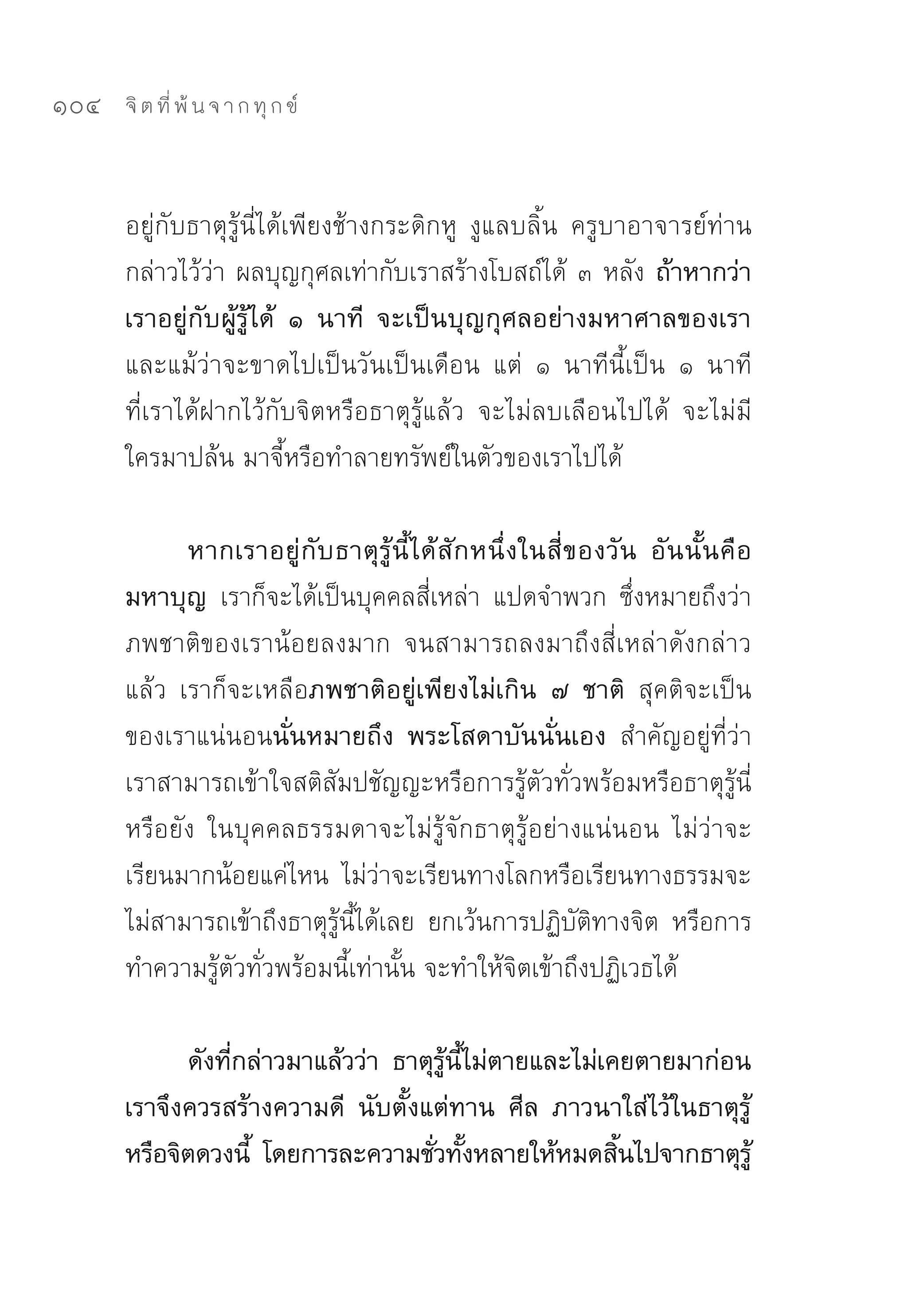 104   จิ ต ที่ พ้ น จ า ก ทุ ก ข์



      อยู่กับธาตุรู้นี่ได้เพียงช้างกระดิกหู	 งูแลบลิ้น	 ครูบาอาจารย์ท่าน
      กล่าวไว้ว่า	ผลบุญกุศลเท่ากับเราสร้างโบสถ์ได้	 ๓	หลัง ถ้าหากว่า
      เราอยู่กับผู้รู้ได้ ๑ นาที จะเป็นบุญกุศลอย่างมหาศาลของเรา
      และแม้ว่าจะขาดไปเป็นวันเป็นเดือน	 แต่	 ๑	 นาทีนี้เป็น	 ๑	 นาที	
      ที่เราได้ฝากไว้กับจิตหรือธาตุรู้แล้ว	 จะไม่ลบเลือนไปได้	 จะไม่มี
      ใครมาปล้น	มาจี้หรือทำลายทรัพย์ในตัวของเราไปได้	

             หากเราอยู่ กั บ ธาตุ รู้ นี้ ไ ด้ สั ก หนึ่ ง ในสี่ ข องวั น อั น นั้ น คื อ
      มหาบุญ เราก็จะได้เป็นบุคคลสี่เหล่า	 แปดจำพวก	 ซึ่งหมายถึงว่า
      ภพชาติของเราน้อยลงมาก	 จนสามารถลงมาถึงสี่เหล่าดังกล่าว
      แล้ว	 เราก็จะเหลือภพชาติอยู่เพียงไม่เกิน ๗ ชาติ สุคติจะเป็น
      ของเราแน่นอนนั่นหมายถึง พระโสดาบันนั่นเอง สำคัญอยู่ที่ว่า
      เราสามารถเข้าใจสติสัมปชัญญะหรือการรู้ตัวทั่วพร้อมหรือธาตุรู้นี่
      หรือยัง	 ในบุคคลธรรมดาจะไม่รู้จักธาตุรู้อย่างแน่นอน	 ไม่ว่าจะ
      เรียนมากน้อยแค่ไหน	 ไม่ว่าจะเรียนทางโลกหรือเรียนทางธรรมจะ
      ไม่สามารถเข้าถึงธาตุรู้นี้ได้เลย	 ยกเว้นการปฏิบัติทางจิต	 หรือการ
      ทำความรู้ตัวทั่วพร้อมนี้เท่านั้น	จะทำให้จิตเข้าถึงปฏิเวธได้	

            ดังที่กล่าวมาแล้วว่า ธาตุรู้นี้ไม่ตายและไม่เคยตายมาก่อน
      เราจึงควรสร้างความดี นับตั้งแต่ทาน ศีล ภาวนาใส่ไว้ในธาตุรู้
      หรือจิตดวงนี้ โดยการละความชัวทังหลายให้หมดสินไปจากธาตุรู้
                                     ่ ้                 ้
 