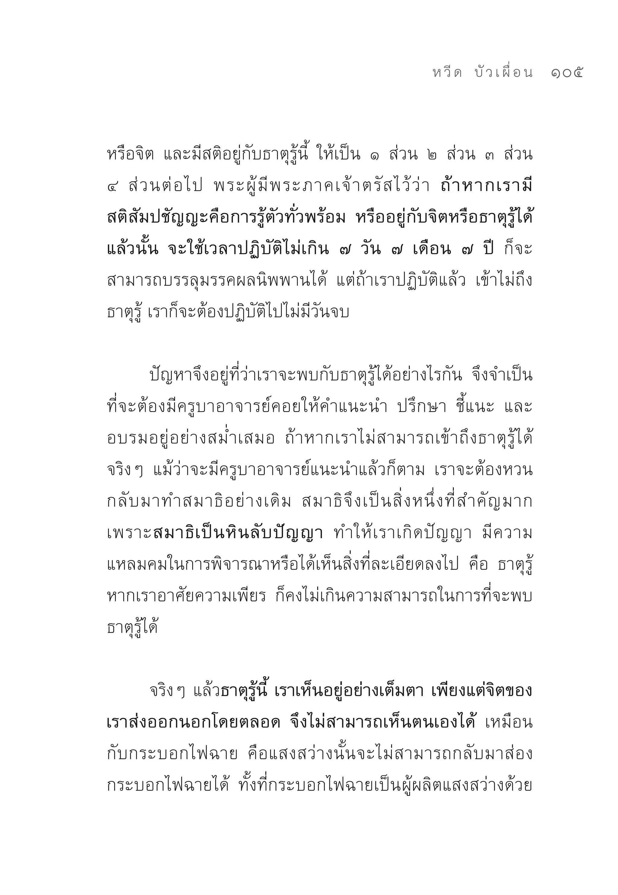 ห วี ด 
 บั ว เ ผื่ อ น
   105


หรือจิต	 และมีสติอยู่กับธาตุรู้นี้	 ให้เป็น	 ๑	 ส่วน	 ๒	 ส่วน	 ๓	 ส่วน	
๔	 ส่ ว นต่ อ ไป	 พระผู้ มี พ ระภาคเจ้ า ตรั ส ไว้ ว่ า ถ้ า หากเรามี
สติสัมปชัญญะคือการรู้ตัวทั่วพร้อม หรืออยู่กับจิตหรือธาตุรู้ได้
แล้วนั้น จะใช้เวลาปฏิบัติไม่เกิน ๗ วัน ๗ เดือน ๗ ปี ก็จะ
สามารถบรรลุมรรคผลนิพพานได้	 แต่ถ้าเราปฏิบัติแล้ว	 เข้าไม่ถึง
ธาตุรู้	เราก็จะต้องปฏิบัติไปไม่มีวันจบ	

        ปัญหาจึงอยู่ที่ว่าเราจะพบกับธาตุรู้ได้อย่างไรกัน	 จึงจำเป็น
ที่จะต้องมีครูบาอาจารย์คอยให้คำแนะนำ	 ปรึกษา	 ชี้แนะ	 และ
อบรมอยู่ อ ย่ างสม่ำเสมอ	 ถ้าหากเราไม่ส ามารถเข้ า ถึ ง ธาตุ รู้ ไ ด้
จริงๆ	 แม้ว่าจะมีครูบาอาจารย์แนะนำแล้วก็ตาม	 เราจะต้องหวน
กลั บ มาทำสมาธิ อ ย่ า งเดิ ม	 สมาธิ จึ ง เป็ น สิ่ ง หนึ่ ง ที่ ส ำคั ญ มาก	
เพราะสมาธิ เ ป็ น หิ น ลั บ ปั ญ ญา ทำให้ เ ราเกิ ด ปั ญ ญา	 มี ค วาม
แหลมคมในการพิจารณาหรือได้เห็นสิ่งที่ละเอียดลงไป	 คือ	 ธาตุรู้	
หากเราอาศัยความเพียร	 ก็คงไม่เกินความสามารถในการที่จะพบ
ธาตุรู้ได้	

      จริงๆ	แล้วธาตุรู้นี้ เราเห็นอยู่อย่างเต็มตา เพียงแต่จิตของ
เราส่งออกนอกโดยตลอด จึงไม่สามารถเห็นตนเองได้ เหมือน
กับกระบอกไฟฉาย	 คือแสงสว่างนั้นจะไม่สามารถกลับมาส่อง
กระบอกไฟฉายได้	 ทั้งที่กระบอกไฟฉายเป็น ผู้ผลิตแสงสว่างด้วย
 