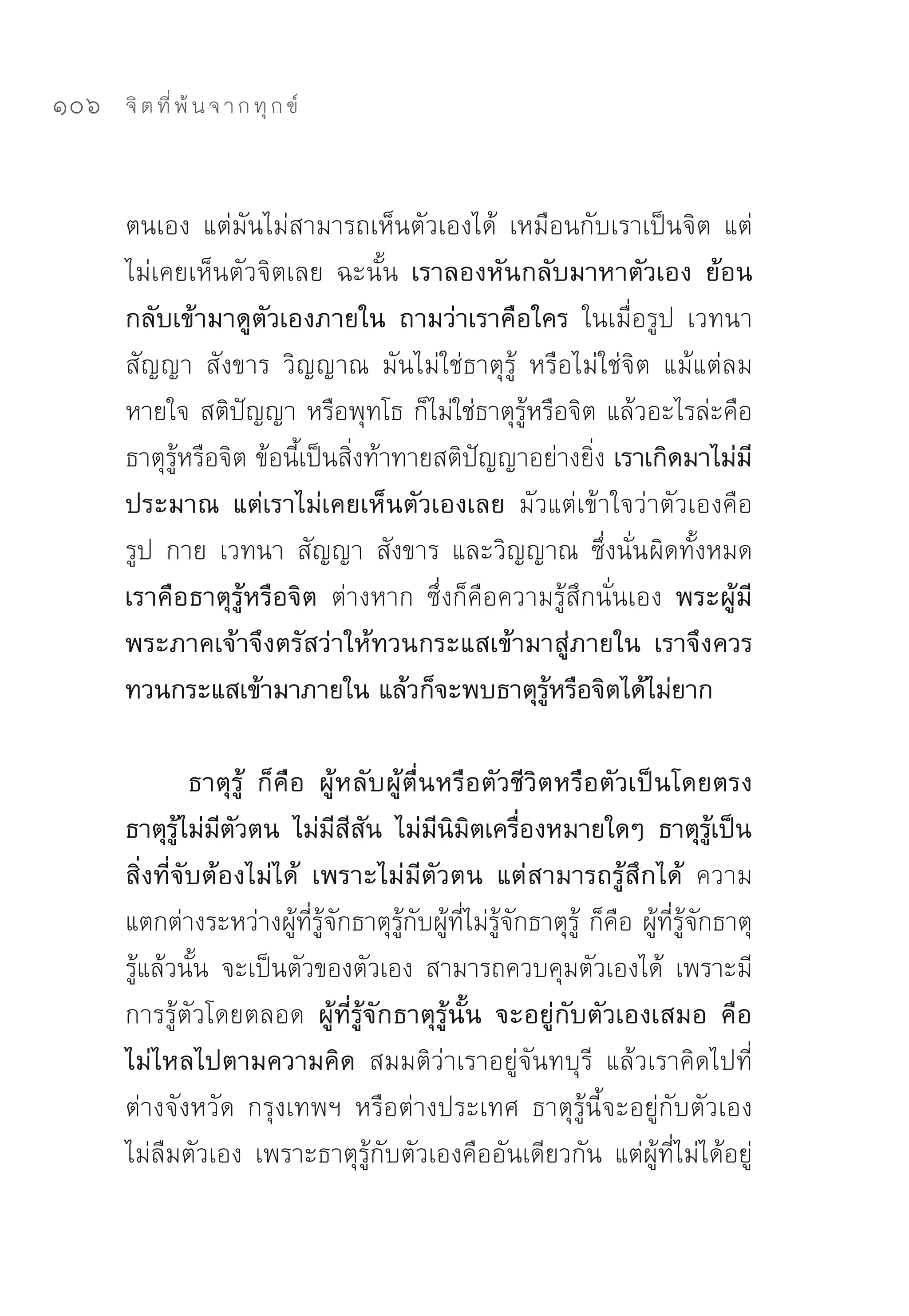 106   จิ ต ที่ พ้ น จ า ก ทุ ก ข์



      ตนเอง	 แต่มันไม่สามารถเห็นตัวเองได้	 เหมือนกับเราเป็นจิต	 แต่
      ไม่เคยเห็นตัวจิตเลย	 ฉะนั้น เราลองหันกลับมาหาตัวเอง ย้อน
      กลับเข้ามาดูตัวเองภายใน ถามว่าเราคือใคร ในเมื่อรูป	 เวทนา	
      สัญญา	 สังขาร	 วิญญาณ	 มันไม่ใช่ธาตุรู้	 หรือไม่ใช่จิต	 แม้แต่ลม
      หายใจ	สติปัญญา	หรือพุทโธ	ก็ไม่ใช่ธาตุรู้หรือจิต	แล้วอะไรล่ะคือ
      ธาตุรู้หรือจิต	ข้อนี้เป็นสิ่งท้าทายสติปัญญาอย่างยิ่ง เราเกิดมาไม่มี
      ประมาณ แต่เราไม่เคยเห็นตัวเองเลย มัวแต่เข้าใจว่าตัวเองคือ	
      รูป	 กาย	 เวทนา	 สัญญา	 สังขาร	 และวิญญาณ	 ซึ่งนั่น ผิดทั้งหมด	
      เราคือธาตุรู้หรือจิต ต่างหาก	 ซึ่งก็คือความรู้สึกนั่นเอง พระผู้มี
      พระภาคเจ้าจึงตรัสว่าให้ทวนกระแสเข้ามาสู่ภายใน เราจึงควร
      ทวนกระแสเข้ามาภายใน แล้วก็จะพบธาตุรู้หรือจิตได้ไม่ยาก

               ธาตุรู้ ก็คือ ผู้หลับผู้ตื่นหรือตัวชีวิตหรือตัวเป็นโดยตรง
      ธาตุรู้ไม่มีตัวตน ไม่มีสีสัน ไม่มีนิมิตเครื่องหมายใดๆ ธาตุรู้เป็น
      สิ่งที่จับต้องไม่ได้ เพราะไม่มีตัวตน แต่สามารถรู้สึกได้ ความ
      แตกต่างระหว่างผู้ที่รู้จักธาตุรู้กับผู้ที่ไม่รู้จักธาตุรู้	 ก็คือ	ผู้ที่รู้จักธาตุ
      รู้แล้วนั้น	 จะเป็นตัวของตัวเอง	 สามารถควบคุมตัวเองได้	 เพราะมี
      การรู้ตัวโดยตลอด ผู้ที่รู้จักธาตุรู้นั้น จะอยู่กับตัวเองเสมอ คือ
      ไม่ไหลไปตามความคิด สมมติว่าเราอยู่จันทบุรี	 แล้วเราคิดไปที่
      ต่างจังหวัด	 กรุงเทพฯ	 หรือต่างประเทศ	 ธาตุรู้นี้จะอยู่กับตัวเอง	
      ไม่ลืมตัวเอง	 เพราะธาตุรู้กับตัวเองคืออันเดียวกัน	 แต่ผู้ที่ไม่ได้อยู่
 