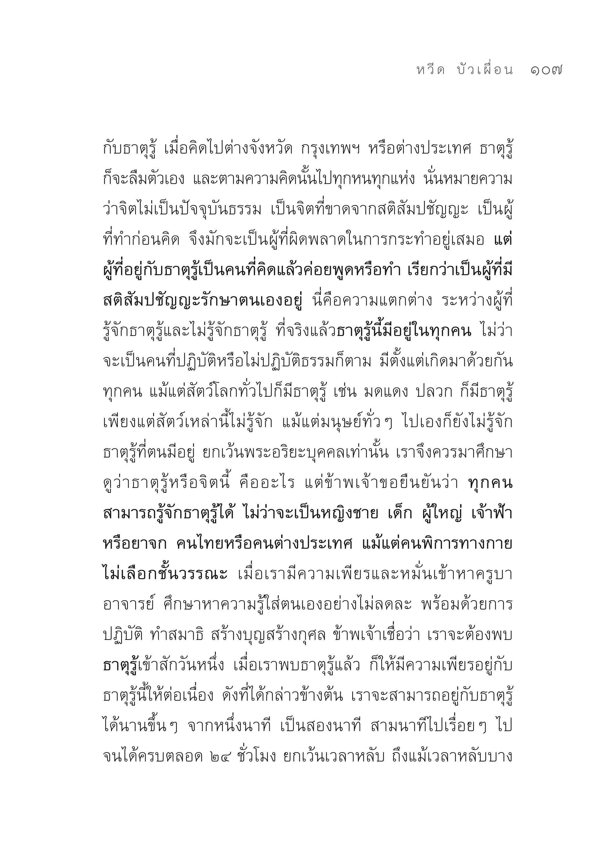 ห วี ด 
 บั ว เ ผื่ อ น
   107


กับธาตุรู้	 เมื่อคิดไปต่างจังหวัด	กรุงเทพฯ	หรือต่างประเทศ	ธาตุรู้
ก็จะลืมตัวเอง	 และตามความคิดนันไปทุกหนทุกแห่ง	 นันหมายความ
                                             ้                         ่
ว่าจิตไม่เป็นปัจจุบันธรรม	 เป็นจิตที่ขาดจากสติสัมปชัญญะ	 เป็นผู้
ที่ทำก่อนคิด	 จึงมักจะเป็นผู้ที่ผิดพลาดในการกระทำอยู่เสมอ แต่
ผู้ที่อยู่กับธาตุรู้เป็นคนที่คิดแล้วค่อยพูดหรือทำ เรียกว่าเป็นผู้ที่มี
สติสัมปชัญญะรักษาตนเองอยู่ นี่คือความแตกต่าง	 ระหว่างผู้ที่
รู้จักธาตุรู้และไม่รู้จักธาตุรู้	 ที่จริงแล้วธาตุรู้นี้มีอยู่ในทุกคน ไม่ว่า
จะเป็นคนที่ปฏิบัติหรือไม่ปฏิบัติธรรมก็ตาม	มีตั้งแต่เกิดมาด้วยกัน
ทุกคน	แม้แต่สัตว์โลกทั่วไปก็มีธาตุรู้	 เช่น	มดแดง	ปลวก	ก็มีธาตุรู้	
เพียงแต่สัตว์เหล่านี้ไม่รู้จัก	 แม้แต่มนุษย์ทั่วๆ	 ไปเองก็ยังไม่รู้จัก
ธาตุรู้ที่ตนมีอยู่	 ยกเว้นพระอริยะบุคคลเท่านั้น	เราจึงควรมาศึกษา
ดู ว่ า ธาตุ รู้ ห รื อ จิ ต นี้	 คื อ อะไร	 แต่ ข้ า พเจ้ า ขอยื น ยั นว่ า ทุ ก คน
สามารถรู้จักธาตุรู้ได้ ไม่ว่าจะเป็นหญิงชาย เด็ก ผู้ใหญ่ เจ้าฟ้า
หรือยาจก คนไทยหรือคนต่างประเทศ แม้แต่คนพิการทางกาย
ไม่ เ ลื อ กชั้ น วรรณะ เมื่อเรามีความเพียรและหมั่ น เข้ า หาครู บ า
อาจารย์	 ศึกษาหาความรู้ใส่ตนเองอย่างไม่ลดละ	 พร้อมด้วยการ
ปฏิบัติ	 ทำสมาธิ	 สร้างบุญสร้างกุศล	ข้าพเจ้าเชื่อว่า	เราจะต้องพบ
ธาตุรู้เข้าสักวันหนึ่ง	 เมื่อเราพบธาตุรู้แล้ว	 ก็ให้มีความเพียรอยู่กับ
ธาตุรู้นี้ให้ต่อเนื่อง	ดังที่ได้กล่าวข้างต้น	เราจะสามารถอยู่กับธาตุรู้
ได้นานขึ้นๆ	 จากหนึ่งนาที	 เป็นสองนาที	 สามนาทีไปเรื่อยๆ	 ไป	
จนได้ครบตลอด	๒๔	ชั่วโมง	ยกเว้นเวลาหลับ	ถึงแม้เวลาหลับบาง
 