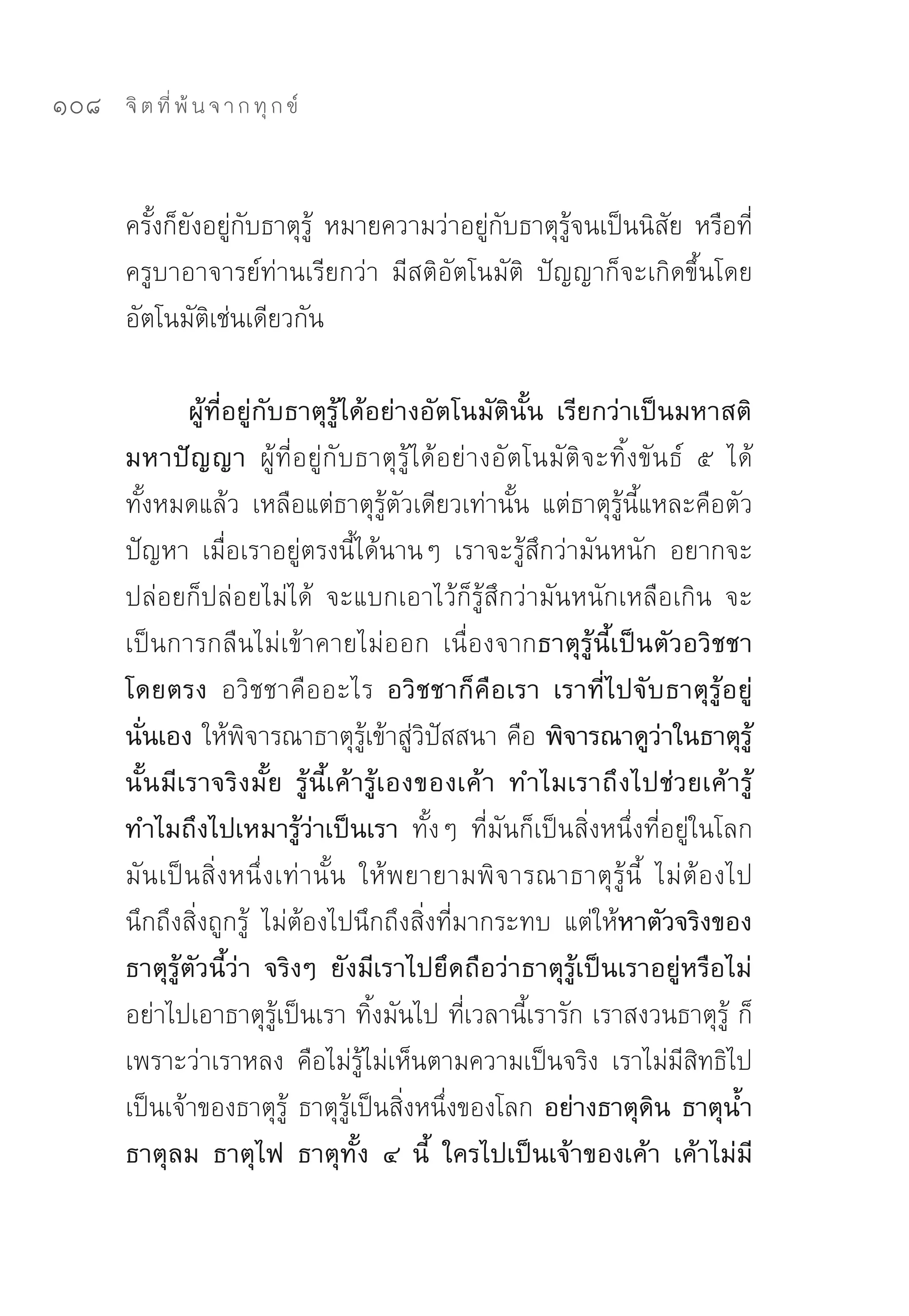 108   จิ ต ที่ พ้ น จ า ก ทุ ก ข์



      ครั้งก็ยังอยู่กับธาตุรู้	 หมายความว่าอยู่กับธาตุรู้จนเป็นนิสัย	หรือที่
      ครูบาอาจารย์ท่านเรียกว่า	 มีสติอัตโนมัติ	 ปัญญาก็จะเกิดขึ้นโดย
      อัตโนมัติเช่นเดียวกัน	

                 ผู้ที่อยู่กับธาตุรู้ได้อย่างอัตโนมัตินั้น เรียกว่าเป็นมหาสติ
      มหาปัญญา ผู้ที่อยู่กับธาตุรู้ได้อย่างอัตโนมัติจะทิ้งขันธ์	 ๕	 ได้
      ทั้งหมดแล้ว	 เหลือแต่ธาตุรู้ตัวเดียวเท่านั้น	 แต่ธาตุรู้นี้แหละคือตัว
      ปัญหา	 เมื่อเราอยู่ตรงนี้ได้นานๆ	 เราจะรู้สึกว่ามันหนัก	 อยากจะ
      ปล่อยก็ปล่อยไม่ได้	 จะแบกเอาไว้ก็รู้สึกว่ามันหนักเหลือเกิน	 จะ
      เป็นการกลืนไม่เข้าคายไม่ออก	 เนื่องจากธาตุรู้นี้เป็นตัวอวิชชา
      โดยตรง อวิชชาคืออะไร อวิชชาก็คือเรา เราที่ไปจับธาตุรู้อยู่
      นั่นเอง ให้พิจารณาธาตุรู้เข้าสู่วิปัสสนา	คือ พิจารณาดูว่าในธาตุรู้
      นั้ น มี เ ราจริ ง มั้ ย รู้ นี้ เ ค้ า รู้ เ องของเค้ า ทำไมเราถึ ง ไปช่ ว ยเค้ า รู้
      ทำไมถึงไปเหมารู้ว่าเป็นเรา ทั้งๆ	 ที่มันก็เป็นสิ่งหนึ่งที่อยู่ในโลก	
      มัน เป็ น สิ่ ง หนึ่ ง เท่านั้น	 ให้พยายามพิจารณาธาตุ รู้ นี้	 ไม่ ต้ อ งไป
      นึกถึงสิ่งถูกรู้	 ไม่ต้องไปนึกถึงสิ่งที่มากระทบ	 แต่ให้หาตัวจริงของ
      ธาตุรู้ตัวนี้ว่า จริงๆ ยังมีเราไปยึดถือว่าธาตุรู้เป็นเราอยู่หรือไม่
      อย่าไปเอาธาตุรู้เป็นเรา	ทิ้งมันไป	ที่เวลานี้เรารัก	เราสงวนธาตุรู้	ก็
      เพราะว่าเราหลง	 คือไม่รู้ไม่เห็นตามความเป็นจริง	 เราไม่มีสิทธิไป
      เป็นเจ้าของธาตุรู้	 ธาตุรู้เป็นสิ่งหนึ่งของโลก อย่างธาตุดิน ธาตุน้ำ
      ธาตุลม ธาตุไฟ ธาตุทั้ง ๔ นี้ ใครไปเป็นเจ้าของเค้า เค้าไม่มี
 