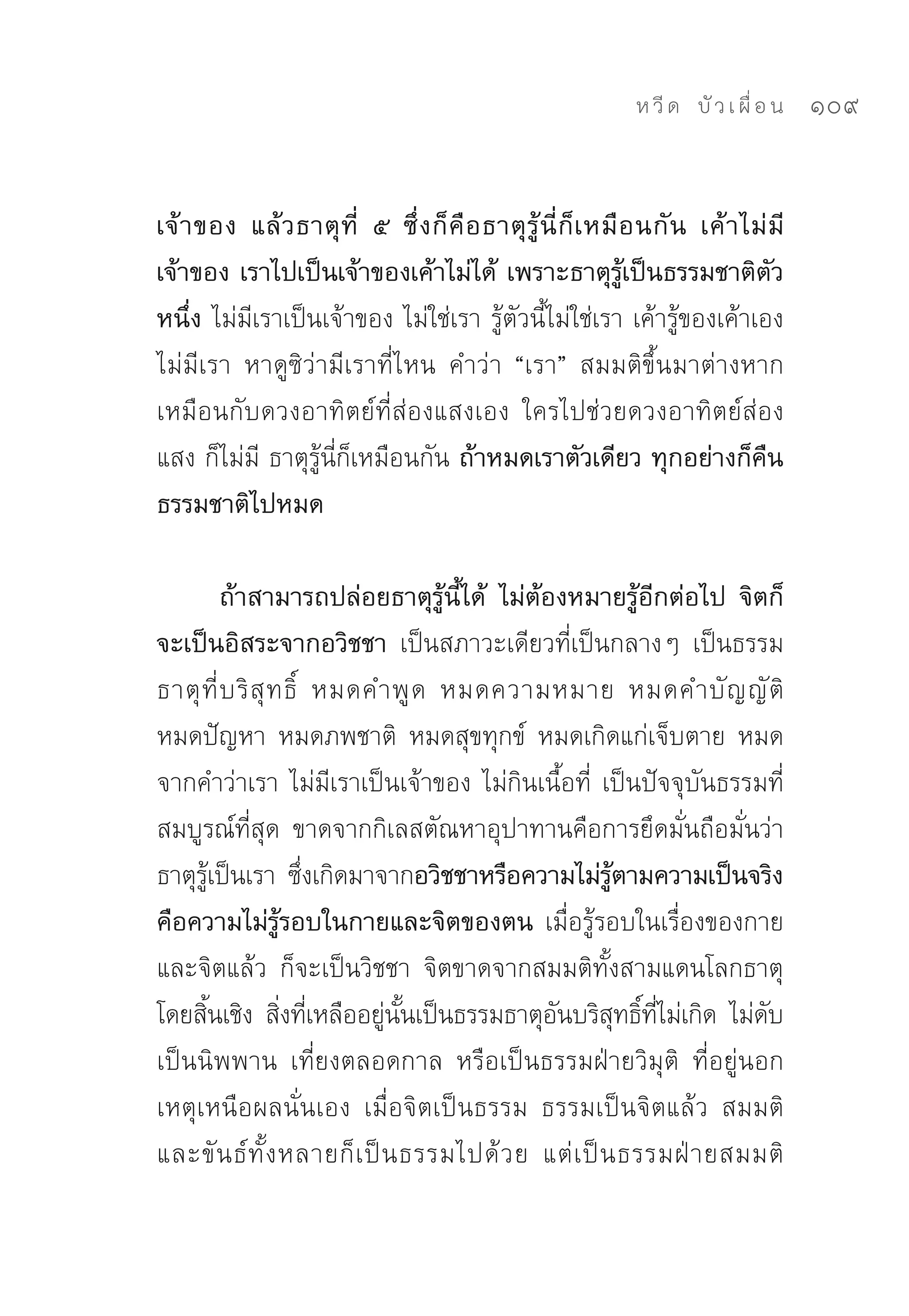 ห วี ด 
 บั ว เ ผื่ อ น
   109


เจ้ า ของ แล้ ว ธาตุ ที่ ๕ ซึ่ ง ก็ คื อ ธาตุ รู้ นี่ ก็ เ หมื อ นกั น เค้ า ไม่ มี
เจ้าของ เราไปเป็นเจ้าของเค้าไม่ได้ เพราะธาตุรู้เป็นธรรมชาติตัว
หนึ่ง ไม่มีเราเป็นเจ้าของ	ไม่ใช่เรา	รู้ตัวนี้ไม่ใช่เรา	เค้ารู้ของเค้าเอง	
ไม่มีเรา	 หาดูซิว่ามีเราที่ไหน	 คำว่า	 “เรา”	 สมมติขึ้นมาต่างหาก	
เหมือนกับดวงอาทิตย์ที่ส่องแสงเอง	 ใครไปช่วยดวงอาทิตย์ส่อง
แสง	ก็ไม่มี	ธาตุรู้นี่ก็เหมือนกัน ถ้าหมดเราตัวเดียว ทุกอย่างก็คืน
ธรรมชาติไปหมด

          ถ้าสามารถปล่อยธาตุรู้นี้ได้ ไม่ต้องหมายรู้อีกต่อไป จิตก็
จะเป็นอิสระจากอวิชชา เป็นสภาวะเดียวที่เป็นกลางๆ	 เป็นธรรม
ธาตุ ที่ บ ริ สุ ท ธิ์	 หมดคำพู ด	 หมดความหมาย	 หมดคำบั ญ ญั ติ	
หมดปัญหา	 หมดภพชาติ	 หมดสุขทุกข์	 หมดเกิดแก่เจ็บตาย	 หมด
จากคำว่าเรา	ไม่มีเราเป็นเจ้าของ	ไม่กินเนื้อที่	 เป็นปัจจุบันธรรมที่
สมบูรณ์ที่สุด	 ขาดจากกิเลสตัณหาอุปาทานคือการยึดมั่นถือมั่นว่า
ธาตุรเป็นเรา	 ซึงเกิดมาจากอวิชชาหรือความไม่รตามความเป็นจริง
       ู้              ่                               ู้
คือความไม่รู้รอบในกายและจิตของตน เมื่อรู้รอบในเรื่องของกาย
และจิตแล้ว	 ก็จะเป็นวิชชา	 จิตขาดจากสมมติทั้งสามแดนโลกธาตุ
โดยสินเชิง	 สิงทีเหลืออยูนนเป็นธรรมธาตุอนบริสทธิทไม่เกิด	 ไม่ดบ	
     ้            ่ ่        ่ ั้             ั           ุ ์ ี่     ั
เป็นนิพพาน	 เที่ยงตลอดกาล	 หรือเป็นธรรมฝ่ายวิมุติ	 ที่อยู่นอก
เหตุเหนือผลนั่นเอง	 เมื่อจิตเป็นธรรม	 ธรรมเป็นจิตแล้ว	 สมมติ
และขั น ธ์ ทั้ ง หลายก็ เ ป็ น ธรรมไปด้ ว ย	 แต่ เ ป็ น ธรรมฝ่ า ยสมมติ	
 