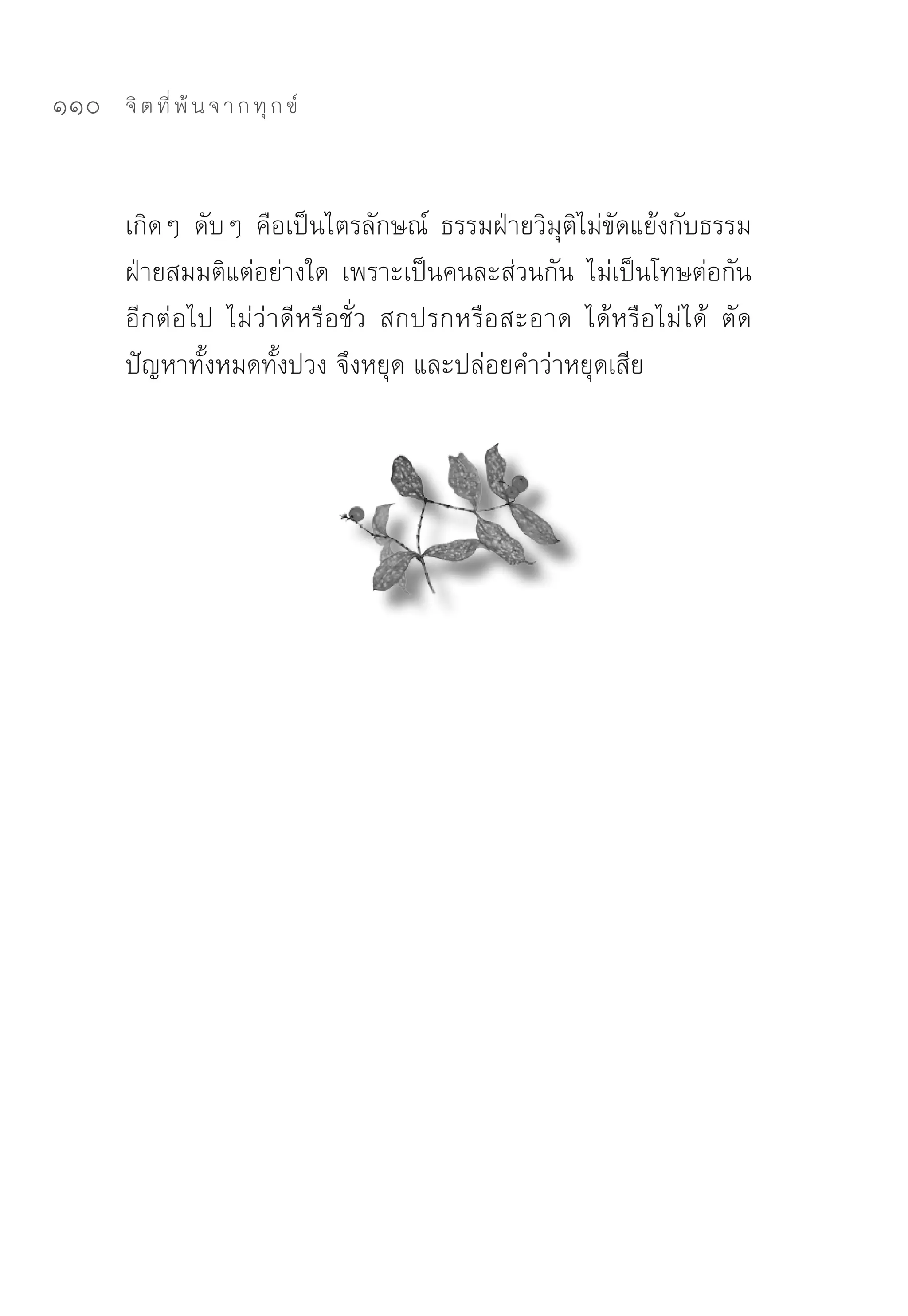 110   จิ ต ที่ พ้ น จ า ก ทุ ก ข์



      เกิดๆ	 ดับๆ	 คือเป็นไตรลักษณ์	 ธรรมฝ่ายวิมุติไม่ขัดแย้งกับธรรม
      ฝ่ายสมมติแต่อย่างใด	 เพราะเป็นคนละส่วนกัน	 ไม่เป็นโทษต่อกัน
      อีกต่อไป	 ไม่ว่าดีหรือชั่ว	 สกปรกหรือสะอาด	 ได้หรือไม่ได้	 ตัด
      ปัญหาทั้งหมดทั้งปวง	จึงหยุด	และปล่อยคำว่าหยุดเสีย	
 