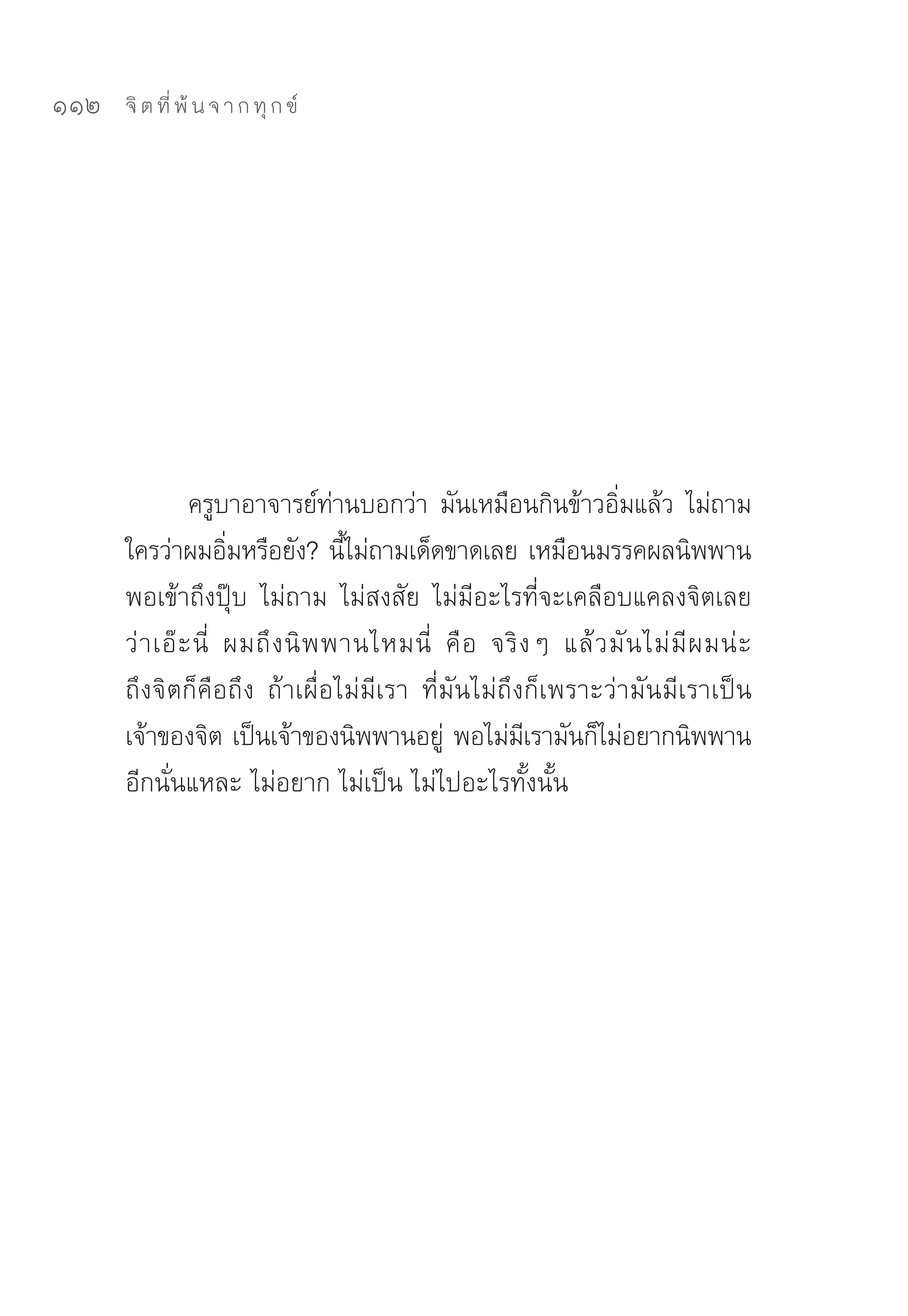 112   จิ ต ที่ พ้ น จ า ก ทุ ก ข์




                ครูบาอาจารย์ทานบอกว่า	 มันเหมือนกินข้าวอิมแล้ว	 ไม่ถาม
                                   ่                               ่
      ใครว่าผมอิมหรือยัง?	นีไม่ถามเด็ดขาดเลย	เหมือนมรรคผลนิพพาน	
                      ่              ้
      พอเข้าถึงปุ๊บ	 ไม่ถาม	 ไม่สงสัย	 ไม่มีอะไรที่จะเคลือบแคลงจิตเลย
      ว่ า เอ๊ ะ นี่	 ผมถึ ง นิ พ พานไหมนี่	 คื อ	 จริ ง ๆ	 แล้ ว มั น ไม่ มี ผ มน่ ะ	
      ถึงจิตก็คือถึง	 ถ้าเผื่อไม่มีเรา	 ที่มันไม่ถึงก็เพราะว่ามันมีเราเป็น
      เจ้าของจิต	เป็นเจ้าของนิพพานอยู	 พอไม่มเรามันก็ไม่อยากนิพพาน
                                             ่         ี
      อีกนั่นแหละ	ไม่อยาก	ไม่เป็น	ไม่ไปอะไรทั้งนั้น	
 