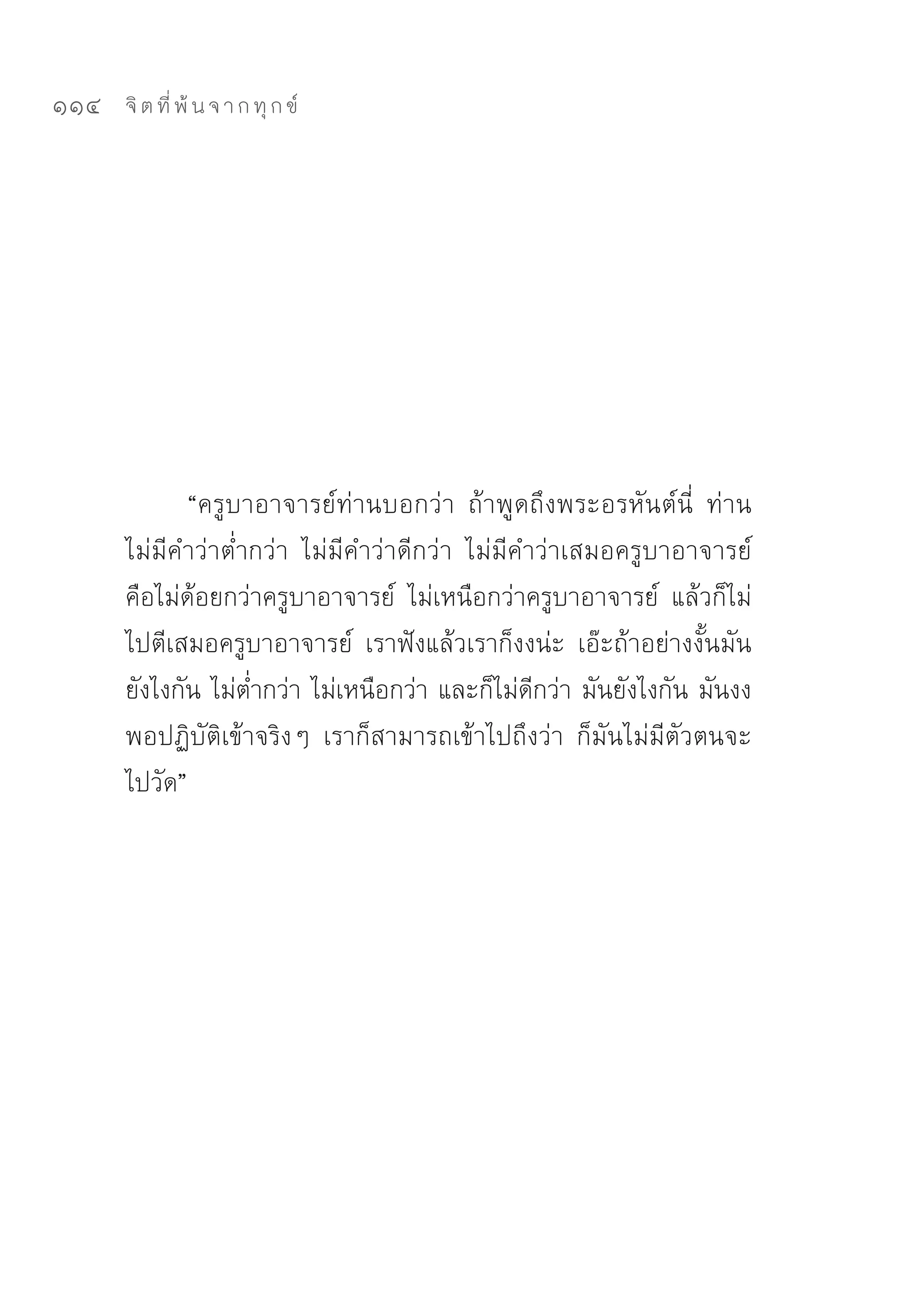 114   จิ ต ที่ พ้ น จ า ก ทุ ก ข์




             “ครูบาอาจารย์ท่านบอกว่า	 ถ้าพูดถึงพระอรหันต์นี่	 ท่าน
      ไม่มีคำว่าต่ำกว่า	 ไม่มีคำว่าดีกว่า	 ไม่มีคำว่าเสมอครูบาอาจารย์	
      คือไม่ด้อยกว่าครูบาอาจารย์	 ไม่เหนือกว่าครูบาอาจารย์	 แล้วก็ไม่
      ไปตีเสมอครูบาอาจารย์	 เราฟังแล้วเราก็งงน่ะ	 เอ๊ะถ้าอย่างงั้นมัน
      ยังไงกัน	ไม่ต่ำกว่า	ไม่เหนือกว่า	และก็ไม่ดีกว่า	มันยังไงกัน	มันงง	
      พอปฏิบัติเข้าจริงๆ	 เราก็สามารถเข้าไปถึงว่า	 ก็มันไม่มีตัวตนจะ
      ไปวัด”	
 