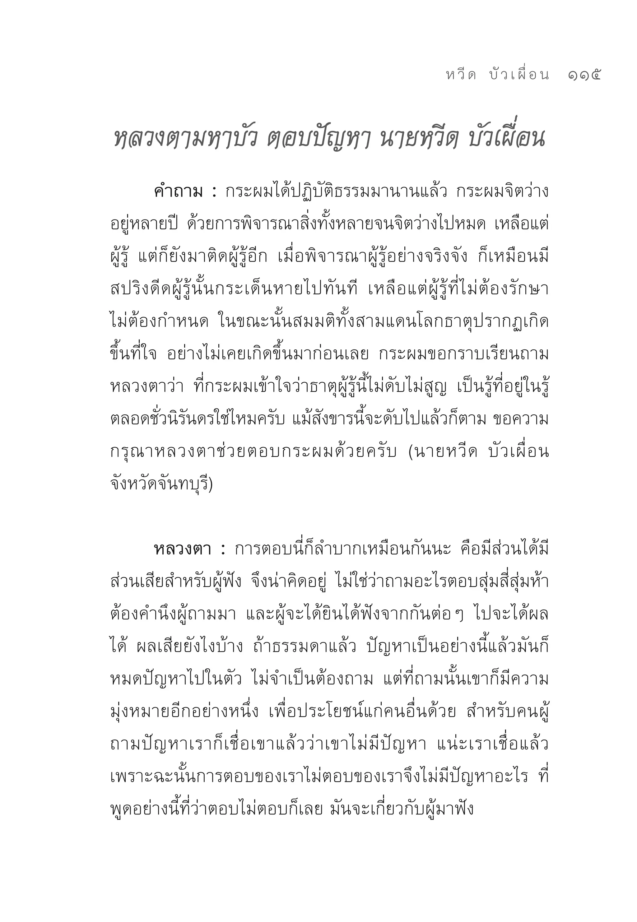 ห วี ด 
 บั ว เ ผื่ อ น
   115

หลวงตามหาบัว ตอบปัญหา นายหวีด บัวเผื่อน
          คำถาม : กระผมได้ปฏิบัติธรรมมานานแล้ว	กระผมจิตว่าง
อยูหลายปี	 ด้วยการพิจารณาสิงทังหลายจนจิตว่างไปหมด	เหลือแต่
      ่                              ่ ้
ผู้รู้	 แต่ก็ยังมาติดผู้รู้อีก	 เมื่อพิจารณาผู้รู้อย่างจริงจัง	 ก็เหมือนมี
สปริงดีดผู้รู้นั้นกระเด็นหายไปทันที	 เหลือแต่ผู้รู้ที่ไม่ต้องรักษา	
ไม่ต้องกำหนด	 ในขณะนั้นสมมติทั้งสามแดนโลกธาตุปรากฏเกิด
ขึ้นที่ใจ	 อย่างไม่เคยเกิดขึ้นมาก่อนเลย	 กระผมขอกราบเรียนถาม
หลวงตาว่า	 ที่กระผมเข้าใจว่าธาตุผู้รู้นี้ไม่ดับไม่สูญ	 เป็นรู้ที่อยู่ในรู้
ตลอดชัวนิรนดรใช่ไหมครับ	แม้สงขารนีจะดับไปแล้วก็ตาม	ขอความ
           ่ ั                         ั    ้
กรุ ณ าหลวงตาช่ ว ยตอบกระผมด้ ว ยครั บ	 (นายหวี ด	 บั ว เผื่ อ น	
จังหวัดจันทบุรี)	

       หลวงตา : การตอบนี่ก็ลำบากเหมือนกันนะ	 คือมีส่วนได้มี
ส่วนเสียสำหรับผูฟง	 จึงน่าคิดอยู	 ไม่ใช่วาถามอะไรตอบสุมสีสมห้า	
                  ้ ั                 ่       ่                   ่ ่ ุ่
ต้องคำนึงผู้ถามมา	 และผู้จะได้ยินได้ฟังจากกันต่อๆ	 ไปจะได้ผล
ได้	 ผลเสียยังไงบ้าง	 ถ้าธรรมดาแล้ว	 ปัญหาเป็นอย่างนี้แล้วมันก็
หมดปัญหาไปในตัว	 ไม่จำเป็นต้องถาม	 แต่ที่ถามนั้นเขาก็มีความ
มุ่งหมายอีกอย่างหนึ่ง	 เพื่อประโยชน์แก่คนอื่นด้วย	 สำหรับคนผู้
ถามปั ญ หาเราก็ เ ชื่ อ เขาแล้ ว ว่ า เขาไม่ มี ปั ญ หา	 แน่ ะ เราเชื่ อ แล้ ว	
เพราะฉะนั้นการตอบของเราไม่ตอบของเราจึงไม่มีปัญหาอะไร	 ที่
พูดอย่างนี้ที่ว่าตอบไม่ตอบก็เลย	มันจะเกี่ยวกับผู้มาฟัง	
 