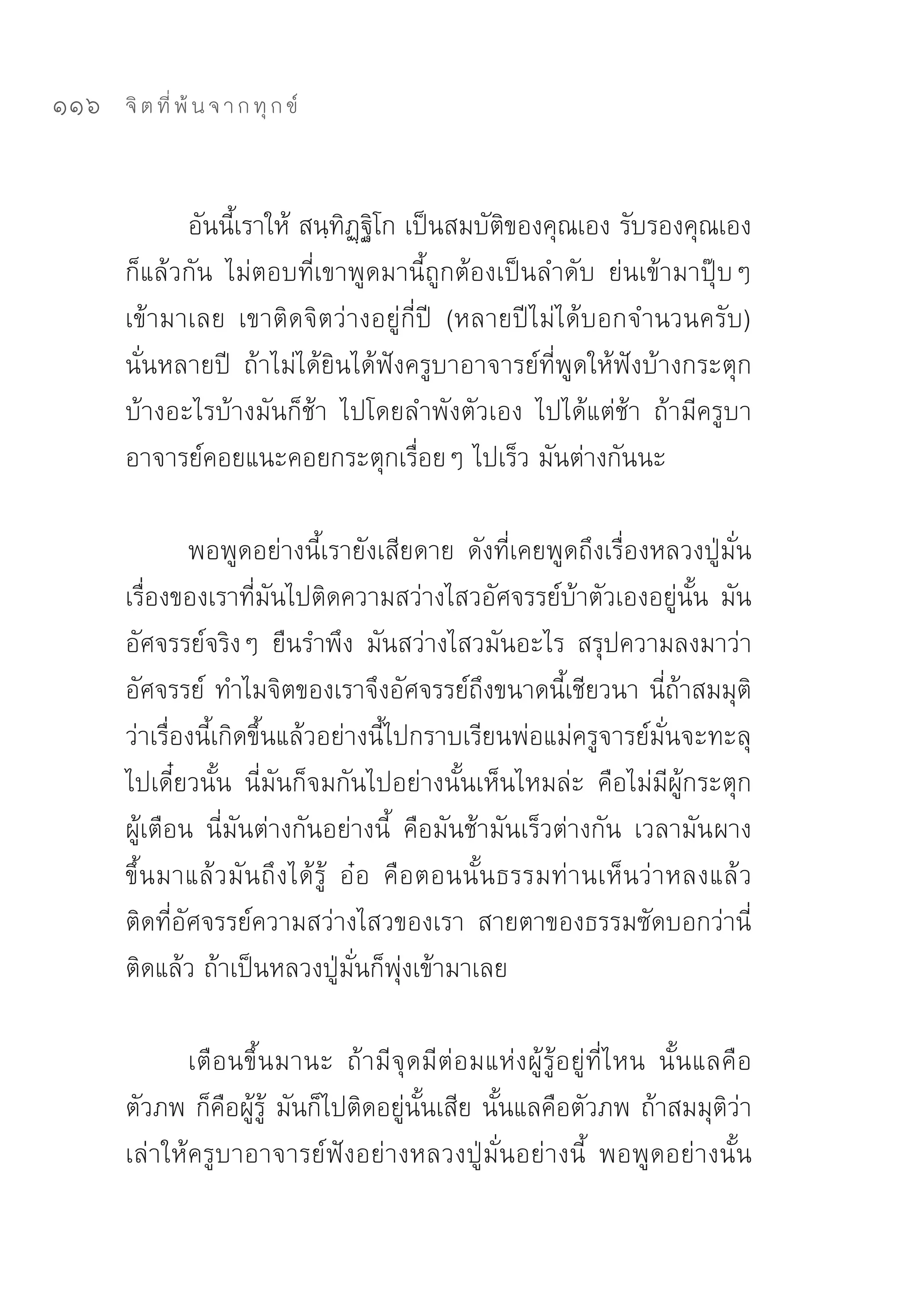 116   จิ ต ที่ พ้ น จ า ก ทุ ก ข์



            อันนี้เราให้	สนฺทิฏฺฐิโก	เป็นสมบัติของคุณเอง	รับรองคุณเอง
      ก็แล้วกัน	 ไม่ตอบที่เขาพูดมานี้ถูกต้องเป็นลำดับ	 ย่นเข้ามาปุ๊บๆ	
      เข้ามาเลย	 เขาติดจิตว่างอยู่กี่ปี	 (หลายปีไม่ได้บอกจำนวนครับ)	
      นั่นหลายปี	 ถ้าไม่ได้ยินได้ฟังครูบาอาจารย์ที่พูดให้ฟังบ้างกระตุก
      บ้างอะไรบ้างมันก็ช้า	 ไปโดยลำพังตัวเอง	 ไปได้แต่ช้า	 ถ้ามีครูบา
      อาจารย์คอยแนะคอยกระตุกเรื่อยๆ	ไปเร็ว	มันต่างกันนะ		

              พอพูดอย่างนี้เรายังเสียดาย	 ดังที่เคยพูดถึงเรื่องหลวงปู่มั่น	
      เรื่องของเราที่มันไปติดความสว่างไสวอัศจรรย์บ้าตัวเองอยู่นั้น	มัน
      อัศจรรย์จริงๆ	 ยืนรำพึง	 มันสว่างไสวมันอะไร	 สรุปความลงมาว่า	
      อัศจรรย์	 ทำไมจิตของเราจึงอัศจรรย์ถึงขนาดนี้เชียวนา	นี่ถ้าสมมุติ
      ว่าเรื่องนี้เกิดขึ้นแล้วอย่างนี้ไปกราบเรียนพ่อแม่ครูจารย์มั่นจะทะลุ
      ไปเดี๋ยวนั้น	 นี่มันก็จมกันไปอย่างนั้นเห็นไหมล่ะ	 คือไม่มีผู้กระตุก
      ผู้เตือน	 นี่มันต่างกันอย่างนี้	 คือมันช้ามันเร็วต่างกัน	 เวลามัน ผาง
      ขึ้นมาแล้วมันถึงได้รู้	 อ๋อ	 คือตอนนั้นธรรมท่านเห็นว่าหลงแล้ว	
      ติดที่อัศจรรย์ความสว่างไสวของเรา	 สายตาของธรรมซัดบอกว่านี่
      ติดแล้ว	ถ้าเป็นหลวงปู่มั่นก็พุ่งเข้ามาเลย	

             เตือนขึ้นมานะ	 ถ้ามีจุดมีต่อมแห่งผู้รู้อยู่ที่ไหน	 นั้นแลคือ
      ตัวภพ	ก็คือผู้รู้	 มันก็ไปติดอยู่นั้นเสีย	นั้นแลคือตัวภพ	ถ้าสมมุติว่า
      เล่าให้ครูบาอาจารย์ฟังอย่างหลวงปู่มั่นอย่างนี้	 พอพูดอย่างนั้น	
 