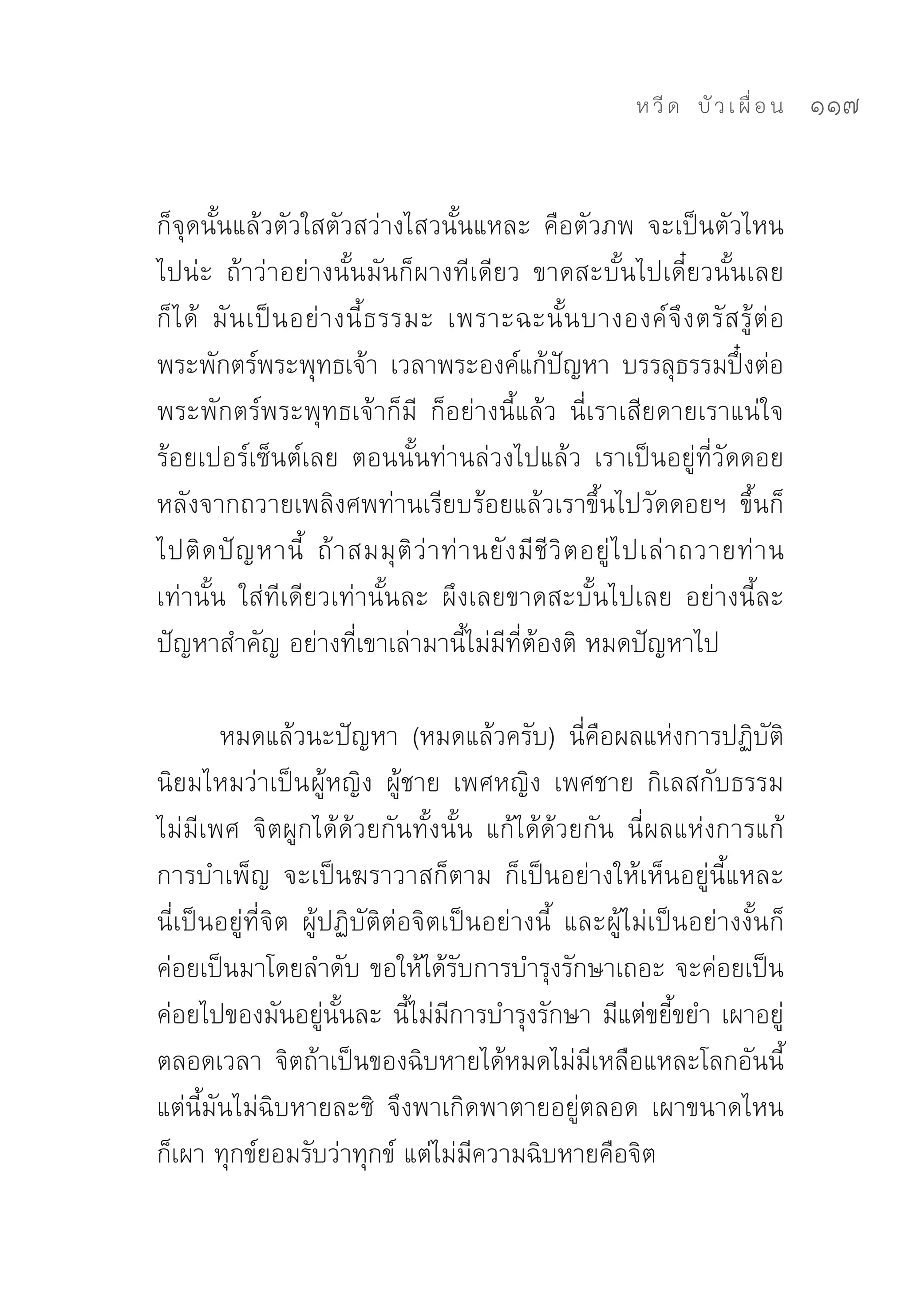 ห วี ด 
 บั ว เ ผื่ อ น
   117


ก็จุดนั้นแล้วตัวใสตัวสว่างไสวนั้นแหละ	 คือตัวภพ	 จะเป็นตัวไหน
ไปน่ะ	 ถ้าว่าอย่างนั้นมันก็ผางทีเดียว	 ขาดสะบั้นไปเดี๋ยวนั้นเลย
ก็ ไ ด้	 มั น เป็ น อย่ า งนี้ ธ รรมะ	 เพราะฉะนั้ น บางองค์ จึ ง ตรั ส รู้ ต่ อ
พระพักตร์พระพุทธเจ้า	 เวลาพระองค์แก้ปัญหา	 บรรลุธรรมปึ๋งต่อ
พระพักตร์พระพุทธเจ้าก็มี	 ก็อย่างนี้แล้ว	 นี่เราเสียดายเราแน่ใจ
ร้อยเปอร์เซ็นต์เลย	 ตอนนั้นท่านล่วงไปแล้ว	 เราเป็นอยู่ที่วัดดอย
หลังจากถวายเพลิงศพท่านเรียบร้อยแล้วเราขึ้นไปวัดดอยฯ	 ขึ้นก็
ไปติ ด ปั ญ หานี้	 ถ้ า สมมุ ติ ว่ า ท่ า นยั ง มี ชี วิ ต อยู่ ไ ปเล่ า ถวายท่ า น
เท่านั้น	 ใส่ทีเดียวเท่านั้นละ	 ผึงเลยขาดสะบั้นไปเลย	 อย่างนี้ละ
ปัญหาสำคัญ	อย่างที่เขาเล่ามานี้ไม่มีที่ต้องติ	หมดปัญหาไป	

        หมดแล้วนะปัญหา	 (หมดแล้วครับ)	 นี่คือผลแห่งการปฏิบัติ	
นิยมไหมว่าเป็น ผู้หญิง	 ผู้ชาย	 เพศหญิง	 เพศชาย	 กิเลสกับธรรม
ไม่มีเพศ	 จิตผูกได้ด้วยกันทั้งนั้น	 แก้ได้ด้วยกัน	 นี่ผลแห่งการแก้	
การบำเพ็ญ	 จะเป็นฆราวาสก็ตาม	 ก็เป็นอย่างให้เห็นอยู่นี้แหละ	
นี่เป็นอยู่ที่จิต	 ผู้ปฏิบัติต่อจิตเป็นอย่างนี้	 และผู้ไม่เป็นอย่างงั้นก็
ค่อยเป็นมาโดยลำดับ	ขอให้ได้รับการบำรุงรักษาเถอะ	จะค่อยเป็น
ค่อยไปของมันอยู่นั้นละ	นี้ไม่มีการบำรุงรักษา	มีแต่ขยี้ขยำ	เผาอยู่
ตลอดเวลา	 จิตถ้าเป็นของฉิบหายได้หมดไม่มีเหลือแหละโลกอันนี้	
แต่นี้มันไม่ฉิบหายละซิ	 จึงพาเกิดพาตายอยู่ตลอด	 เผาขนาดไหน
ก็เผา	ทุกข์ยอมรับว่าทุกข์	แต่ไม่มีความฉิบหายคือจิต	
 