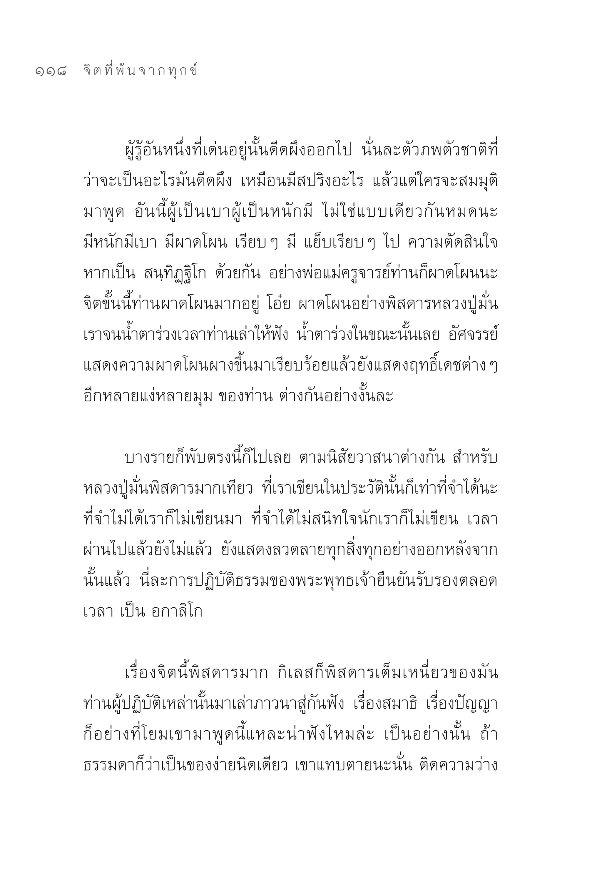 118   จิ ต ที่ พ้ น จ า ก ทุ ก ข์



             ผู้รู้อันหนึ่งที่เด่นอยู่นั้นดีดผึงออกไป	 นั่นละตัวภพตัวชาติที่
      ว่าจะเป็นอะไรมันดีดผึง	 เหมือนมีสปริงอะไร	 แล้วแต่ใครจะสมมุติ
      มาพู ด	 อั น นี้ ผู้ เ ป็ น เบาผู้ เ ป็ น หนั ก มี	 ไม่ ใ ช่ แ บบเดี ยวกั น หมดนะ	
      มีหนักมีเบา	มีผาดโผน	เรียบๆ	มี	 แย็บเรียบๆ	ไป	ความตัดสินใจ
      หากเป็น	 สนฺทฏฐโก	 ด้วยกัน	 อย่างพ่อแม่ครูจารย์ทานก็ผาดโผนนะ	
                        ิ ฺิ                                             ่
      จิตขั้นนี้ท่านผาดโผนมากอยู่	 โอ๋ย	ผาดโผนอย่างพิสดารหลวงปู่มั่น	
      เราจนน้ำตาร่วงเวลาท่านเล่าให้ฟง	 น้ำตาร่วงในขณะนันเลย	 อัศจรรย์	
                                                 ั                         ้
      แสดงความผาดโผนผางขึ้นมาเรียบร้อยแล้วยังแสดงฤทธิ์เดชต่างๆ	
      อีกหลายแง่หลายมุม	ของท่าน	ต่างกันอย่างงั้นละ	

             บางรายก็พับตรงนี้ก็ไปเลย	ตามนิสัยวาสนาต่างกัน	สำหรับ
      หลวงปูมนพิสดารมากเทียว	 ทีเราเขียนในประวัตนนก็เท่าทีจำได้นะ	
              ่ ั่                    ่                ิ ั้       ่
      ที่จำไม่ได้เราก็ไม่เขียนมา	 ที่จำได้ไม่สนิทใจนักเราก็ไม่เขียน	 เวลา
      ผ่านไปแล้วยังไม่แล้ว	 ยังแสดงลวดลายทุกสิงทุกอย่างออกหลังจาก
                                                   ่
      นั้นแล้ว	 นี่ละการปฏิบัติธรรมของพระพุทธเจ้ายืนยันรับรองตลอด
      เวลา	เป็น	อกาลิโก	

                เรื่ อ งจิ ตนี้ พิ ส ดารมาก	 กิ เ ลสก็ พิ ส ดารเต็ ม เหนี่ ยวของมั น	
      ท่านผูปฏิบตเหล่านันมาเล่าภาวนาสูกนฟัง	 เรืองสมาธิ	 เรืองปัญญา	
               ้ ั ิ               ้               ่ ั        ่             ่
      ก็ อ ย่ า งที่ โ ยมเขามาพู ด นี้ แ หละน่ า ฟั ง ไหมล่ ะ	 เป็ น อย่ า งนั้ น	 ถ้ า
      ธรรมดาก็ว่าเป็นของง่ายนิดเดียว	เขาแทบตายนะนั่น	ติดความว่าง
 