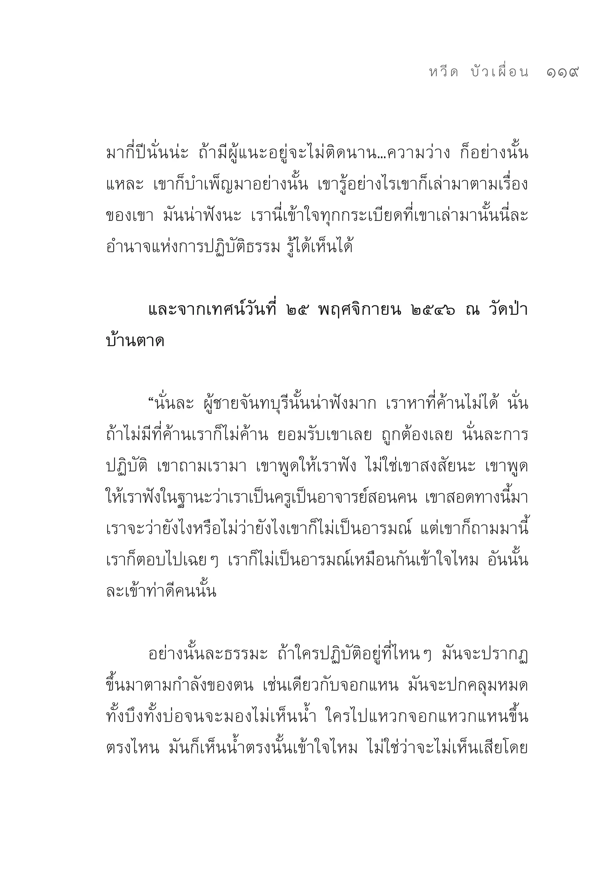 ห วี ด 
 บั ว เ ผื่ อ น
   119


มากี่ปีนั่นน่ะ	 ถ้ามีผู้แนะอยู่จะไม่ติดนาน…ความว่าง	 ก็อย่างนั้น
แหละ	 เขาก็บำเพ็ญมาอย่างนั้น	 เขารู้อย่างไรเขาก็เล่ามาตามเรื่อง
ของเขา	 มันน่าฟังนะ	 เรานี่เข้าใจทุกกระเบียดที่เขาเล่ามานั้นนี่ละ
อำนาจแห่งการปฏิบัติธรรม	รู้ได้เห็นได้	

     และจากเทศน์วันที่ ๒๕ พฤศจิกายน ๒๕๔๖ ณ วัดป่า
บ้านตาด

       “นั่นละ	 ผู้ชายจันทบุรีนั้นน่าฟังมาก	 เราหาที่ค้านไม่ได้	 นั่น	
ถ้าไม่มีที่ค้านเราก็ไม่ค้าน	 ยอมรับเขาเลย	 ถูกต้องเลย	 นั่นละการ
ปฏิบัติ	 เขาถามเรามา	 เขาพูดให้เราฟัง	 ไม่ใช่เขาสงสัยนะ	 เขาพูด
ให้เราฟังในฐานะว่าเราเป็นครูเป็นอาจารย์สอนคน	เขาสอดทางนีมา	      ้
เราจะว่ายังไงหรือไม่ว่ายังไงเขาก็ไม่เป็นอารมณ์	 แต่เขาก็ถามมานี้
เราก็ตอบไปเฉยๆ	 เราก็ไม่เป็นอารมณ์เหมือนกันเข้าใจไหม	 อันนัน        ้
ละเข้าท่าดีคนนั้น	

       อย่างนั้นละธรรมะ	 ถ้าใครปฏิบัติอยู่ที่ไหนๆ	 มันจะปรากฏ
ขึ้นมาตามกำลังของตน	 เช่นเดียวกับจอกแหน	 มันจะปกคลุมหมด
ทั้งบึงทั้งบ่อจนจะมองไม่เห็นน้ำ	 ใครไปแหวกจอกแหวกแหนขึ้น
ตรงไหน	 มันก็เห็นน้ำตรงนั้นเข้าใจไหม	 ไม่ใช่ว่าจะไม่เห็นเสียโดย
 
