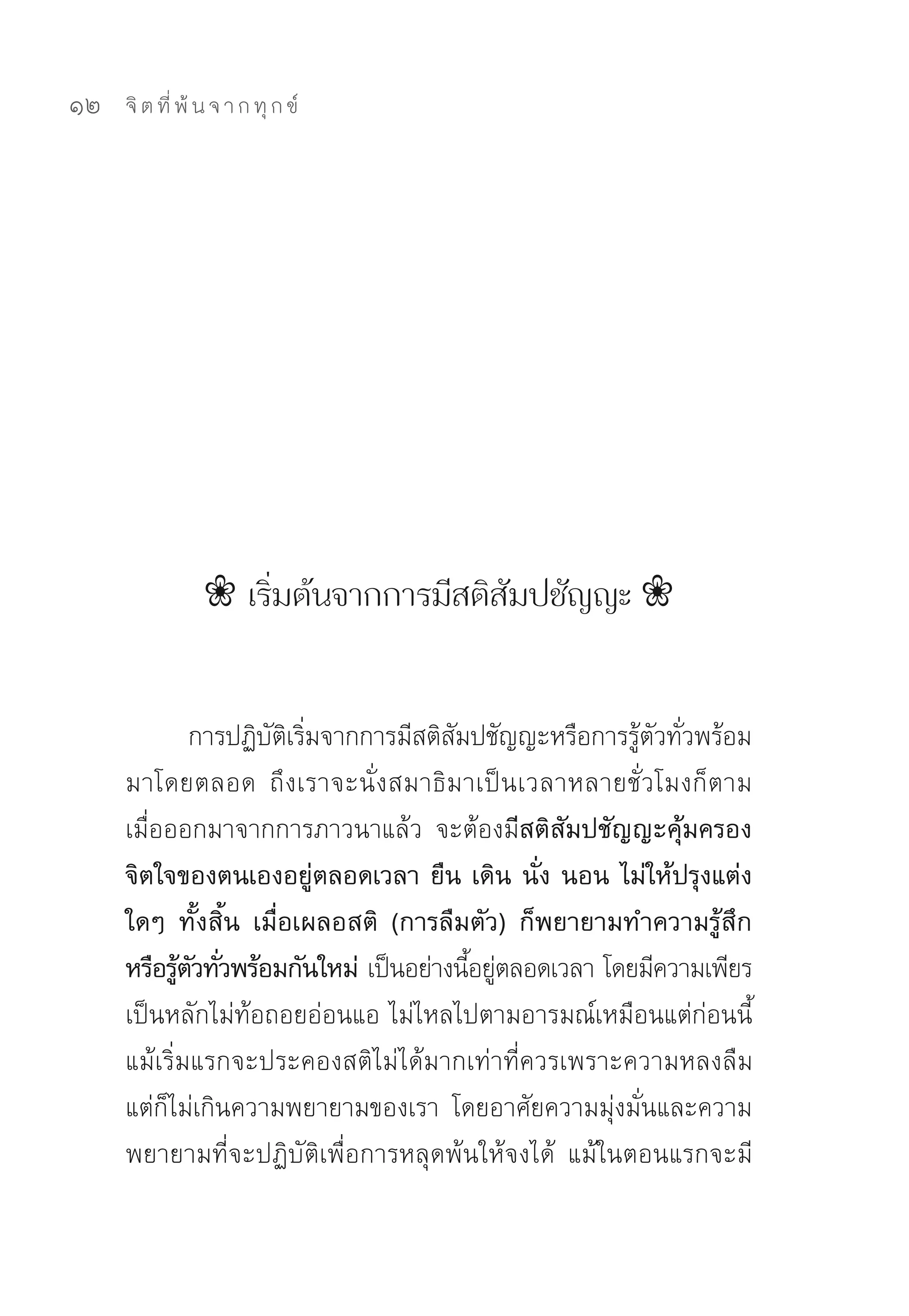 12   จิ ต ที่ พ้ น จ า ก ทุ ก ข์




                ❀ เริ่มต้นจากการมีสติสัมปชัญญะ ❀


              การปฏิบตเริมจากการมีสติสมปชัญญะหรือการรูตวทัวพร้อม
                     ั ิ ่            ั                ้ ั ่
     มาโดยตลอด	 ถึงเราจะนั่งสมาธิมาเป็นเวลาหลายชั่วโมงก็ตาม	
     เมื่อออกมาจากการภาวนาแล้ว	 จะต้องมีสติสัมปชัญญะคุ้มครอง
     จิตใจของตนเองอยู่ตลอดเวลา ยืน เดิน นั่ง นอน ไม่ให้ปรุงแต่ง
     ใดๆ ทั้งสิ้น เมื่อเผลอสติ (การลืมตัว) ก็พยายามทำความรู้สึก
     หรือรูตวทัวพร้อมกันใหม่ เป็นอย่างนีอยูตลอดเวลา	โดยมีความเพียร
            ้ ั ่                       ้ ่
     เป็นหลักไม่ท้อถอยอ่อนแอ	ไม่ไหลไปตามอารมณ์เหมือนแต่ก่อนนี้	
     แม้เริ่มแรกจะประคองสติไม่ได้มากเท่าที่ควรเพราะความหลงลืม	
     แต่ก็ไม่เกินความพยายามของเรา	 โดยอาศัยความมุ่งมั่นและความ
     พยายามที่จะปฏิบัติเพื่อการหลุดพ้นให้จงได้	 แม้ในตอนแรกจะมี
 