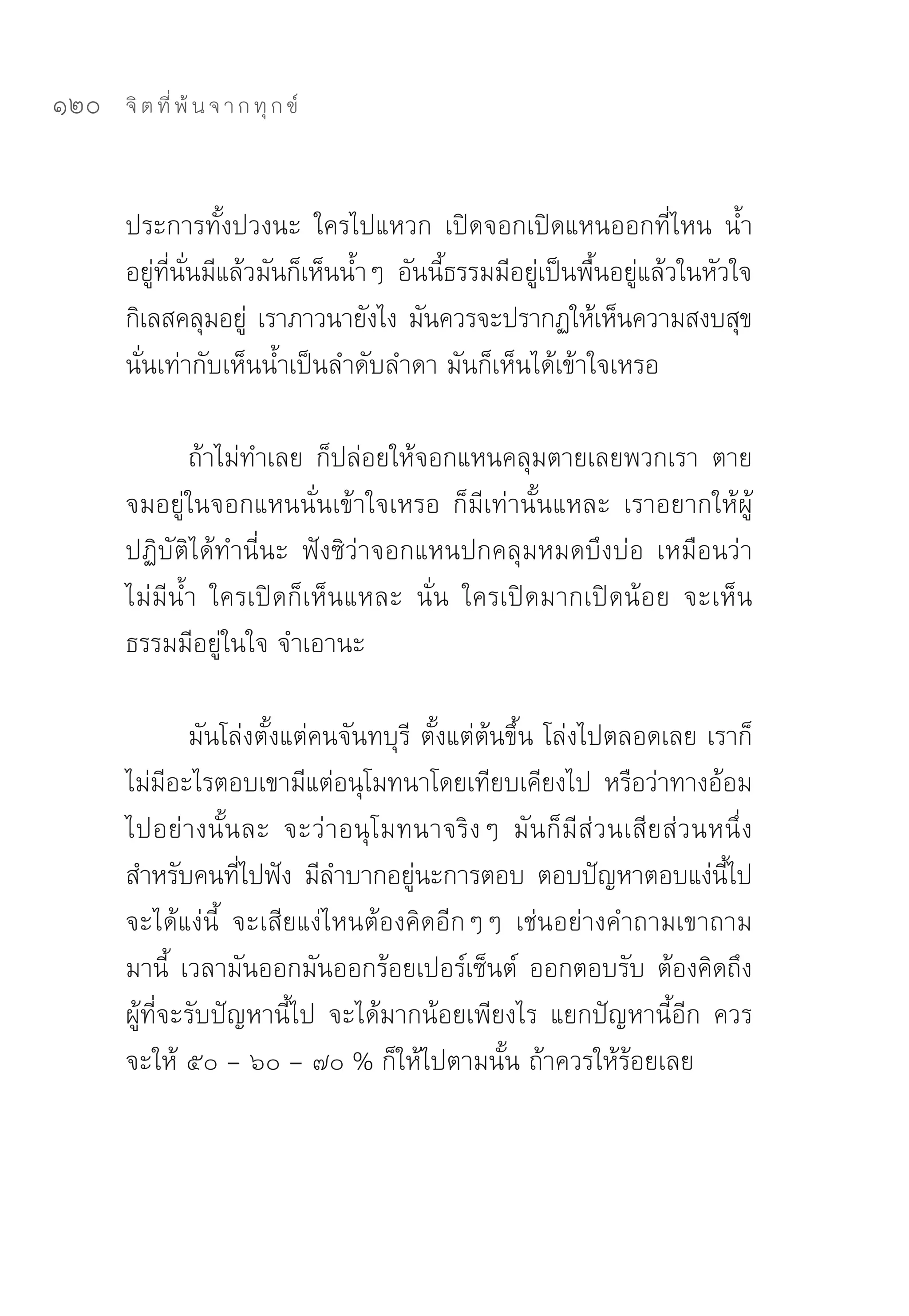120   จิ ต ที่ พ้ น จ า ก ทุ ก ข์



      ประการทั้งปวงนะ	 ใครไปแหวก	 เปิดจอกเปิดแหนออกที่ไหน	 น้ำ
      อยูทนนมีแล้วมันก็เห็นน้ำๆ	 อันนีธรรมมีอยูเป็นพืนอยูแล้วในหัวใจ	
          ่ ี่ ั่                     ้         ่      ้ ่
      กิเลสคลุมอยู	 เราภาวนายังไง	มันควรจะปรากฏให้เห็นความสงบสุข	
                    ่
      นั่นเท่ากับเห็นน้ำเป็นลำดับลำดา	มันก็เห็นได้เข้าใจเหรอ	

             ถ้าไม่ทำเลย	 ก็ปล่อยให้จอกแหนคลุมตายเลยพวกเรา	 ตาย
      จมอยู่ในจอกแหนนั่นเข้าใจเหรอ	 ก็มีเท่านั้นแหละ	 เราอยากให้ผู้
      ปฏิบัติได้ทำนี่นะ	 ฟังซิว่าจอกแหนปกคลุมหมดบึงบ่อ	 เหมือนว่า
      ไม่มีน้ำ	 ใครเปิดก็เห็นแหละ	 นั่น	 ใครเปิดมากเปิดน้อย	 จะเห็น
      ธรรมมีอยู่ในใจ	จำเอานะ	

               มันโล่งตั้งแต่คนจันทบุรี	 ตั้งแต่ต้นขึ้น	โล่งไปตลอดเลย	เราก็
      ไม่มอะไรตอบเขามีแต่อนุโมทนาโดยเทียบเคียงไป	 หรือว่าทางอ้อม
             ี
      ไปอย่างนั้นละ	 จะว่าอนุโมทนาจริงๆ	 มันก็มีส่วนเสียส่วนหนึ่ง
      สำหรับคนทีไปฟัง	 มีลำบากอยูนะการตอบ	 ตอบปัญหาตอบแง่นไป	
                    ่                   ่                               ี้
      จะได้แง่นี้	 จะเสียแง่ไหนต้องคิดอีกๆๆ	 เช่นอย่างคำถามเขาถาม
      มานี้	 เวลามันออกมันออกร้อยเปอร์เซ็นต์	 ออกตอบรับ	ต้องคิดถึง
      ผู้ที่จะรับปัญหานี้ไป	 จะได้มากน้อยเพียงไร	 แยกปัญหานี้อีก	 ควร
      จะให้	๕๐	–	๖๐	–	๗๐	%	ก็ให้ไปตามนั้น	ถ้าควรให้ร้อยเลย	
 
