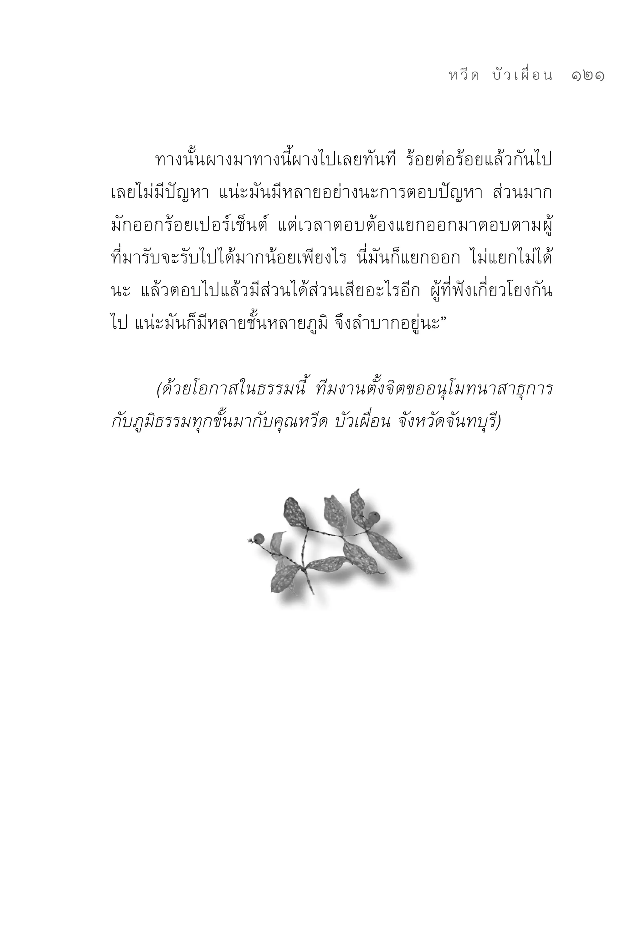 ห วี ด 
 บั ว เ ผื่ อ น
   121


       ทางนั้น ผางมาทางนี้ผางไปเลยทันที	 ร้อยต่อร้อยแล้วกันไป
เลยไม่มีปัญหา	 แน่ะมันมีหลายอย่างนะการตอบปัญหา	 ส่วนมาก
มักออกร้อยเปอร์เซ็นต์	 แต่เวลาตอบต้องแยกออกมาตอบตามผู้
ที่มารับจะรับไปได้มากน้อยเพียงไร	 นี่มันก็แยกออก	 ไม่แยกไม่ได้
นะ	 แล้วตอบไปแล้วมีส่วนได้ส่วนเสียอะไรอีก	 ผู้ที่ฟังเกี่ยวโยงกัน
ไป	แน่ะมันก็มีหลายชั้นหลายภูมิ	จึงลำบากอยู่นะ”	

       (ด้วยโอกาสในธรรมนี้ ทีมงานตั้งจิตขออนุโมทนาสาธุการ
กับภูมิธรรมทุกขั้นมากับคุณหวีด บัวเผื่อน จังหวัดจันทบุรี)
 