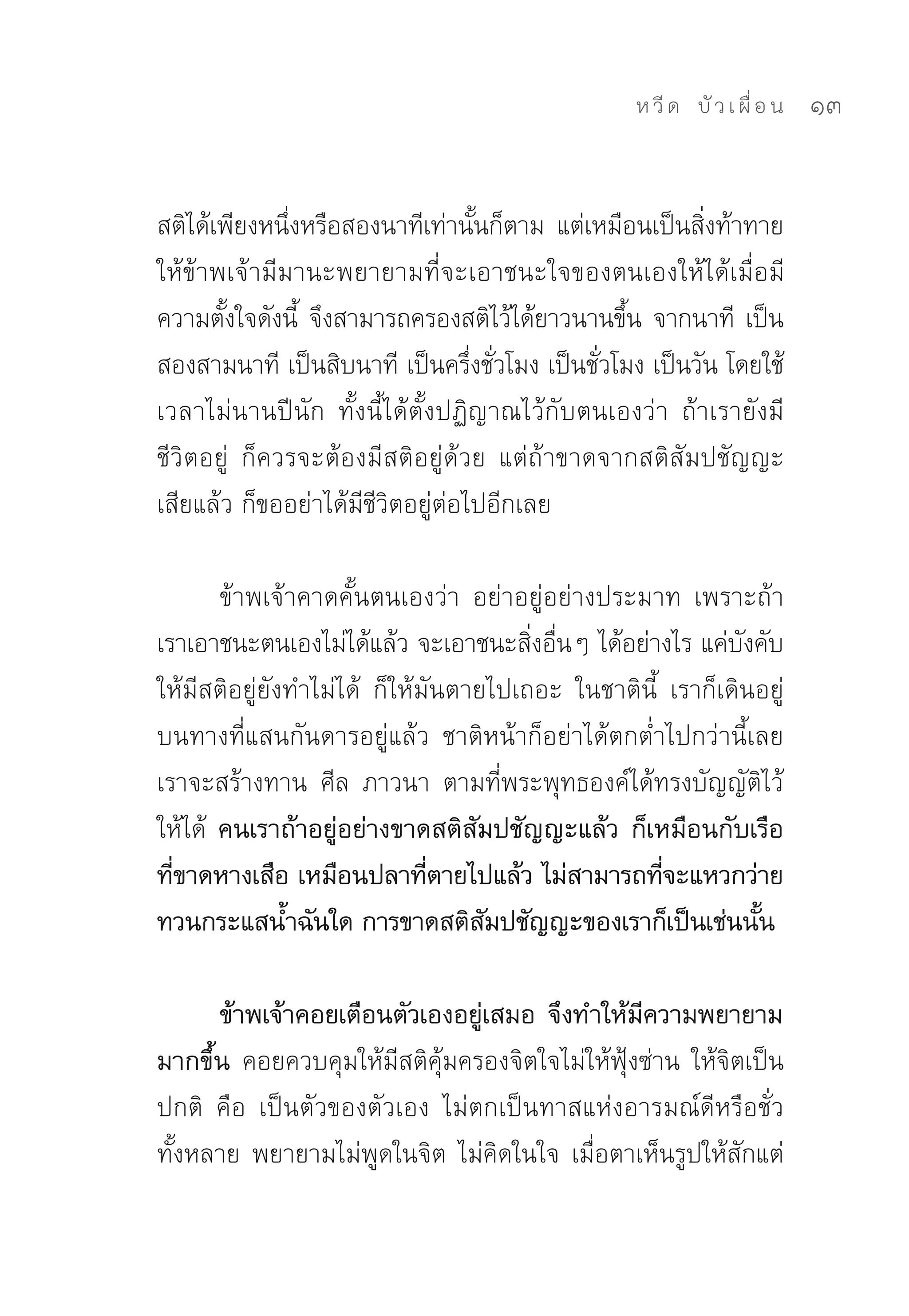 ห วี ด 
 บั ว เ ผื่ อ น
   13


สติได้เพียงหนึงหรือสองนาทีเท่านันก็ตาม	 แต่เหมือนเป็นสิงท้าทาย
               ่                    ้                   ่
ให้ข้าพเจ้ามีมานะพยายามที่จะเอาชนะใจของตนเองให้ได้เมื่อมี
ความตังใจดังนี	 จึงสามารถครองสติไว้ได้ยาวนานขึน	จากนาที	 เป็น
       ้         ้                              ้
สองสามนาที	เป็นสิบนาที	เป็นครึงชัวโมง	เป็นชัวโมง	เป็นวัน	โดยใช้
                                   ่ ่        ่
เวลาไม่นานปีนัก	 ทั้งนี้ได้ตั้งปฏิญาณไว้กับตนเองว่า	 ถ้าเรายังมี
ชีวิตอยู่	 ก็ควรจะต้องมีสติอยู่ด้วย	 แต่ถ้าขาดจากสติสัมปชัญญะ
เสียแล้ว	ก็ขออย่าได้มีชีวิตอยู่ต่อไปอีกเลย		

        ข้าพเจ้าคาดคั้นตนเองว่า	 อย่าอยู่อย่างประมาท	 เพราะถ้า
เราเอาชนะตนเองไม่ได้แล้ว	จะเอาชนะสิงอืนๆ	ได้อย่างไร	แค่บงคับ
                                        ่ ่                    ั
ให้มีสติอยู่ยังทำไม่ได้	 ก็ให้มันตายไปเถอะ	 ในชาตินี้	 เราก็เดินอยู่
บนทางที่แสนกันดารอยู่แล้ว	 ชาติหน้าก็อย่าได้ตกต่ำไปกว่านี้เลย	
เราจะสร้างทาน	 ศีล	 ภาวนา	 ตามที่พระพุทธองค์ได้ทรงบัญญัติไว้
ให้ได้	 คนเราถ้าอยู่อย่างขาดสติสัมปชัญญะแล้ว ก็เหมือนกับเรือ
ทีขาดหางเสือ เหมือนปลาทีตายไปแล้ว ไม่สามารถทีจะแหวกว่าย
  ่                            ่                      ่
ทวนกระแสน้ำฉันใด การขาดสติสมปชัญญะของเราก็เป็นเช่นนัน
                                    ั                            ้

      ข้าพเจ้าคอยเตือนตัวเองอยูเสมอ จึงทำให้มความพยายาม
                                 ่              ี
มากขึ้น คอยควบคุมให้มีสติคุ้มครองจิตใจไม่ให้ฟุ้งซ่าน	ให้จิตเป็น
ปกติ	 คือ	 เป็นตัวของตัวเอง	 ไม่ตกเป็นทาสแห่งอารมณ์ดีหรือชั่ว
ทั้งหลาย	พยายามไม่พูดในจิต	ไม่คิดในใจ	เมื่อตาเห็นรูปให้สักแต่
 