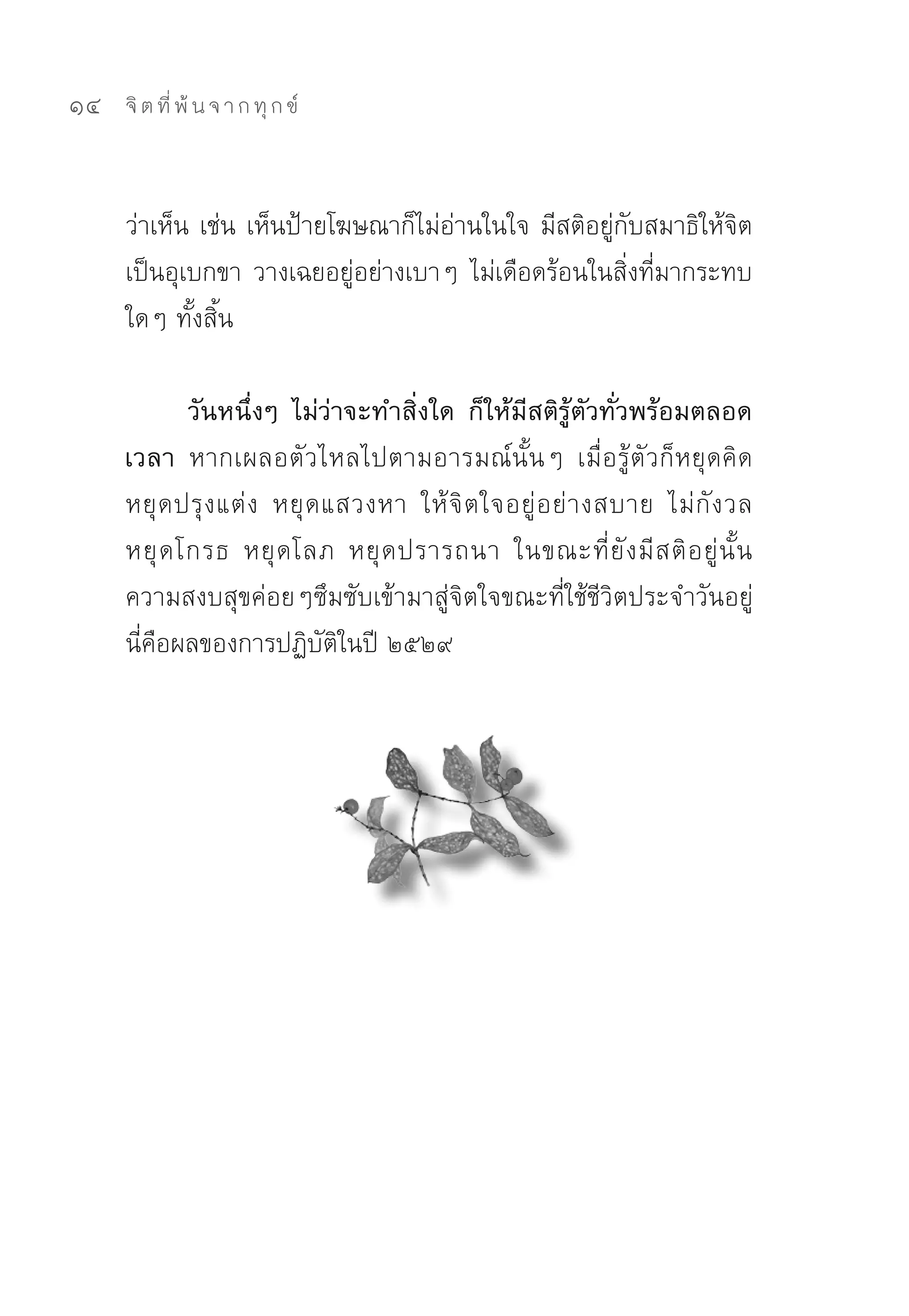 14   จิ ต ที่ พ้ น จ า ก ทุ ก ข์



     ว่าเห็น	เช่น	เห็นป้ายโฆษณาก็ไม่อ่านในใจ	มีสติอยู่กับสมาธิให้จิต
     เป็นอุเบกขา	วางเฉยอยู่อย่างเบาๆ	ไม่เดือดร้อนในสิ่งที่มากระทบ
     ใดๆ	ทั้งสิ้น	

            วันหนึ่งๆ ไม่ว่าจะทำสิ่งใด ก็ให้มีสติรู้ตัวทั่วพร้อมตลอด
     เวลา หากเผลอตัวไหลไปตามอารมณ์นั้นๆ	 เมื่อรู้ตัวก็หยุดคิด	
     หยุ ด ปรุ ง แต่ ง	 หยุ ด แสวงหา	 ให้ จิ ต ใจอยู่ อ ย่ า งสบาย	 ไม่ กั ง วล	
     หยุ ด โกรธ	 หยุ ด โลภ	 หยุ ด ปรารถนา	 ในขณะที่ ยั ง มี ส ติ อ ยู่ นั้ น	
     ความสงบสุขค่อยๆซึมซับเข้ามาสู่จิตใจขณะที่ใช้ชีวิตประจำวันอยู่	
     นี่คือผลของการปฏิบัติในปี	๒๕๒๙	
 