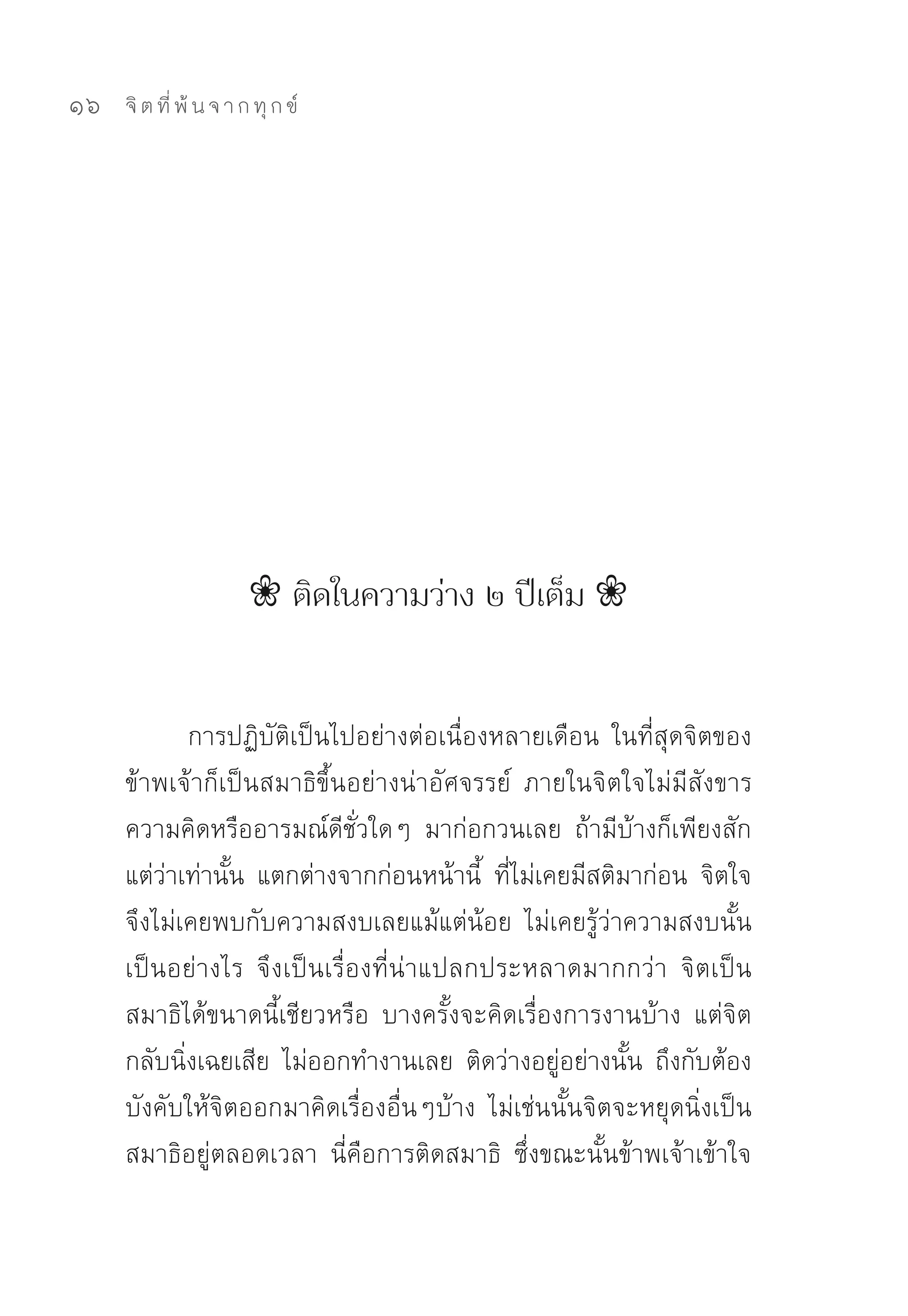 16   จิ ต ที่ พ้ น จ า ก ทุ ก ข์




                       ❀ ติดในความว่าง ๒ ปีเต็ม ❀


            การปฏิบัติเป็นไปอย่างต่อเนื่องหลายเดือน	 ในที่สุดจิตของ
     ข้าพเจ้าก็เป็นสมาธิขึ้นอย่างน่าอัศจรรย์	 ภายในจิตใจไม่มีสังขาร	
     ความคิดหรืออารมณ์ดีชั่วใดๆ	 มาก่อกวนเลย	 ถ้ามีบ้างก็เพียงสัก
     แต่ว่าเท่านั้น	 แตกต่างจากก่อนหน้านี้	 ที่ไม่เคยมีสติมาก่อน	 จิตใจ
     จึงไม่เคยพบกับความสงบเลยแม้แต่น้อย	 ไม่เคยรู้ว่าความสงบนั้น
     เป็นอย่างไร	 จึงเป็นเรื่องที่น่าแปลกประหลาดมากกว่า	 จิตเป็น
     สมาธิได้ขนาดนี้เชียวหรือ	 บางครั้งจะคิดเรื่องการงานบ้าง	 แต่จิต
     กลับนิ่งเฉยเสีย	 ไม่ออกทำงานเลย	 ติดว่างอยู่อย่างนั้น	 ถึงกับต้อง
     บังคับให้จิตออกมาคิดเรื่องอื่นๆบ้าง	 ไม่เช่นนั้นจิตจะหยุดนิ่งเป็น
     สมาธิอยู่ตลอดเวลา	 นี่คือการติดสมาธิ	 ซึ่งขณะนั้นข้าพเจ้าเข้าใจ
 