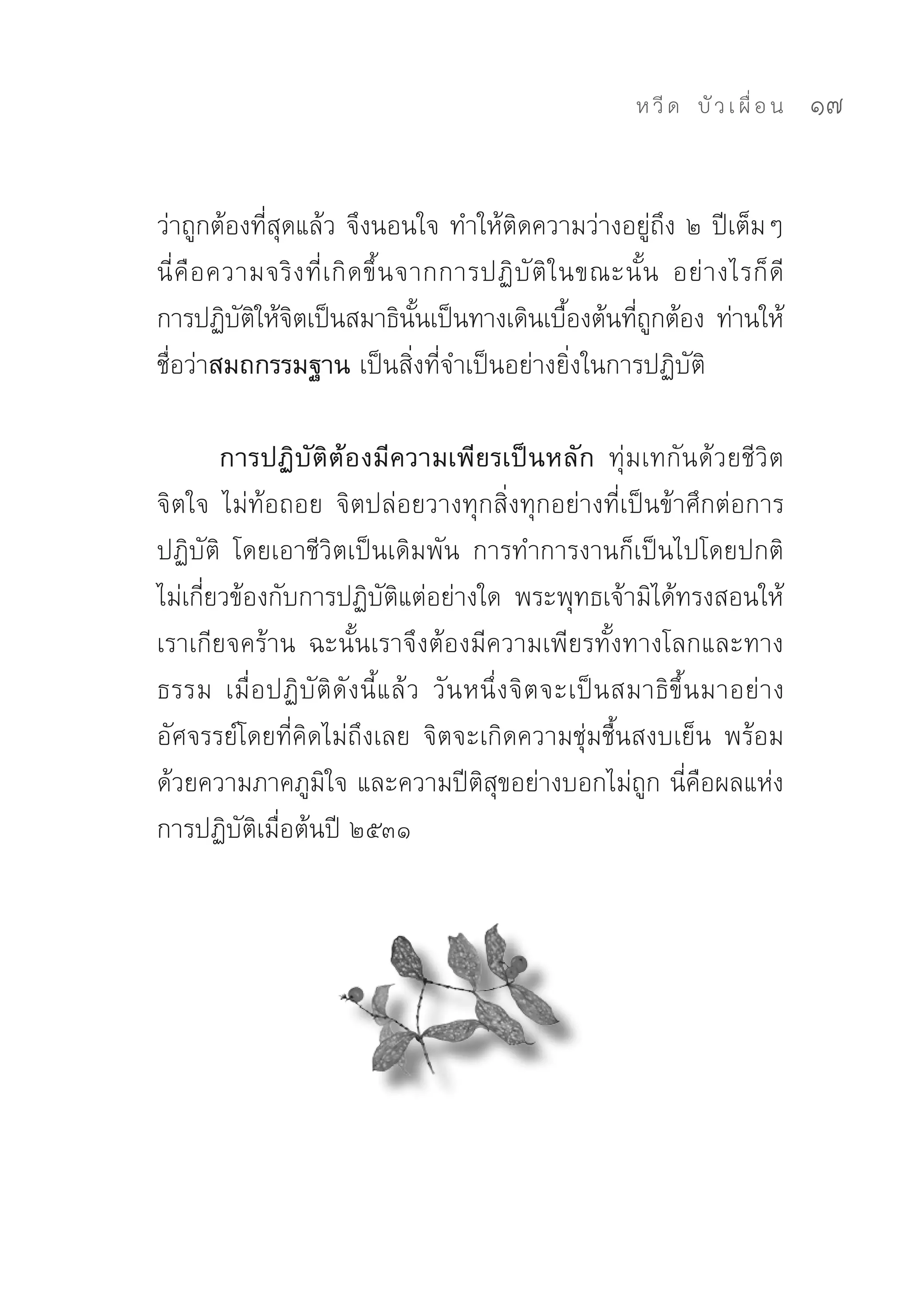 ห วี ด 
 บั ว เ ผื่ อ น
   17


ว่าถูกต้องที่สุดแล้ว	จึงนอนใจ	ทำให้ติดความว่างอยู่ถึง	๒	ปีเต็มๆ	
นี่ คื อ ความจริ ง ที่ เ กิ ด ขึ้ น จากการปฏิ บั ติ ใ นขณะนั้ น	 อย่ า งไรก็ ดี	
การปฏิบตให้จตเป็นสมาธินนเป็นทางเดินเบืองต้นทีถกต้อง	 ท่านให้
           ั ิ ิ                     ั้               ้    ่ ู
ชื่อว่าสมถกรรมฐาน เป็นสิ่งที่จำเป็นอย่างยิ่งในการปฏิบัติ	

        การปฏิบัติต้องมีความเพียรเป็นหลัก ทุ่มเทกันด้วยชีวิต
จิตใจ	 ไม่ท้อถอย	 จิตปล่อยวางทุกสิ่งทุกอย่างที่เป็นข้าศึกต่อการ
ปฏิบัติ	 โดยเอาชีวิตเป็นเดิมพัน	 การทำการงานก็เป็นไปโดยปกติ	
ไม่เกี่ยวข้องกับการปฏิบัติแต่อย่างใด	 พระพุทธเจ้ามิได้ทรงสอนให้
เราเกียจคร้าน	 ฉะนั้นเราจึงต้องมีความเพียรทั้งทางโลกและทาง
ธรรม	 เมื่อปฏิบัติดังนี้แล้ว	 วันหนึ่งจิตจะเป็นสมาธิขึ้นมาอย่าง
อัศจรรย์โดยที่คิดไม่ถึงเลย	 จิตจะเกิดความชุ่มชื้นสงบเย็น	 พร้อม
ด้วยความภาคภูมิใจ	และความปีติสุขอย่างบอกไม่ถูก	นี่คือผลแห่ง
การปฏิบัติเมื่อต้นปี	๒๕๓๑	
 