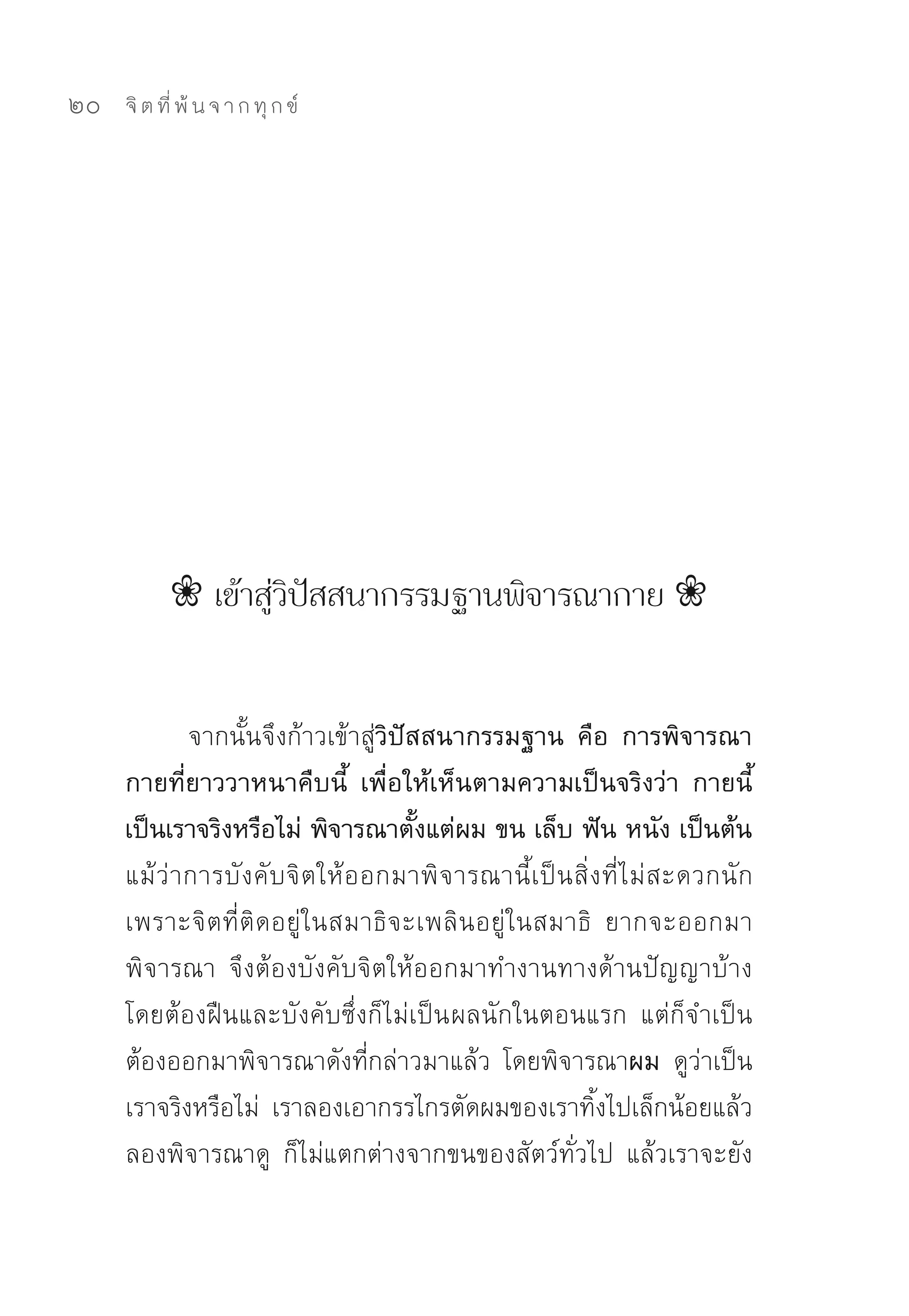 20   จิ ต ที่ พ้ น จ า ก ทุ ก ข์




           ❀ เข้าสู่วิปัสสนากรรมฐานพิจารณากาย ❀


              จากนั้นจึงก้าวเข้าสู่วิปัสสนากรรมฐาน คือ การพิจารณา
     กายที่ยาววาหนาคืบนี้ เพื่อให้เห็นตามความเป็นจริงว่า กายนี้
     เป็นเราจริงหรือไม่ พิจารณาตั้งแต่ผม ขน เล็บ ฟัน หนัง เป็นต้น
     แม้ ว่ า การบั ง คั บจิ ต ให้ อ อกมาพิ จ ารณานี้ เ ป็ น สิ่ ง ที่ ไ ม่ ส ะดวกนั ก	
     เพราะจิตที่ติดอยู่ในสมาธิจะเพลินอยู่ในสมาธิ	 ยากจะออกมา
     พิจารณา	 จึงต้องบังคับจิตให้ออกมาทำงานทางด้านปัญญาบ้าง	
     โดยต้องฝืนและบังคับซึ่งก็ไม่เป็น ผลนักในตอนแรก	 แต่ก็จำเป็น
     ต้องออกมาพิจารณาดังที่กล่าวมาแล้ว	 โดยพิจารณาผม ดูว่าเป็น
     เราจริงหรือไม่	 เราลองเอากรรไกรตัดผมของเราทิ้งไปเล็กน้อยแล้ว
     ลองพิจารณาดู	 ก็ไม่แตกต่างจากขนของสัตว์ทั่วไป	 แล้วเราจะยัง
 