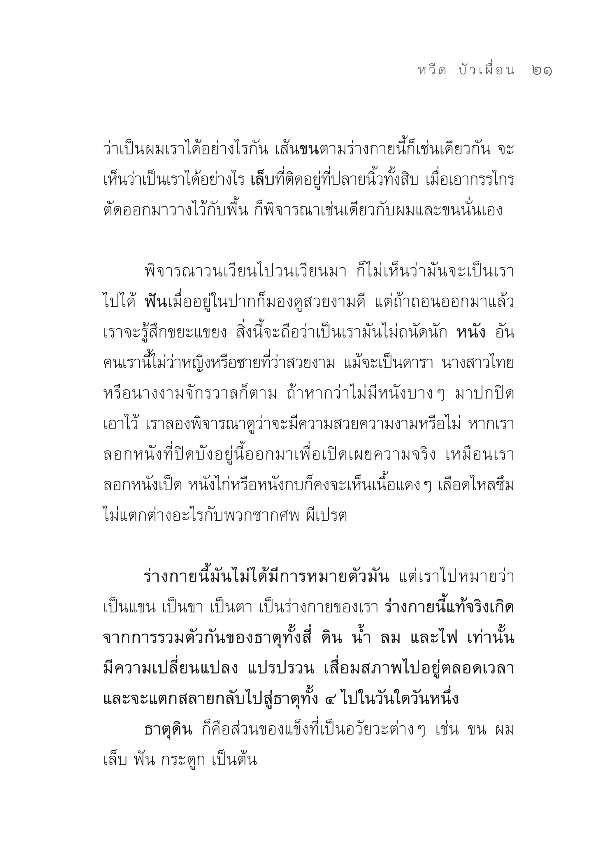 ห วี ด 
 บั ว เ ผื่ อ น
   21


ว่าเป็นผมเราได้อย่างไรกัน	เส้นขนตามร่างกายนี้ก็เช่นเดียวกัน	จะ
เห็นว่าเป็นเราได้อย่างไร เล็บทีตดอยูทปลายนิวทังสิบ	เมือเอากรรไกร
                               ่ ิ ่ ี่    ้ ้        ่
ตัดออกมาวางไว้กับพื้น	ก็พิจารณาเช่นเดียวกับผมและขนนั่นเอง	

       พิจารณาวนเวียนไปวนเวียนมา	 ก็ไม่เห็นว่ามันจะเป็นเรา
ไปได้	 ฟันเมื่ออยู่ในปากก็มองดูสวยงามดี	 แต่ถ้าถอนออกมาแล้ว
เราจะรู้สึกขยะแขยง	 สิ่งนี้จะถือว่าเป็นเรามันไม่ถนัดนัก หนัง อัน
คนเรานีไม่วาหญิงหรือชายทีวาสวยงาม	 แม้จะเป็นดารา	 นางสาวไทย	
         ้ ่                 ่่
หรือนางงามจักรวาลก็ตาม	 ถ้าหากว่าไม่มีหนังบางๆ	 มาปกปิด
เอาไว้	 เราลองพิจารณาดูวาจะมีความสวยความงามหรือไม่	 หากเรา
                           ่
ลอกหนังที่ปิดบังอยู่นี้ออกมาเพื่อเปิดเผยความจริง	 เหมือนเรา
ลอกหนังเป็ด	หนังไก่หรือหนังกบก็คงจะเห็นเนือแดงๆ	เลือดไหลซึม	
                                              ้
ไม่แตกต่างอะไรกับพวกซากศพ	ผีเปรต	

      ร่างกายนี้มันไม่ได้มีการหมายตัวมัน แต่เราไปหมายว่า
เป็นแขน	เป็นขา	เป็นตา	เป็นร่างกายของเรา ร่างกายนี้แท้จริงเกิด
จากการรวมตัวกันของธาตุทั้งสี่ ดิน น้ำ ลม และไฟ เท่านั้น
มี ความเปลี่ยนแปลง แปรปรวน เสื่อมสภาพไปอยู่ตลอดเวลา
และจะแตกสลายกลับไปสู่ธาตุทั้ง ๔ ไปในวันใดวันหนึ่ง
      ธาตุดิน ก็คือส่วนของแข็งที่เป็นอวัยวะต่างๆ	 เช่น	 ขน	 ผม	
เล็บ	ฟัน	กระดูก	เป็นต้น	
 