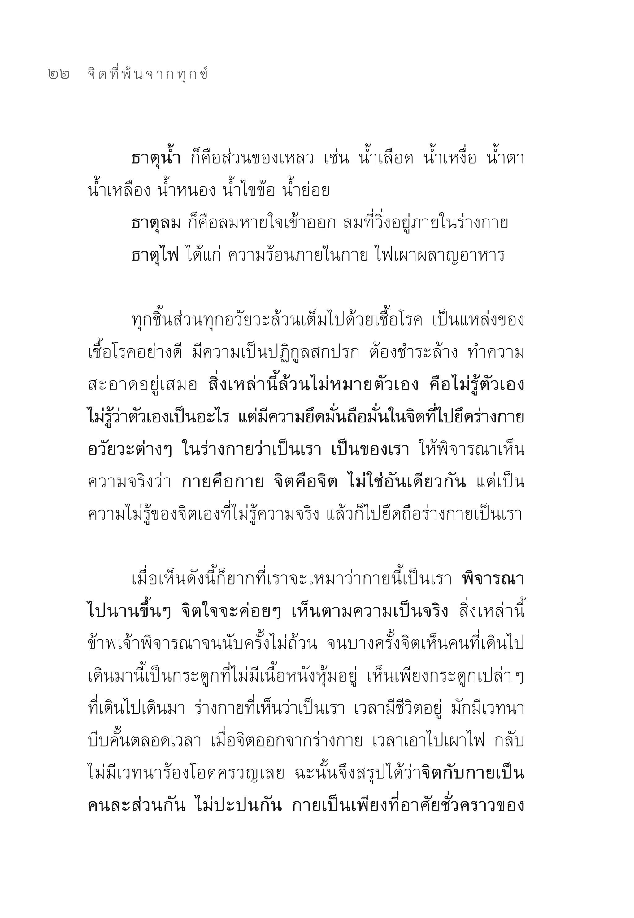 22   จิ ต ที่ พ้ น จ า ก ทุ ก ข์



           ธาตุน้ำ ก็คือส่วนของเหลว	 เช่น	 น้ำเลือด	 น้ำเหงื่อ	 น้ำตา	
     น้ำเหลือง	น้ำหนอง	น้ำไขข้อ	น้ำย่อย	
           ธาตุลม ก็คือลมหายใจเข้าออก	ลมที่วิ่งอยู่ภายในร่างกาย	
           ธาตุไฟ ได้แก่	ความร้อนภายในกาย	ไฟเผาผลาญอาหาร	

               ทุกชิ้นส่วนทุกอวัยวะล้วนเต็มไปด้วยเชื้อโรค	 เป็นแหล่งของ
     เชื้อโรคอย่างดี	 มีความเป็นปฏิกูลสกปรก	 ต้องชำระล้าง	 ทำความ
     สะอาดอยู่เสมอ สิ่งเหล่านี้ล้วนไม่หมายตัวเอง คือไม่รู้ตัวเอง
     ไม่รวาตัวเองเป็นอะไร แต่มความยึดมันถือมันในจิตทีไปยึดร่างกาย
          ู้ ่                     ี        ่     ่         ่
     อวัยวะต่างๆ ในร่างกายว่าเป็นเรา เป็นของเรา ให้พิจารณาเห็น
     ความจริงว่า กายคือกาย จิตคือจิต ไม่ใช่อันเดียวกัน แต่เป็น
     ความไม่รู้ของจิตเองที่ไม่รู้ความจริง	แล้วก็ไปยึดถือร่างกายเป็นเรา	

             เมื่อเห็นดังนี้ก็ยากที่เราจะเหมาว่ากายนี้เป็นเรา พิจารณา
     ไปนานขึ้นๆ จิตใจจะค่อยๆ เห็นตามความเป็นจริง สิ่งเหล่านี้	
     ข้าพเจ้าพิจารณาจนนับครั้งไม่ถ้วน	 จนบางครั้งจิตเห็นคนที่เดินไป
     เดินมานี้เป็นกระดูกที่ไม่มีเนื้อหนังหุ้มอยู่	 เห็นเพียงกระดูกเปล่าๆ	
     ทีเดินไปเดินมา	 ร่างกายทีเห็นว่าเป็นเรา	 เวลามีชวตอยู	 มักมีเวทนา
       ่                         ่                      ีิ ่
     บีบคันตลอดเวลา	 เมือจิตออกจากร่างกาย	 เวลาเอาไปเผาไฟ	 กลับ
           ้                 ่
     ไม่มีเวทนาร้องโอดครวญเลย	 ฉะนั้นจึงสรุปได้ว่าจิตกับกายเป็น
     คนละส่วนกัน ไม่ปะปนกัน กายเป็นเพียงที่อาศัยชั่วคราวของ
 
