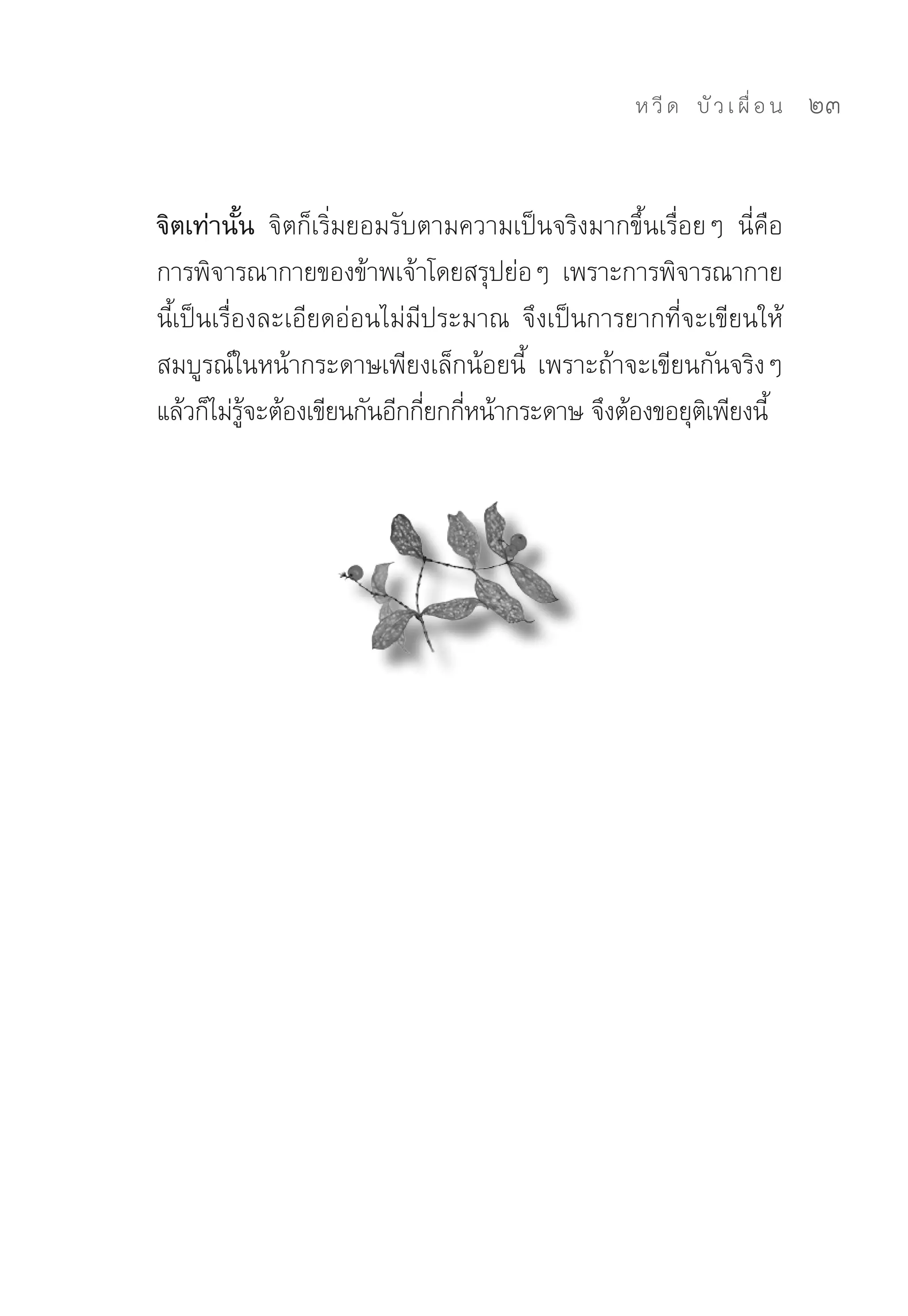 ห วี ด 
 บั ว เ ผื่ อ น
   23


จิตเท่านั้น จิตก็เริ่มยอมรับตามความเป็นจริงมากขึ้นเรื่อยๆ	 นี่คือ	
การพิจารณากายของข้าพเจ้าโดยสรุปย่อๆ	 เพราะการพิจารณากาย
นีเป็นเรื่องละเอียดอ่อนไม่มีประมาณ	 จึงเป็นการยากที่จะเขียนให้
  ้
สมบูรณ์ในหน้ากระดาษเพียงเล็กน้อยนี	 เพราะถ้าจะเขียนกันจริงๆ	
                                       ้
แล้วก็ไม่รจะต้องเขียนกันอีกกียกกีหน้ากระดาษ	จึงต้องขอยุตเิ พียงนี้	
           ู้                ่ ่
 
