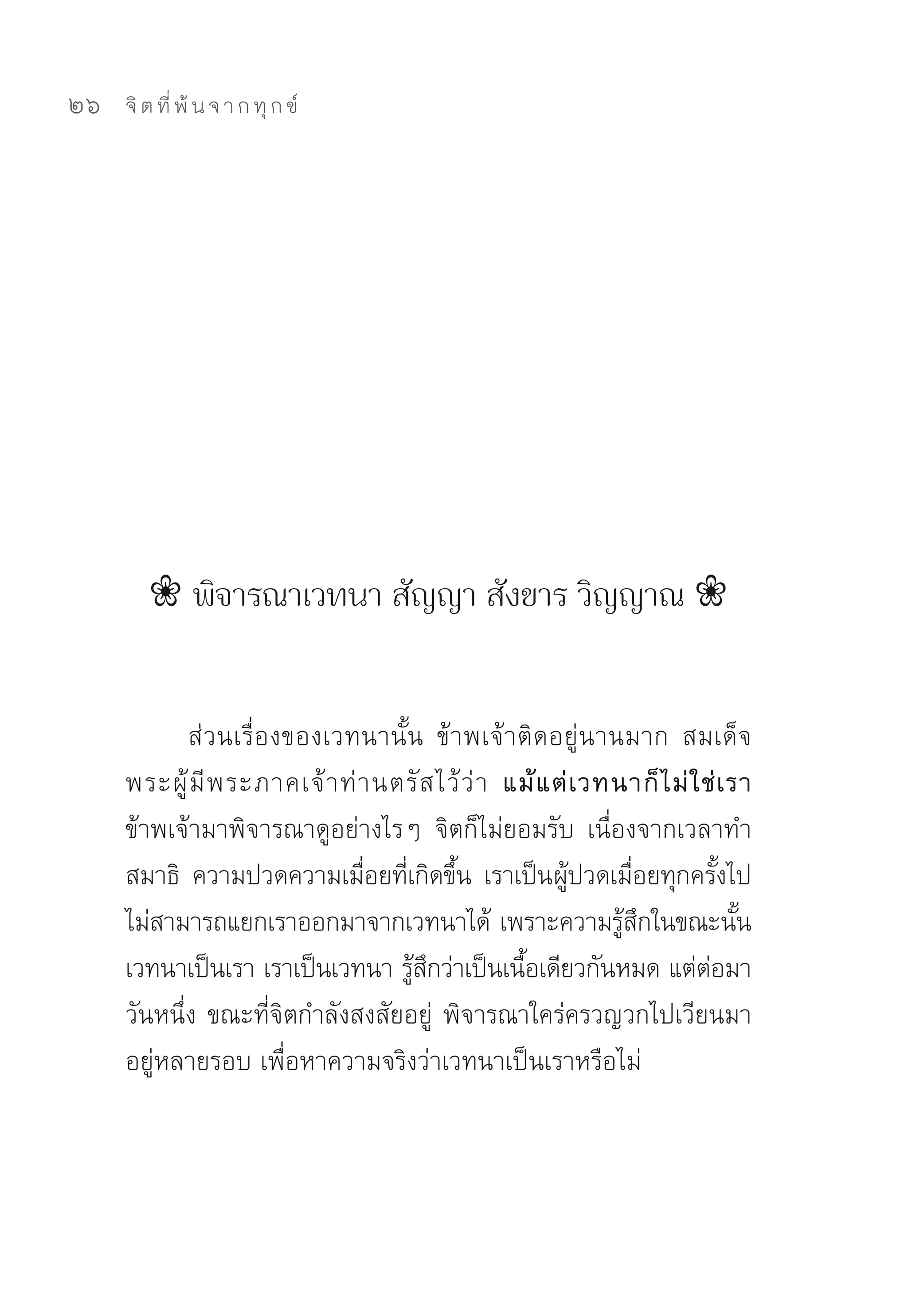 26   จิ ต ที่ พ้ น จ า ก ทุ ก ข์




        ❀ พิจารณาเวทนา สัญญา สังขาร วิญญาณ ❀


            ส่วนเรื่องของเวทนานั้น	 ข้าพเจ้าติดอยู่นานมาก	 สมเด็จ
     พระผู้ มี พ ระภาคเจ้ า ท่ า นตรั ส ไว้ ว่ า แม้ แ ต่ เ วทนาก็ ไ ม่ ใ ช่ เ รา
     ข้าพเจ้ามาพิจารณาดูอย่างไรๆ	 จิตก็ไม่ยอมรับ	 เนื่องจากเวลาทำ
     สมาธิ	 ความปวดความเมือยทีเกิดขึน	 เราเป็นผูปวดเมือยทุกครังไป	
                                ่ ่ ้                    ้       ่           ้
     ไม่สามารถแยกเราออกมาจากเวทนาได้	เพราะความรูสกในขณะนัน	    ้ ึ              ้
     เวทนาเป็นเรา	เราเป็นเวทนา	รูสกว่าเป็นเนือเดียวกันหมด	แต่ตอมา
                                    ้ ึ           ้                        ่
     วันหนึ่ง	ขณะที่จิตกำลังสงสัยอยู่	 พิจารณาใคร่ครวญวกไปเวียนมา
     อยู่หลายรอบ	เพื่อหาความจริงว่าเวทนาเป็นเราหรือไม่	
 