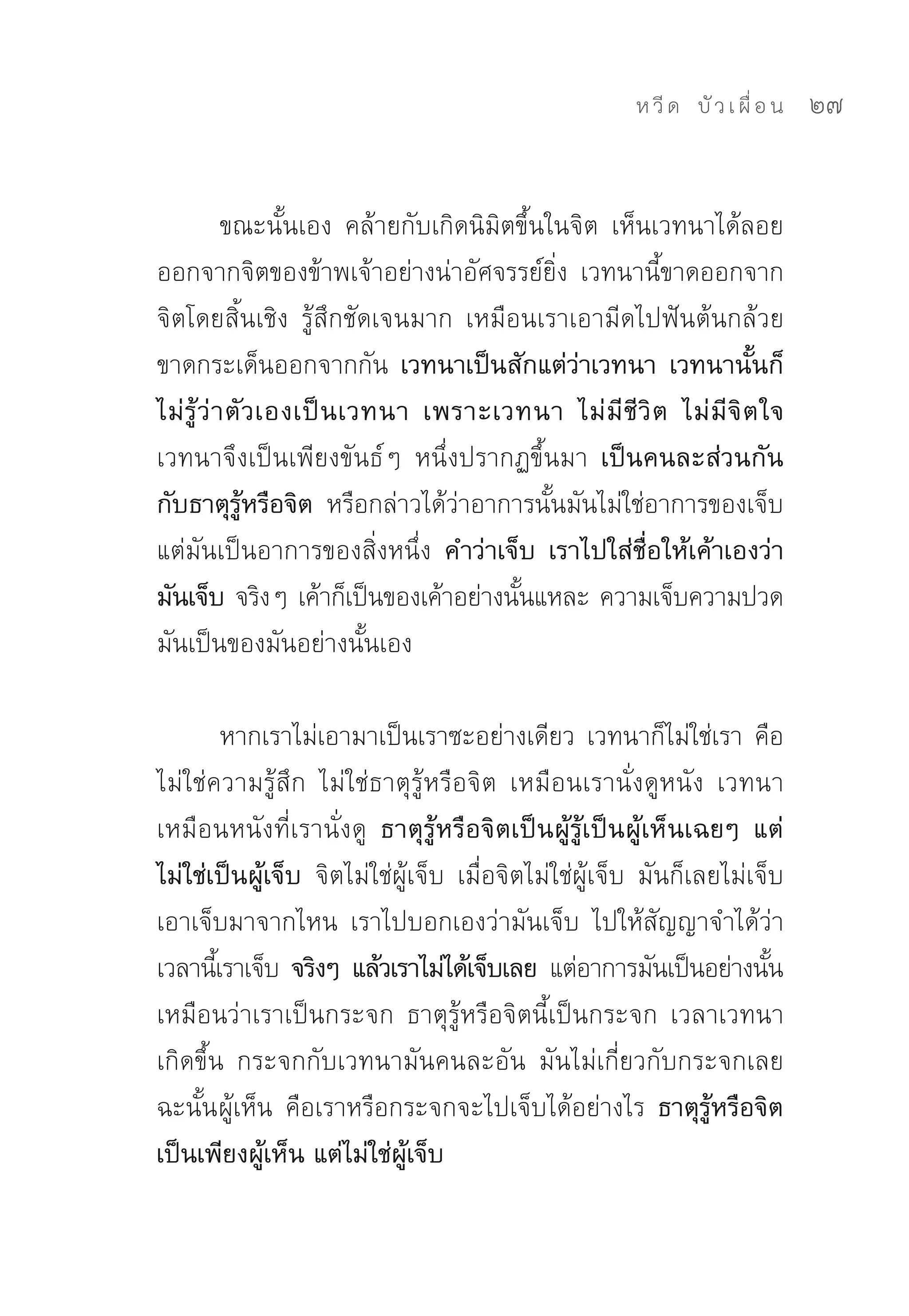 ห วี ด 
 บั ว เ ผื่ อ น
   27


            ขณะนั้นเอง	 คล้ายกับเกิดนิมิตขึ้นในจิต	 เห็นเวทนาได้ลอย
ออกจากจิตของข้าพเจ้าอย่างน่าอัศจรรย์ยิ่ง	 เวทนานี้ขาดออกจาก
จิตโดยสิ้นเชิง	 รู้สึกชัดเจนมาก	 เหมือนเราเอามีดไปฟันต้นกล้วย
ขาดกระเด็นออกจากกัน	 เวทนาเป็นสักแต่ว่าเวทนา เวทนานั้นก็
ไม่ รู้ ว่ า ตั ว เองเป็ น เวทนา เพราะเวทนา ไม่ มี ชี วิ ต ไม่ มี จิ ต ใจ
เวทนาจึงเป็นเพียงขันธ์ๆ	 หนึ่งปรากฏขึ้นมา เป็นคนละส่วนกัน
กับธาตุรู้หรือจิต หรือกล่าวได้ว่าอาการนั้นมันไม่ใช่อาการของเจ็บ	
แต่มันเป็นอาการของสิ่งหนึ่ง คำว่าเจ็บ เราไปใส่ชื่อให้เค้าเองว่า
มันเจ็บ จริงๆ	เค้าก็เป็นของเค้าอย่างนันแหละ	ความเจ็บความปวด
                                         ้
มันเป็นของมันอย่างนั้นเอง	

         หากเราไม่เอามาเป็นเราซะอย่างเดียว	เวทนาก็ไม่ใช่เรา	คือ
ไม่ใช่ความรู้สึก	 ไม่ใช่ธาตุรู้หรือจิต	 เหมือนเรานั่งดูหนัง	 เวทนา
เหมือนหนังที่เรานั่งดู ธาตุรู้หรือจิตเป็นผู้รู้เป็นผู้เห็นเฉยๆ แต่
ไม่ใช่เป็นผู้เจ็บ จิตไม่ใช่ผู้เจ็บ	 เมื่อจิตไม่ใช่ผู้เจ็บ	 มันก็เลยไม่เจ็บ	
เอาเจ็บมาจากไหน	 เราไปบอกเองว่ามันเจ็บ	 ไปให้สัญญาจำได้ว่า
เวลานีเ้ ราเจ็บ จริงๆ แล้วเราไม่ได้เจ็บเลย แต่อาการมันเป็นอย่างนัน	      ้
เหมือนว่าเราเป็นกระจก	 ธาตุรู้หรือจิตนี้เป็นกระจก	 เวลาเวทนา
เกิดขึ้น	 กระจกกับเวทนามันคนละอัน	 มันไม่เกี่ยวกับกระจกเลย	
ฉะนั้น ผู้เห็น	 คือเราหรือกระจกจะไปเจ็บได้อย่างไร	 ธาตุรู้หรือจิต
เป็นเพียงผู้เห็น แต่ไม่ใช่ผู้เจ็บ
 