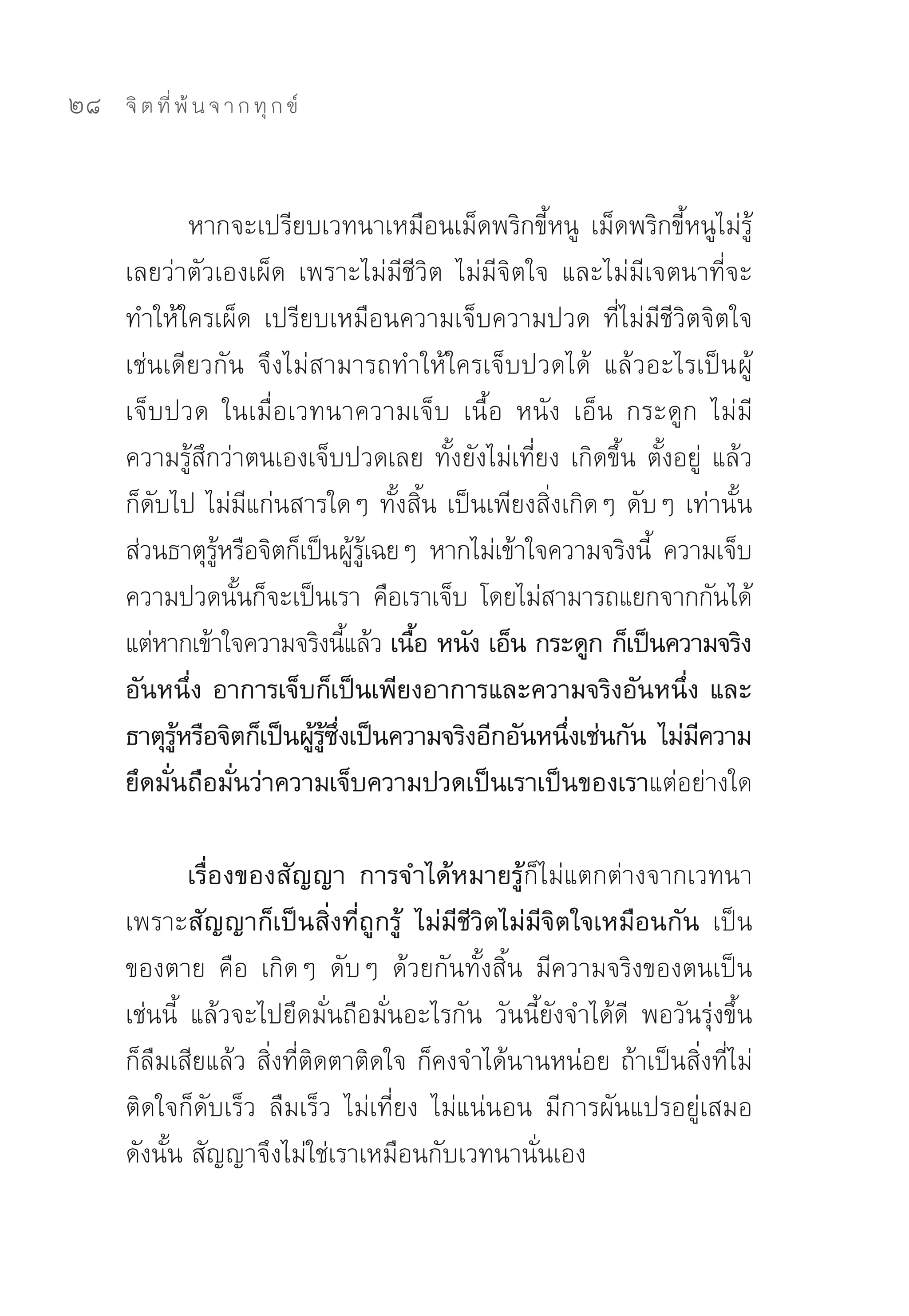 28   จิ ต ที่ พ้ น จ า ก ทุ ก ข์



              หากจะเปรียบเวทนาเหมือนเม็ดพริกขี้หนู	 เม็ดพริกขี้หนูไม่รู้
     เลยว่าตัวเองเผ็ด	 เพราะไม่มีชีวิต	 ไม่มีจิตใจ	 และไม่มีเจตนาที่จะ
     ทำให้ใครเผ็ด	 เปรียบเหมือนความเจ็บความปวด	 ที่ไม่มีชีวิตจิตใจ
     เช่นเดียวกัน	 จึงไม่สามารถทำให้ใครเจ็บปวดได้	 แล้วอะไรเป็น ผู้
     เจ็บปวด	 ในเมื่อเวทนาความเจ็บ	 เนื้อ	 หนัง	 เอ็น	 กระดูก	 ไม่มี
     ความรู้สึกว่าตนเองเจ็บปวดเลย	ทั้งยังไม่เที่ยง	เกิดขึ้น	ตั้งอยู่	 แล้ว
     ก็ดับไป	ไม่มีแก่นสารใดๆ	ทั้งสิ้น	เป็นเพียงสิ่งเกิดๆ	ดับๆ	เท่านั้น	
     ส่วนธาตุรหรือจิตก็เป็นผูรเฉยๆ	 หากไม่เข้าใจความจริงนี	 ความเจ็บ
                ู้                 ้ ู้                      ้
     ความปวดนันก็จะเป็นเรา	 คือเราเจ็บ	 โดยไม่สามารถแยกจากกันได้	
                   ้
     แต่หากเข้าใจความจริงนีแล้ว เนือ หนัง เอ็น กระดูก ก็เป็นความจริง
                                 ้      ้
     อันหนึ่ง อาการเจ็บก็เป็นเพียงอาการและความจริงอันหนึ่ง และ
     ธาตุรหรือจิตก็เป็นผูรซงเป็นความจริงอีกอันหนึงเช่นกัน ไม่มความ
           ู้            ้ ู้ ึ่                     ่            ี
     ยึดมั่นถือมั่นว่าความเจ็บความปวดเป็นเราเป็นของเราแต่อย่างใด	

             เรื่องของสัญญา การจำได้หมายรู้ก็ไม่แตกต่างจากเวทนา	
     เพราะสัญญาก็เป็นสิ่งที่ถูกรู้ ไม่มีชีวิตไม่มีจิตใจเหมือนกัน เป็น
     ของตาย	 คือ	 เกิดๆ	 ดับๆ	 ด้วยกันทั้งสิ้น	 มีความจริงของตนเป็น
     เช่นนี้	 แล้วจะไปยึดมั่นถือมั่นอะไรกัน	 วันนี้ยังจำได้ดี	 พอวันรุ่งขึ้น
     ก็ลืมเสียแล้ว	สิ่งที่ติดตาติดใจ	ก็คงจำได้นานหน่อย	ถ้าเป็นสิ่งที่ไม่
     ติดใจก็ดับเร็ว	 ลืมเร็ว	 ไม่เที่ยง	 ไม่แน่นอน	 มีการผันแปรอยู่เสมอ	
     ดังนั้น	สัญญาจึงไม่ใช่เราเหมือนกับเวทนานั่นเอง	
 