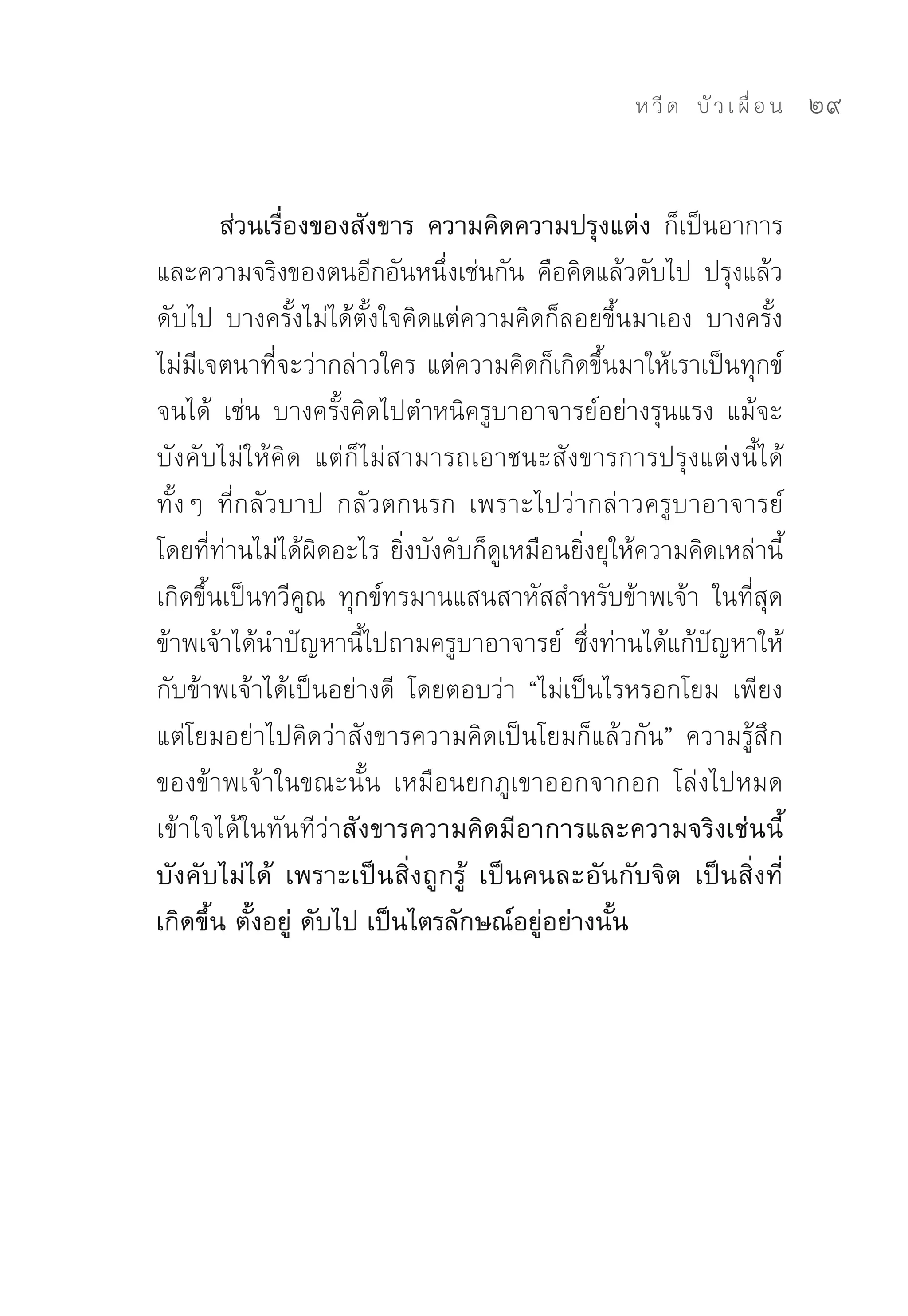 ห วี ด 
 บั ว เ ผื่ อ น
   29


        ส่วนเรื่องของสังขาร ความคิดความปรุงแต่ง ก็เป็นอาการ
และความจริงของตนอีกอันหนึ่งเช่นกัน	 คือคิดแล้วดับไป	 ปรุงแล้ว
ดับไป	 บางครั้งไม่ได้ตั้งใจคิดแต่ความคิดก็ลอยขึ้นมาเอง	 บางครั้ง
ไม่มีเจตนาที่จะว่ากล่าวใคร	แต่ความคิดก็เกิดขึ้นมาให้เราเป็นทุกข์
จนได้	 เช่น	 บางครั้งคิดไปตำหนิครูบาอาจารย์อย่างรุนแรง	 แม้จะ
บังคับไม่ให้คิด	 แต่ก็ไม่สามารถเอาชนะสังขารการปรุงแต่งนี้ได้	
ทั้งๆ	 ที่กลัวบาป	 กลัวตกนรก	 เพราะไปว่ากล่าวครูบาอาจารย์
โดยที่ท่านไม่ได้ผิดอะไร	ยิ่งบังคับก็ดูเหมือนยิ่งยุให้ความคิดเหล่านี้
เกิดขึ้นเป็นทวีคูณ	 ทุกข์ทรมานแสนสาหัสสำหรับข้าพเจ้า	 ในที่สุด
ข้าพเจ้าได้นำปัญหานี้ไปถามครูบาอาจารย์	 ซึ่งท่านได้แก้ปัญหาให้
กับข้าพเจ้าได้เป็นอย่างดี	 โดยตอบว่า	 “ไม่เป็นไรหรอกโยม	 เพียง
แต่โยมอย่าไปคิดว่าสังขารความคิดเป็นโยมก็แล้วกัน”	 ความรู้สึก
ของข้าพเจ้าในขณะนั้น	 เหมือนยกภูเขาออกจากอก	 โล่งไปหมด	
เข้าใจได้ในทันทีว่าสังขารความคิดมีอาการและความจริงเช่นนี้
บังคับไม่ได้ เพราะเป็นสิ่งถูกรู้ เป็นคนละอันกับจิต เป็นสิ่งที่
เกิดขึ้น ตั้งอยู่ ดับไป เป็นไตรลักษณ์อยู่อย่างนั้น
 