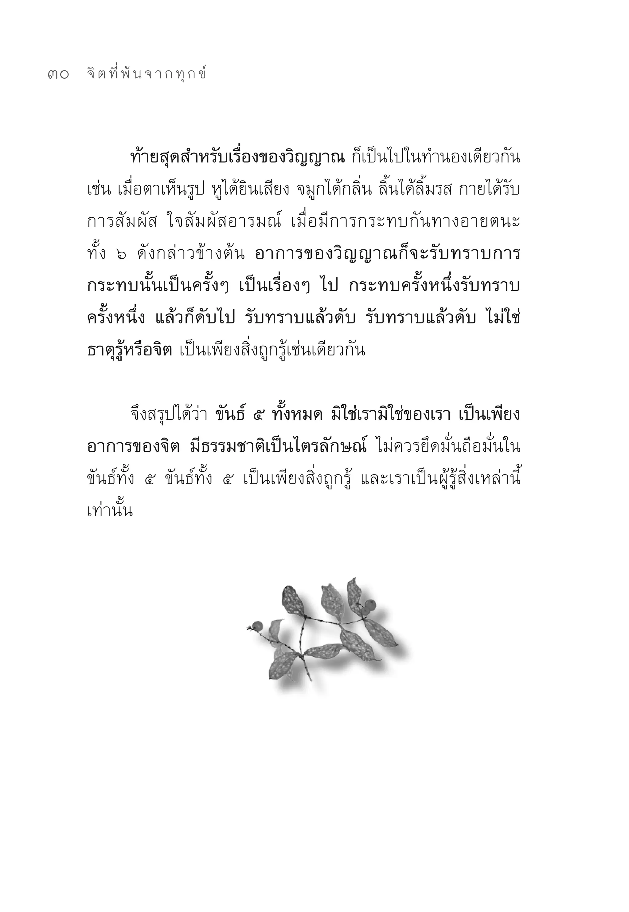 30   จิ ต ที่ พ้ น จ า ก ทุ ก ข์



             ท้ายสุดสำหรับเรืองของวิญญาณ ก็เป็นไปในทำนองเดียวกัน	
                                 ่
     เช่น	เมือตาเห็นรูป	หูได้ยนเสียง	จมูกได้กลิน	ลินได้ลมรส	กายได้รบ
             ่                     ิ               ่ ้ ิ้          ั
     การสัม ผัส	 ใจสัม ผัสอารมณ์	 เมื่อมีการกระทบกันทางอายตนะ
     ทั้ง	 ๖	 ดั ง กล่ า วข้างต้น อาการของวิ ญ ญาณก็ จ ะรั บ ทราบการ
     กระทบนั้นเป็นครั้งๆ เป็นเรื่องๆ ไป กระทบครั้งหนึ่งรับทราบ
     ครั้งหนึ่ง แล้วก็ดับไป รับทราบแล้วดับ รับทราบแล้วดับ ไม่ใช่
     ธาตุรู้หรือจิต เป็นเพียงสิ่งถูกรู้เช่นเดียวกัน	

             จึงสรุปได้วา ขันธ์ ๕ ทังหมด มิใช่เรามิใช่ของเรา เป็นเพียง
                         ่             ้
     อาการของจิต มีธรรมชาติเป็นไตรลักษณ์ ไม่ควรยึดมั่นถือมั่นใน
     ขันธ์ทั้ง	 ๕	 ขันธ์ทั้ง	 ๕	 เป็นเพียงสิ่งถูกรู้	 และเราเป็น ผู้รู้สิ่งเหล่านี้
     เท่านั้น	
 