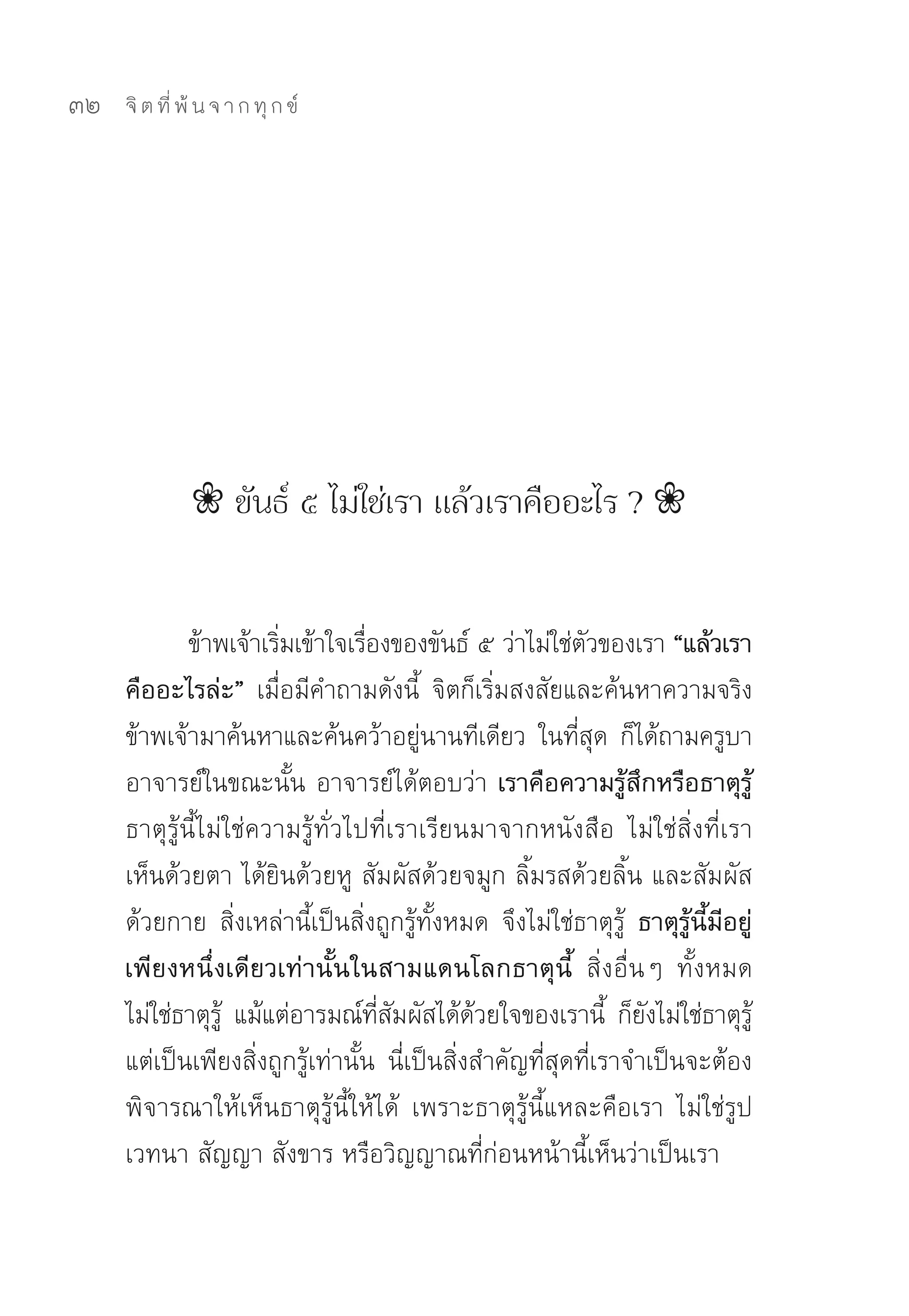 32   จิ ต ที่ พ้ น จ า ก ทุ ก ข์




               ❀ ขันธ์ ๕ ไม่ใช่เรา แล้วเราคืออะไร ? ❀


             ข้าพเจ้าเริมเข้าใจเรืองของขันธ์	๕	ว่าไม่ใช่ตวของเรา “แล้วเรา
                        ่         ่                          ั
     คืออะไรล่ะ” เมื่อมีคำถามดังนี้	 จิตก็เริ่มสงสัยและค้นหาความจริง	
     ข้าพเจ้ามาค้นหาและค้นคว้าอยูนานทีเดียว	 ในทีสด	 ก็ได้ถามครูบา
                                          ่                ่ ุ
     อาจารย์ในขณะนั้น	อาจารย์ได้ตอบว่า เราคือความรู้สึกหรือธาตุรู้
     ธาตุรู้นี้ไม่ใช่ความรู้ทั่วไปที่เราเรียนมาจากหนังสือ	 ไม่ใช่สิ่งที่เรา
     เห็นด้วยตา	ได้ยินด้วยหู	สัมผัสด้วยจมูก	ลิ้มรสด้วยลิ้น	และสัมผัส
     ด้วยกาย	 สิ่งเหล่านี้เป็นสิ่งถูกรู้ทั้งหมด	 จึงไม่ใช่ธาตุรู้	 ธาตุรู้นี้มีอยู่
     เพียงหนึ่งเดียวเท่านั้นในสามแดนโลกธาตุนี้ สิ่งอื่นๆ	 ทั้งหมด
     ไม่ใช่ธาตุร	 แม้แต่อารมณ์ทสมผัสได้ดวยใจของเรานี	 ก็ยงไม่ใช่ธาตุร	
                  ู้                ี่ ั        ้               ้ ั                 ู้
     แต่เป็นเพียงสิ่งถูกรู้เท่านั้น	 นี่เป็นสิ่งสำคัญที่สุดที่เราจำเป็นจะต้อง
     พิจารณาให้เห็นธาตุรู้นี้ให้ได้	 เพราะธาตุรู้นี้แหละคือเรา	 ไม่ใช่รูป	
     เวทนา	สัญญา	สังขาร	หรือวิญญาณที่ก่อนหน้านี้เห็นว่าเป็นเรา	
 