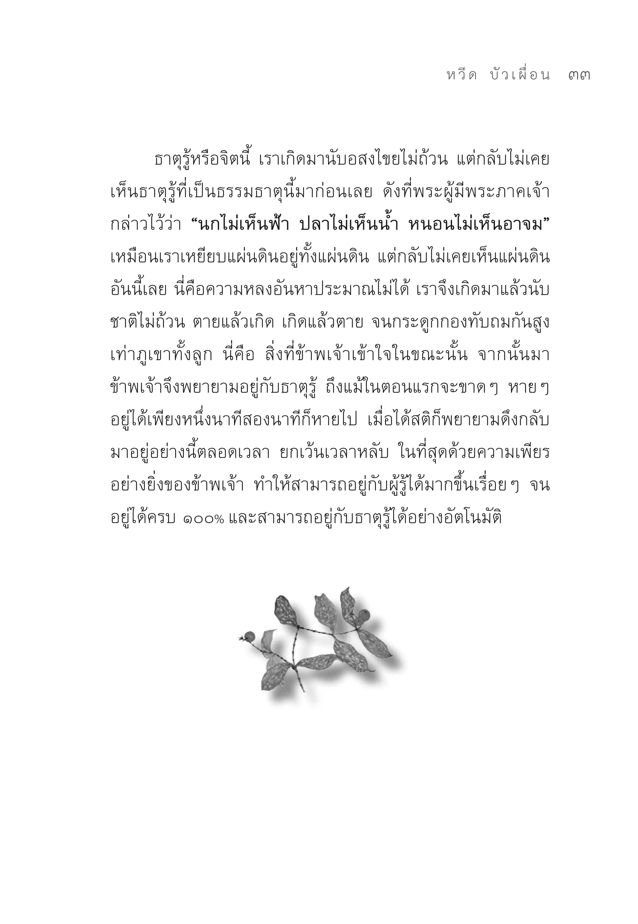 ห วี ด 
 บั ว เ ผื่ อ น
   33


        ธาตุรู้หรือจิตนี้	 เราเกิดมานับอสงไขยไม่ถ้วน	แต่กลับไม่เคย
เห็นธาตุรู้ที่เป็นธรรมธาตุนี้มาก่อนเลย	 ดังที่พระผู้มีพระภาคเจ้า
กล่าวไว้ว่า “นกไม่เห็นฟ้า ปลาไม่เห็นน้ำ หนอนไม่เห็นอาจม”
เหมือนเราเหยียบแผ่นดินอยู่ทั้งแผ่นดิน	แต่กลับไม่เคยเห็นแผ่นดิน
อันนี้เลย	นี่คือความหลงอันหาประมาณไม่ได้	เราจึงเกิดมาแล้วนับ
ชาติไม่ถ้วน	ตายแล้วเกิด	เกิดแล้วตาย	จนกระดูกกองทับถมกันสูง
เท่าภูเขาทั้งลูก	 นี่คือ	 สิ่งที่ข้าพเจ้าเข้าใจในขณะนั้น	 จากนั้นมา
ข้าพเจ้าจึงพยายามอยู่กับธาตุรู้	 ถึงแม้ในตอนแรกจะขาดๆ	 หายๆ	
อยู่ได้เพียงหนึ่งนาทีสองนาทีก็หายไป	 เมื่อได้สติก็พยายามดึงกลับ
มาอยู่อย่างนี้ตลอดเวลา	 ยกเว้นเวลาหลับ	 ในที่สุดด้วยความเพียร
อย่างยิ่งของข้าพเจ้า	 ทำให้สามารถอยู่กับผู้รู้ได้มากขึ้นเรื่อยๆ	 จน
อยู่ได้ครบ	๑๐๐%	และสามารถอยู่กับธาตุรู้ได้อย่างอัตโนมัติ	
 