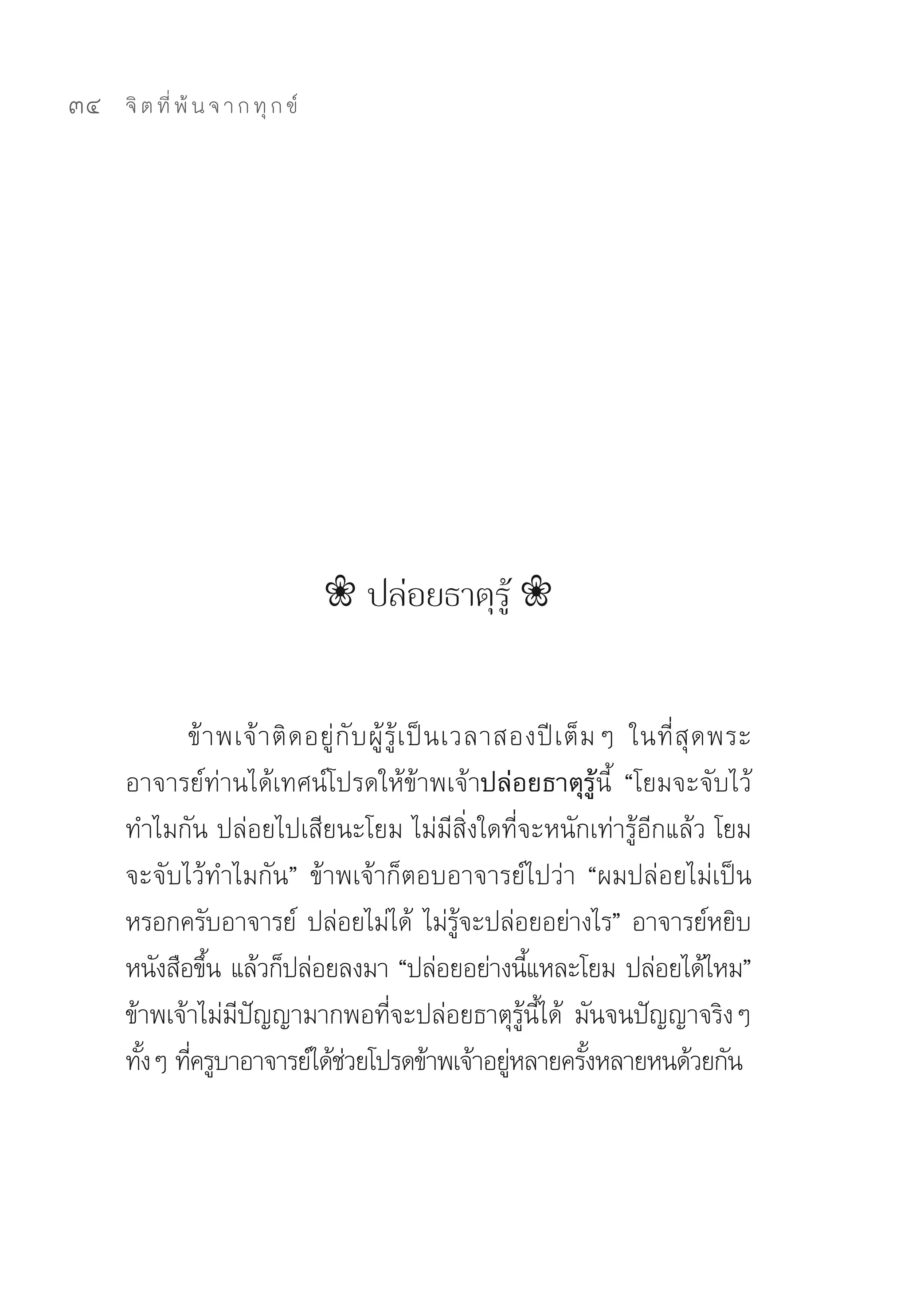34   จิ ต ที่ พ้ น จ า ก ทุ ก ข์




                                    ❀ ปล่อยธาตุรู้ ❀


            ข้ า พเจ้ า ติ ด อยู่ กั บ ผู้ รู้ เ ป็ น เวลาสองปี เ ต็ ม ๆ	 ในที่ สุ ด พระ
     อาจารย์ท่านได้เทศน์โปรดให้ข้าพเจ้าปล่อยธาตุรู้นี้	 “โยมจะจับไว้
     ทำไมกัน	ปล่อยไปเสียนะโยม	ไม่มีสิ่งใดที่จะหนักเท่ารู้อีกแล้ว	โยม
     จะจับไว้ทำไมกัน”	 ข้าพเจ้าก็ตอบอาจารย์ไปว่า	 “ผมปล่อยไม่เป็น
     หรอกครับอาจารย์	 ปล่อยไม่ได้	 ไม่รจะปล่อยอย่างไร”	อาจารย์หยิบ
                                                        ู้
     หนังสือขึน	แล้วก็ปล่อยลงมา	“ปล่อยอย่างนีแหละโยม	ปล่อยได้ไหม”	
               ้                                               ้
     ข้าพเจ้าไม่มปญญามากพอทีจะปล่อยธาตุรนได้	 มันจนปัญญาจริงๆ	
                  ี ั                       ่                ู้ ี้
     ทังๆ	ทีครูบาอาจารย์ได้ชวยโปรดข้าพเจ้าอยูหลายครังหลายหนด้วยกัน	
       ้ ่                         ่                       ่         ้
 