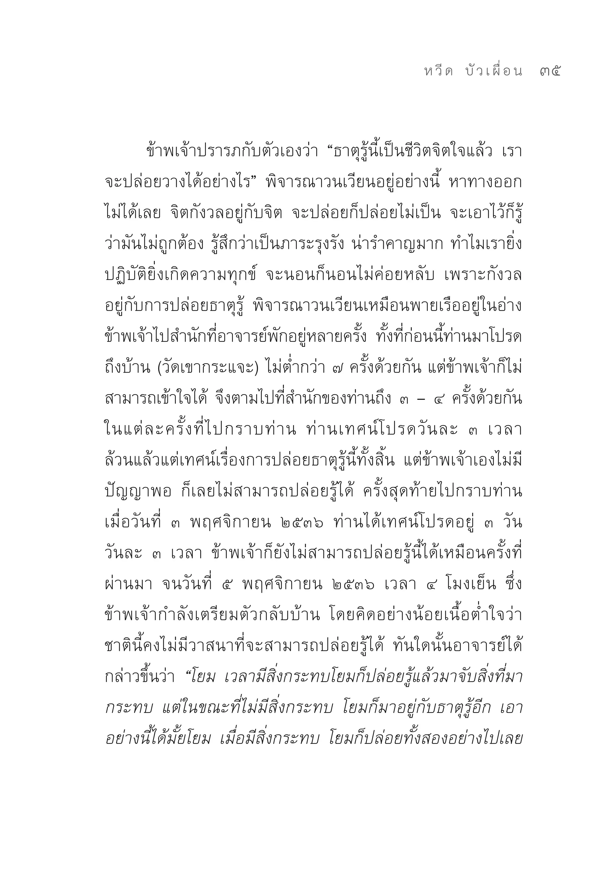ห วี ด 
 บั ว เ ผื่ อ น
   35


        ข้าพเจ้าปรารภกับตัวเองว่า	 “ธาตุรู้นี้เป็นชีวิตจิตใจแล้ว	 เรา
จะปล่อยวางได้อย่างไร”	 พิจารณาวนเวียนอยู่อย่างนี้	 หาทางออก
ไม่ได้เลย	 จิตกังวลอยู่กับจิต	 จะปล่อยก็ปล่อยไม่เป็น	 จะเอาไว้ก็รู้
ว่ามันไม่ถูกต้อง	รู้สึกว่าเป็นภาระรุงรัง	น่ารำคาญมาก	ทำไมเรายิ่ง
ปฏิบัติยิ่งเกิดความทุกข์	 จะนอนก็นอนไม่ค่อยหลับ	 เพราะกังวล
อยู่กับการปล่อยธาตุรู้	 พิจารณาวนเวียนเหมือนพายเรืออยู่ในอ่าง	
ข้าพเจ้าไปสำนักทีอาจารย์พกอยูหลายครัง	 ทังทีกอนนีทานมาโปรด
                      ่        ั ่         ้ ้ ่่ ้ ่
ถึงบ้าน	(วัดเขากระแจะ)	ไม่ต่ำกว่า	๗	ครั้งด้วยกัน	แต่ข้าพเจ้าก็ไม่
สามารถเข้าใจได้	 จึงตามไปทีสำนักของท่านถึง	๓	–	๔	ครังด้วยกัน	
                                ่                            ้
ในแต่ ล ะครั้ ง ที่ ไ ปกราบท่ า น	 ท่ า นเทศน์ โ ปรดวั น ละ	 ๓	 เวลา	
ล้วนแล้วแต่เทศน์เรื่องการปล่อยธาตุรู้นี้ทั้งสิ้น	 แต่ข้าพเจ้าเองไม่มี
ปัญญาพอ	 ก็เลยไม่สามารถปล่อยรู้ได้	 ครั้งสุดท้ายไปกราบท่าน
เมื่อวันที่	 ๓	 พฤศจิกายน	 ๒๕๓๖	 ท่านได้เทศน์โปรดอยู่	 ๓	 วัน	
วันละ	 ๓	 เวลา	 ข้าพเจ้าก็ยังไม่สามารถปล่อยรู้นี้ได้เหมือนครั้งที่
ผ่านมา	 จนวันที่	 ๕	 พฤศจิกายน	 ๒๕๓๖	 เวลา	 ๔	 โมงเย็น	 ซึ่ง
ข้าพเจ้ากำลังเตรียมตัวกลับบ้าน	 โดยคิดอย่างน้อยเนื้อต่ำใจว่า	
ชาตินี้คงไม่มีวาสนาที่จะสามารถปล่อยรู้ได้	 ทันใดนั้นอาจารย์ได้
กล่าวขึ้นว่า	 “โยม เวลามีสิ่งกระทบโยมก็ปล่อยรู้แล้วมาจับสิ่งที่มา
กระทบ แต่ในขณะที่ไม่มีสิ่งกระทบ โยมก็มาอยู่กับธาตุรู้อีก เอา
อย่างนี้ได้มั้ยโยม เมื่อมีสิ่งกระทบ โยมก็ปล่อยทั้งสองอย่างไปเลย
 