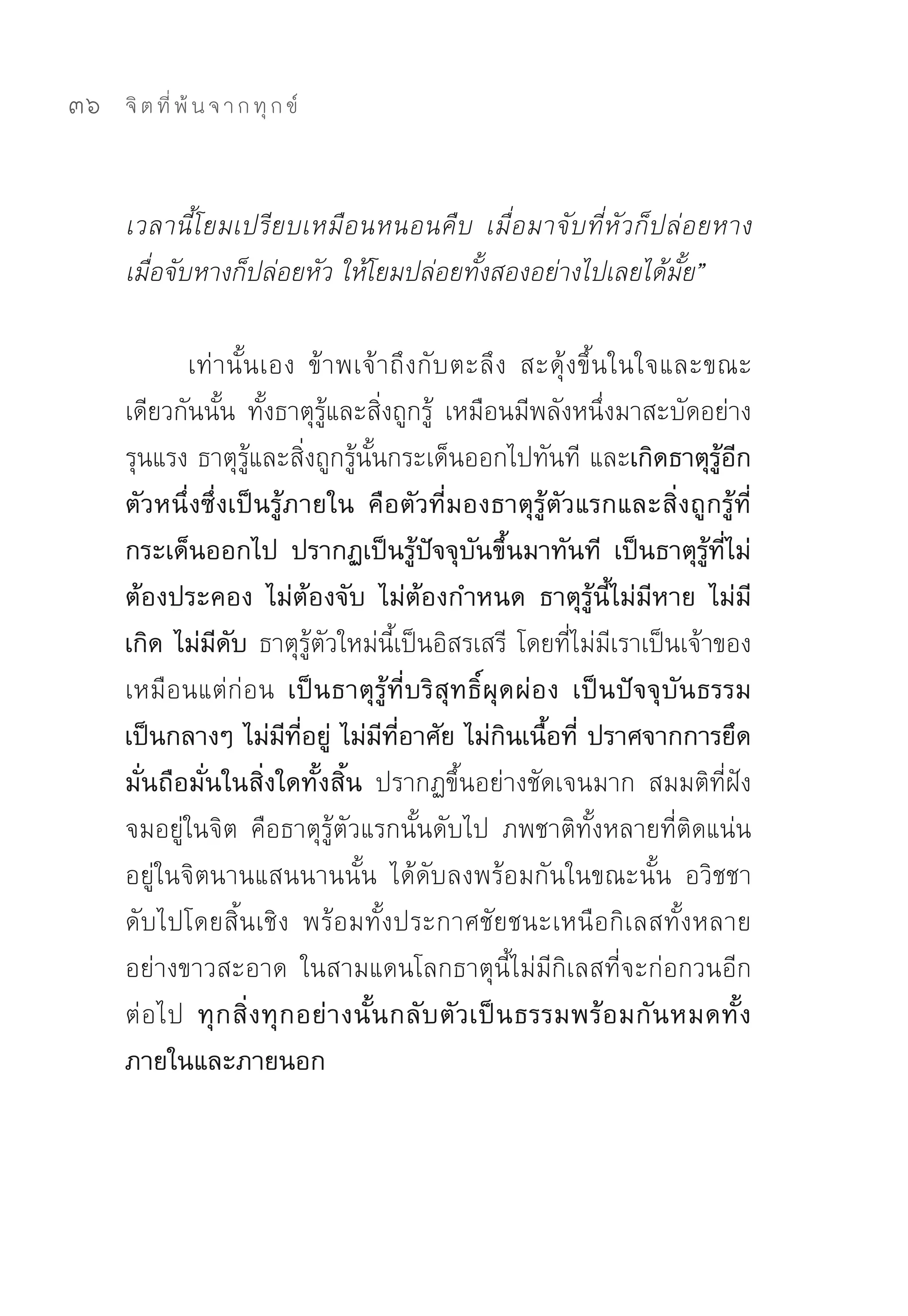36   จิ ต ที่ พ้ น จ า ก ทุ ก ข์



     เวลานี้โยมเปรียบเหมือนหนอนคืบ เมื่อมาจับที่หัวก็ปล่อยหาง
     เมื่อจับหางก็ปล่อยหัว ให้โยมปล่อยทั้งสองอย่างไปเลยได้มั้ย”

            เท่านั้นเอง	 ข้าพเจ้าถึงกับตะลึง	 สะดุ้งขึ้นในใจและขณะ
     เดียวกันนั้น	 ทั้งธาตุรู้และสิ่งถูกรู้	 เหมือนมีพลังหนึ่งมาสะบัดอย่าง
     รุนแรง	ธาตุรู้และสิ่งถูกรู้นั้นกระเด็นออกไปทันที	และเกิดธาตุรู้อีก
     ตัวหนึ่งซึ่งเป็นรู้ภายใน คือตัวที่มองธาตุรู้ตัวแรกและสิ่งถูกรู้ที่
     กระเด็นออกไป ปรากฏเป็นรู้ปัจจุบันขึ้นมาทันที เป็นธาตุรู้ที่ไม่
     ต้องประคอง ไม่ต้องจับ ไม่ต้องกำหนด ธาตุรู้นี้ไม่มีหาย ไม่มี
     เกิด ไม่มีดับ ธาตุรู้ตัวใหม่นี้เป็นอิสรเสรี	 โดยที่ไม่มีเราเป็นเจ้าของ
     เหมือนแต่ก่อน เป็นธาตุรู้ที่บริสุทธิ์ผุดผ่อง เป็นปัจจุบันธรรม
     เป็นกลางๆ ไม่มีที่อยู่ ไม่มีที่อาศัย ไม่กินเนื้อที่ ปราศจากการยึด
     มั่นถือมั่นในสิ่งใดทั้งสิ้น ปรากฏขึ้นอย่างชัดเจนมาก	 สมมติที่ฝัง
     จมอยู่ในจิต	 คือธาตุรู้ตัวแรกนั้นดับไป	 ภพชาติทั้งหลายที่ติดแน่น
     อยู่ในจิตนานแสนนานนั้น	 ได้ดับลงพร้อมกันในขณะนั้น	 อวิชชา
     ดับไปโดยสิ้นเชิง	 พร้อมทั้งประกาศชัยชนะเหนือกิเลสทั้งหลาย
     อย่างขาวสะอาด	 ในสามแดนโลกธาตุนี้ไม่มีกิเลสที่จะก่อกวนอีก
     ต่ อ ไป ทุ ก สิ่ ง ทุ ก อย่ า งนั้ น กลั บ ตั ว เป็ น ธรรมพร้ อ มกั น หมดทั้ ง
     ภายในและภายนอก
 