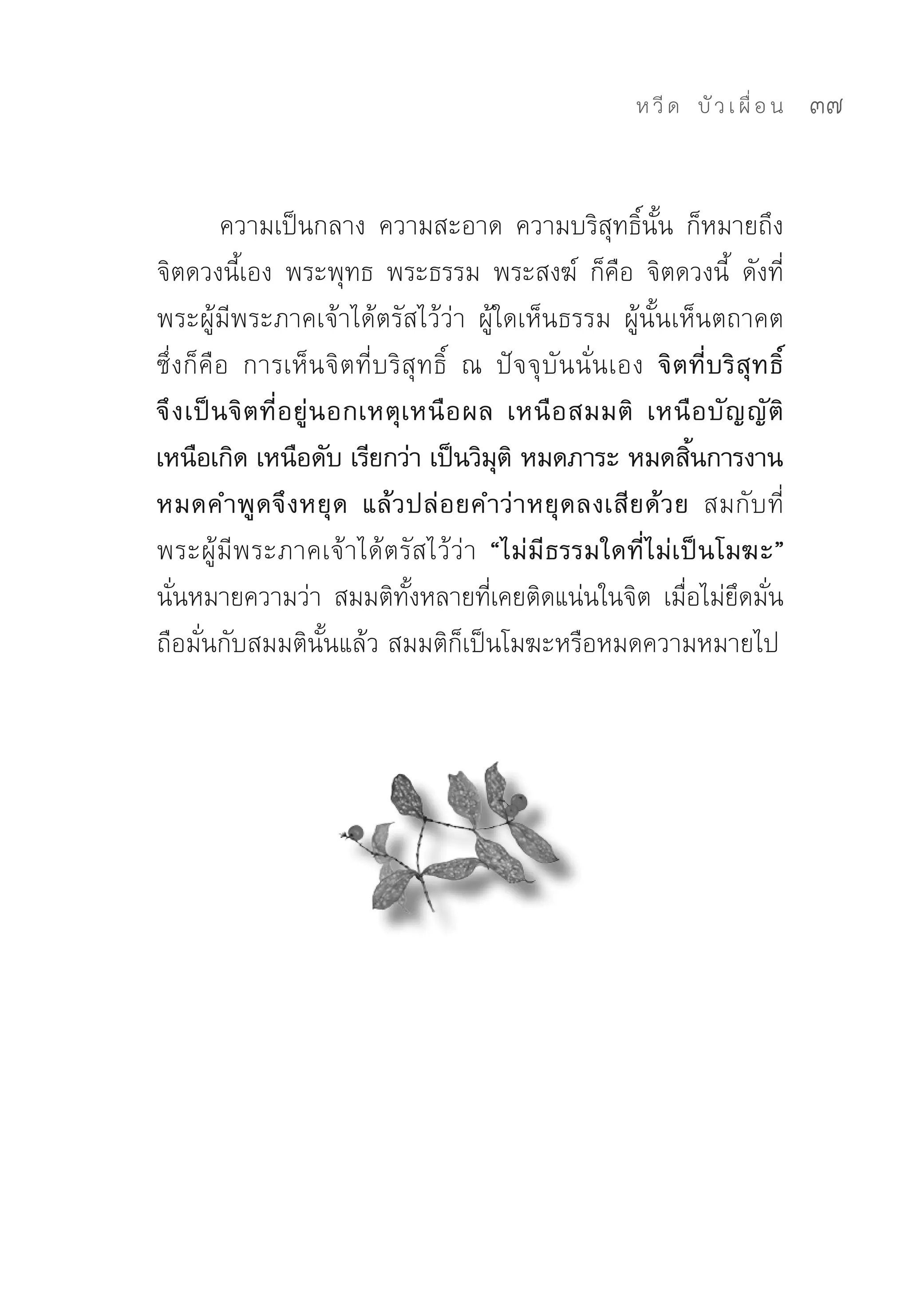 ห วี ด 
 บั ว เ ผื่ อ น
   37


          ความเป็นกลาง	 ความสะอาด	 ความบริสุทธิ์นั้น	 ก็หมายถึง
จิตดวงนี้เอง	 พระพุทธ	 พระธรรม	 พระสงฆ์	 ก็คือ	 จิตดวงนี้	 ดังที่
พระผู้มีพระภาคเจ้าได้ตรัสไว้ว่า	 ผู้ใดเห็นธรรม	 ผู้นั้นเห็นตถาคต	
ซึ่งก็คือ	 การเห็นจิตที่บริสุทธิ์	 ณ	 ปัจจุบันนั่นเอง จิตที่บริสุทธิ์
จึ ง เป็ น จิ ต ที่ อยู่นอกเหตุเหนือผล เหนือ สมมติ เหนื อ บั ญ ญั ติ
เหนือเกิด เหนือดับ เรียกว่า เป็นวิมติ หมดภาระ หมดสินการงาน
                                        ุ                 ้
หมดคำพูดจึงหยุด แล้วปล่อยคำว่าหยุดลงเสียด้วย สมกับที่
พระผู้มีพระภาคเจ้าได้ตรัสไว้ว่า “ไม่มีธรรมใดที่ไม่เป็นโมฆะ”
นันหมายความว่า	 สมมติทงหลายทีเคยติดแน่นในจิต	 เมือไม่ยดมัน
   ่                            ั้    ่                  ่ ึ ่
ถือมั่นกับสมมตินั้นแล้ว	สมมติก็เป็นโมฆะหรือหมดความหมายไป	
 