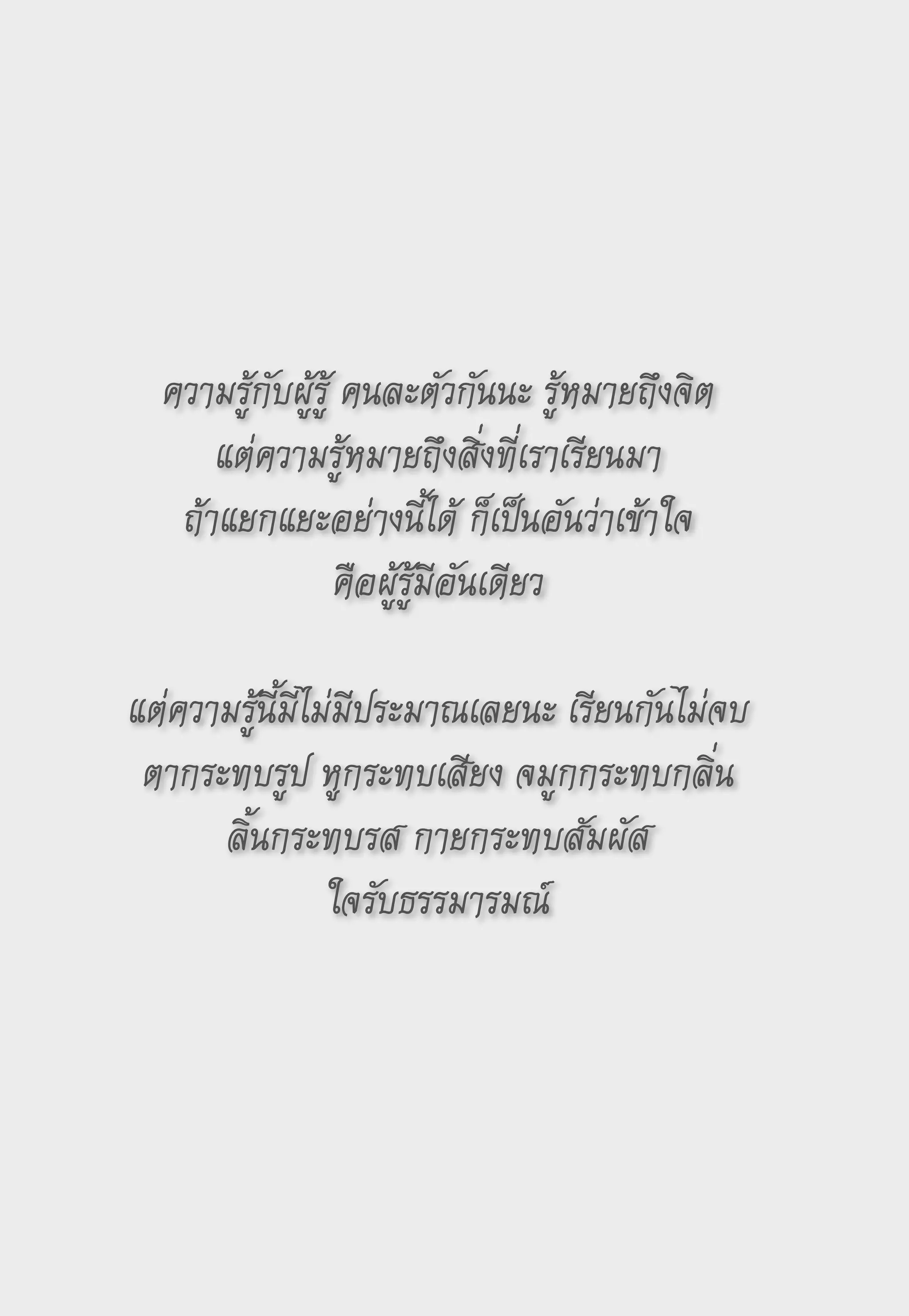 ความรู้กับผู้รู้
คนละตัวกันนะ
รู้หมายถึงจิต
       แต่ความรู้หมายถึงสิ่งที่เราเรียนมา
    ถ้าแยกแยะอย่างนี้ได้
ก็เป็นอันว่าเข้าใจ
                  คือผู้รู้มีอันเดียว
                             
แต่ความรู้นี้มีไม่มีประมาณเลยนะ
เรียนกันไม่จบ
 ตากระทบรูป
หูกระทบเสียง
จมูกกระทบกลิ่น
        ลิ้นกระทบรส
กายกระทบสัมผัส
                 ใจรับธรรมารมณ์
                             
 