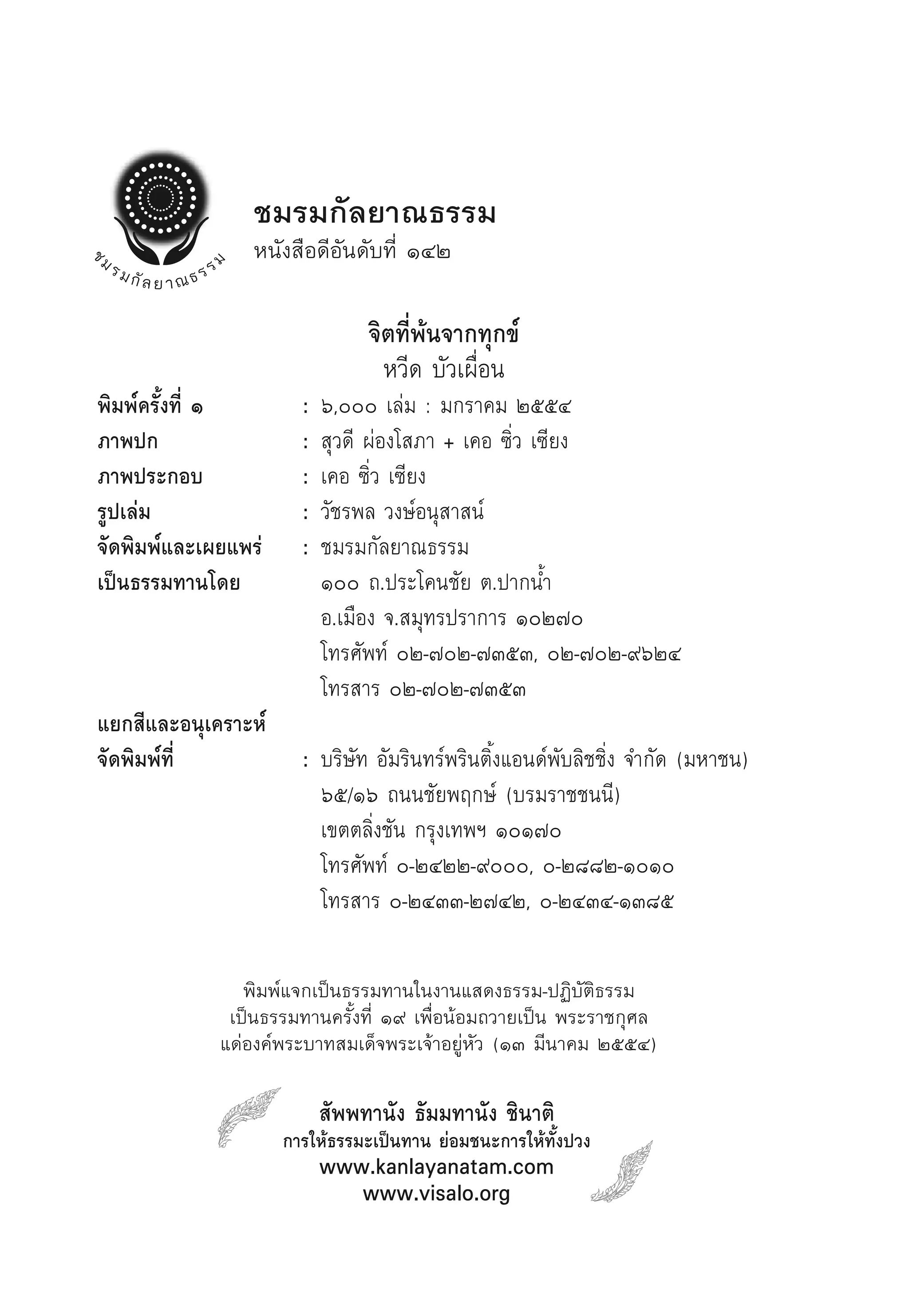 ชมรมกัลยาณธรรม
                 หนังสือดีอันดับที่ ๑๔๒

                                จิตที่พ้นจากทุกข์
                                  หวีด บัวเผื่อน
พิมพ์ครั้งที่ ๑        :   ๖,๐๐๐ เล่ม : มกราคม ๒๕๕๔
ภาพปก                  :   สุวดี ผ่องโสภา + เคอ ซิ่ว เซียง
ภาพประกอบ              :   เคอ ซิ่ว เซียง
รูปเล่ม                :   วัชรพล วงษ์อนุสาสน์
จัดพิมพ์และเผยแพร่     :   ชมรมกัลยาณธรรม
เป็นธรรมทานโดย             ๑๐๐ ถ.ประโคนชัย ต.ปากน้ำ
                           อ.เมือง จ.สมุทรปราการ ๑๐๒๗๐
                           โทรศัพท์ ๐๒-๗๐๒-๗๓๕๓, ๐๒-๗๐๒-๙๖๒๔
                           โทรสาร ๐๒-๗๐๒-๗๓๕๓
แยกสีและอนุเคราะห์
จัดพิมพ์ที่            : บริษัท อัมรินทร์พรินติ้งแอนด์พับลิชชิ่ง จำกัด (มหาชน)
                         ๖๕/๑๖ ถนนชัยพฤกษ์ (บรมราชชนนี)
                         เขตตลิ่งชัน กรุงเทพฯ ๑๐๑๗๐
                         โทรศัพท์ ๐-๒๔๒๒-๙๐๐๐, ๐-๒๘๘๒-๑๐๑๐
                         โทรสาร ๐-๒๔๓๓-๒๗๔๒, ๐-๒๔๓๔-๑๓๘๕

                พิมพ์แจกเป็นธรรมทานในงานแสดงธรรม-ปฏิบัติธรรม
              เป็นธรรมทานครั้งที่ ๑๙ เพื่อน้อมถวายเป็น พระราชกุศล
             แด่องค์พระบาทสมเด็จพระเจ้าอยู่หัว (๑๓ มีนาคม ๒๕๕๔)

                           สัพพทานัง ธัมมทานัง ชินาติ
                     การให้ธรรมะเป็นทาน ย่อมชนะการให้ทั้งปวง
                           www.kanlayanatam.com
                              www.visalo.org
 
