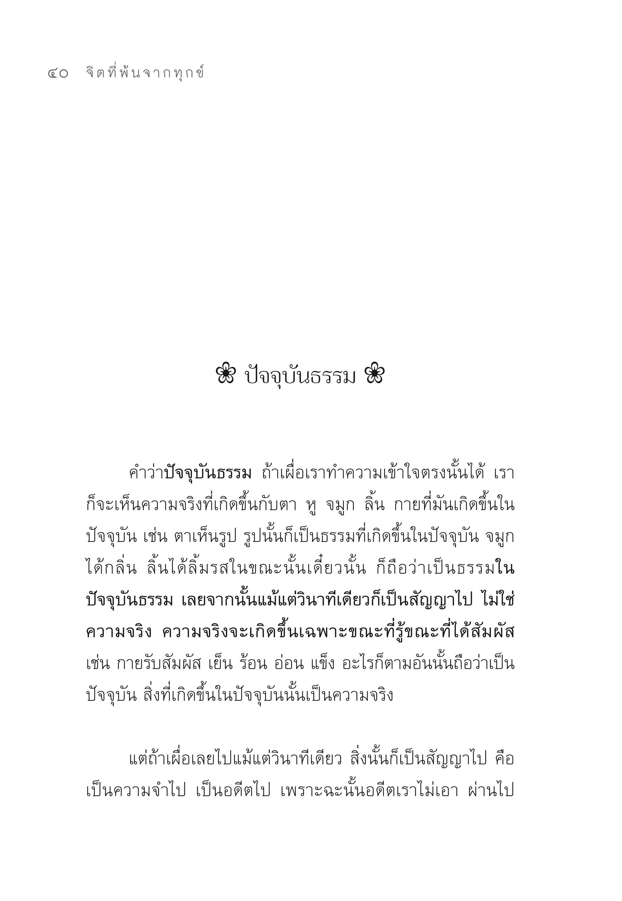 40   จิ ต ที่ พ้ น จ า ก ทุ ก ข์




                                    ❀ ปัจจุบันธรรม ❀


               คำว่าปัจจุบันธรรม ถ้าเผื่อเราทำความเข้าใจตรงนั้นได้	 เรา
     ก็จะเห็นความจริงที่เกิดขึ้นกับตา	 หู	 จมูก	 ลิ้น	 กายที่มันเกิดขึ้นใน
     ปัจจุบัน	เช่น	ตาเห็นรูป	รูปนั้นก็เป็นธรรมที่เกิดขึ้นในปัจจุบัน	จมูก
     ได้ ก ลิ่ น	 ลิ้ น ได้ ลิ้ ม รสในขณะนั้ น เดี๋ ย วนั้ น	 ก็ ถื อ ว่ า เป็ น ธรรมใน
     ปัจจุบันธรรม เลยจากนั้นแม้แต่วินาทีเดียวก็เป็นสัญญาไป ไม่ใช่
     ความจริง ความจริงจะเกิดขึ้นเฉพาะขณะที่รู้ขณะที่ได้สัมผัส
     เช่น	กายรับสัมผัส	เย็น	ร้อน	อ่อน	แข็ง	อะไรก็ตามอันนันถือว่าเป็น         ้
     ปัจจุบัน	สิ่งที่เกิดขึ้นในปัจจุบันนั้นเป็นความจริง	

           แต่ถ้าเผื่อเลยไปแม้แต่วินาทีเดียว	สิ่งนั้นก็เป็นสัญญาไป	คือ
     เป็นความจำไป	 เป็นอดีตไป	 เพราะฉะนั้นอดีตเราไม่เอา	 ผ่านไป
 