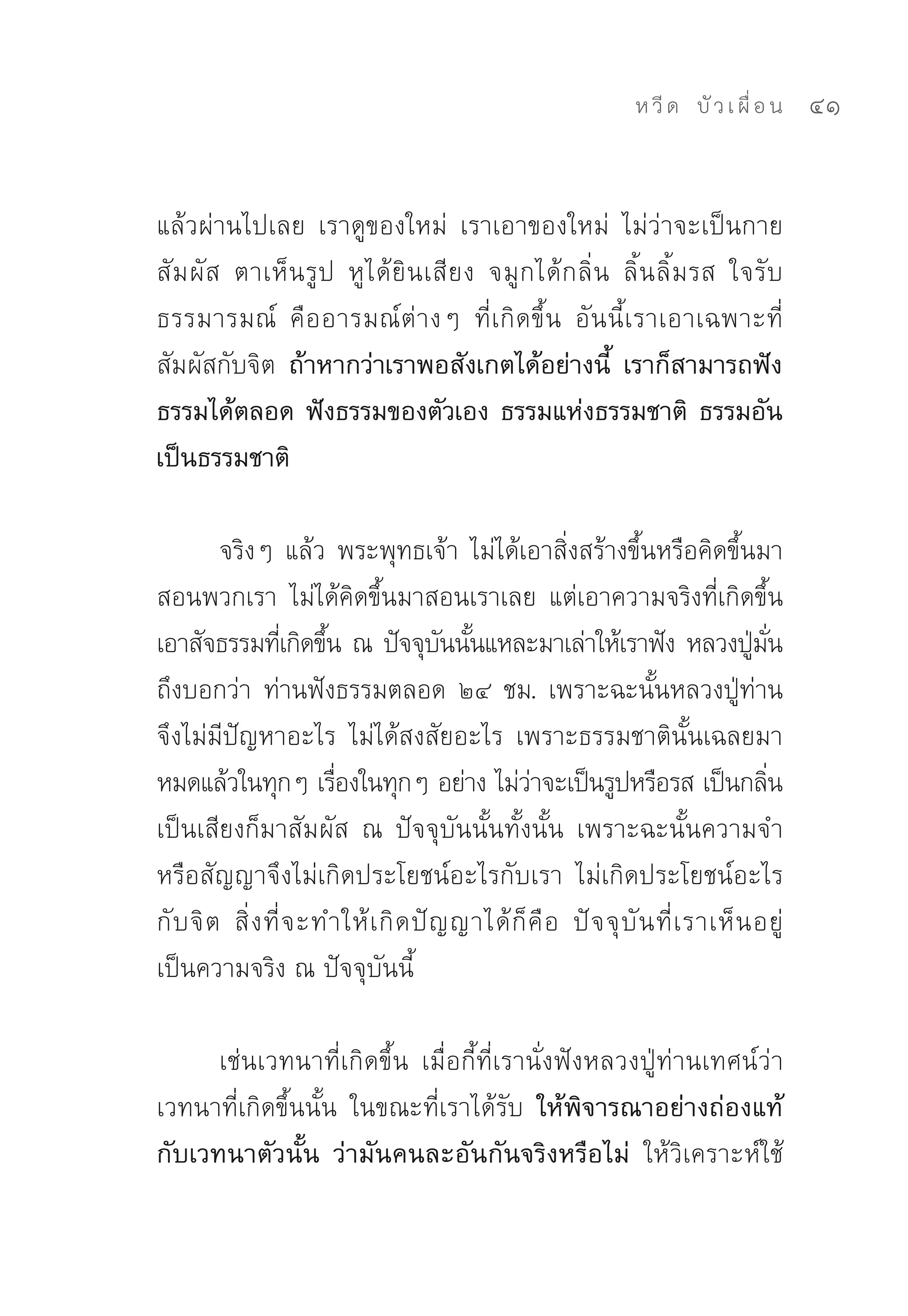 ห วี ด 
 บั ว เ ผื่ อ น
   41


แล้วผ่านไปเลย	 เราดูของใหม่	 เราเอาของใหม่	 ไม่ว่าจะเป็นกาย
สั ม ผั ส	 ตาเห็ น รู ป	 หู ไ ด้ ยิ น เสี ย ง	 จมู ก ได้ ก ลิ่ น	 ลิ้ น ลิ้ มรส	 ใจรั บ
ธรรมารมณ์	 คื อ อารมณ์ ต่ า งๆ	 ที่ เ กิ ด ขึ้ น	 อั น นี้ เ ราเอาเฉพาะที่
สัมผัสกับจิต ถ้าหากว่าเราพอสังเกตได้อย่างนี้ เราก็สามารถฟัง
ธรรมได้ตลอด ฟังธรรมของตัวเอง ธรรมแห่งธรรมชาติ ธรรมอัน
เป็นธรรมชาติ

         จริงๆ	แล้ว	พระพุทธเจ้า	ไม่ได้เอาสิ่งสร้างขึ้นหรือคิดขึ้นมา
สอนพวกเรา	 ไม่ได้คิดขึ้นมาสอนเราเลย	 แต่เอาความจริงที่เกิดขึ้น	
เอาสัจธรรมทีเ่ กิดขึน	ณ	ปัจจุบนนันแหละมาเล่าให้เราฟัง	หลวงปูมน
                         ้               ั ้                                        ่ ั่
ถึงบอกว่า	 ท่านฟังธรรมตลอด	 ๒๔	 ชม.	 เพราะฉะนั้นหลวงปู่ท่าน
จึงไม่มีปัญหาอะไร	 ไม่ได้สงสัยอะไร	 เพราะธรรมชาตินั้นเฉลยมา
หมดแล้วในทุกๆ	เรืองในทุกๆ	อย่าง	ไม่วาจะเป็นรูปหรือรส	เป็นกลิน	
                           ่                       ่                                     ่
เป็นเสียงก็มาสัมผัส	 ณ	 ปัจจุบันนั้นทั้งนั้น	 เพราะฉะนั้นความจำ
หรือสัญญาจึงไม่เกิดประโยชน์อะไรกับเรา	 ไม่เกิดประโยชน์อะไร
กั บ จิ ต	 สิ่ ง ที่ จ ะทำให้ เ กิ ด ปั ญ ญาได้ ก็ คื อ	 ปั จ จุ บั น ที่ เ ราเห็ น อยู่	
เป็นความจริง	ณ	ปัจจุบันนี้	

      เช่นเวทนาที่เกิดขึ้น	 เมื่อกี้ที่เรานั่งฟังหลวงปู่ท่านเทศน์ว่า	
เวทนาที่เกิดขึ้นนั้น	 ในขณะที่เราได้รับ ให้พิจารณาอย่างถ่องแท้
กับเวทนาตัวนั้น ว่ามันคนละอันกันจริงหรือไม่ ให้วิเคราะห์ใช้
 