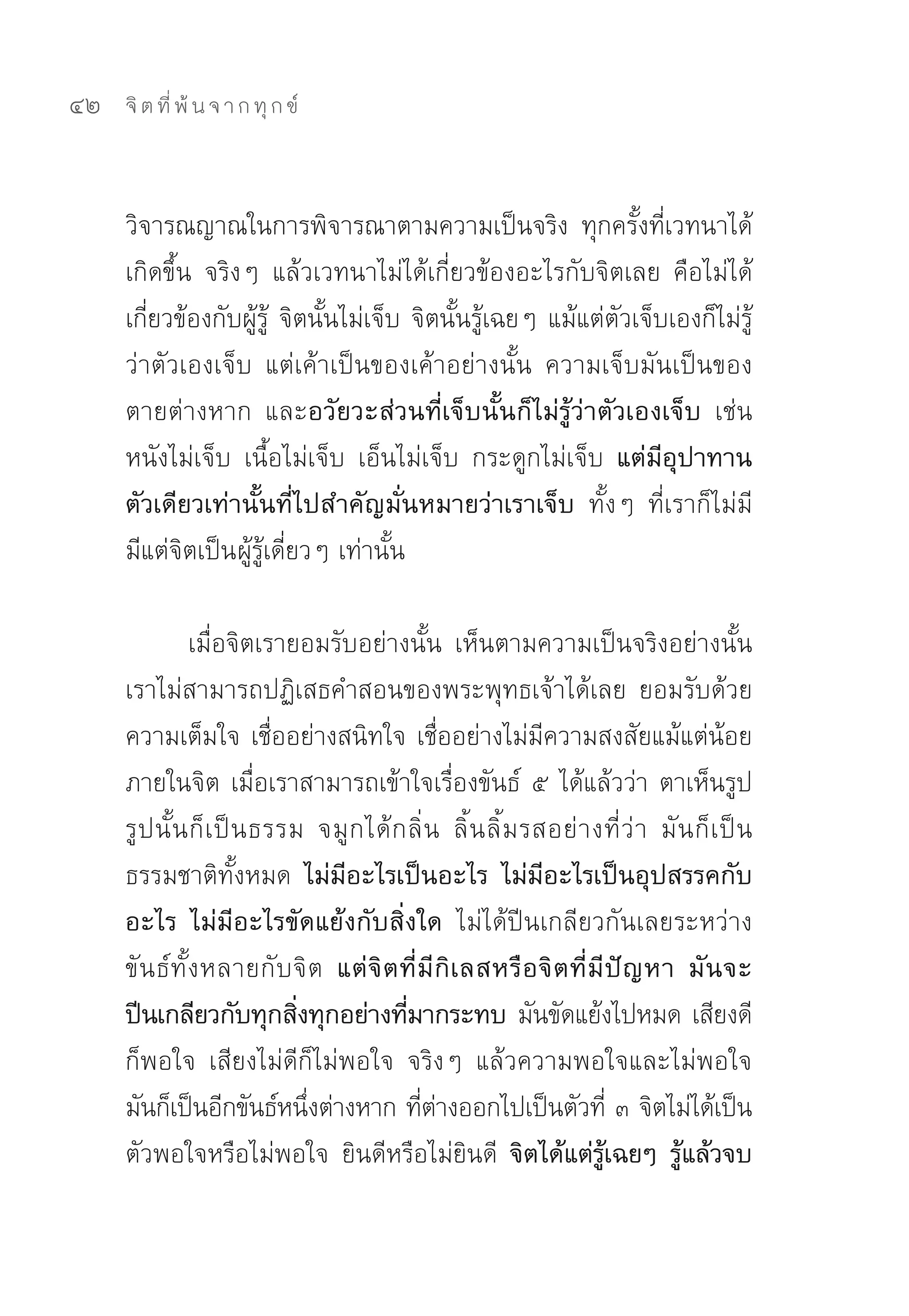 42   จิ ต ที่ พ้ น จ า ก ทุ ก ข์



     วิจารณญาณในการพิจารณาตามความเป็นจริง	 ทุกครั้งที่เวทนาได้
     เกิดขึ้น	 จริงๆ	 แล้วเวทนาไม่ได้เกี่ยวข้องอะไรกับจิตเลย	 คือไม่ได้
     เกี่ยวข้องกับผู้รู้	 จิตนั้นไม่เจ็บ	จิตนั้นรู้เฉยๆ	แม้แต่ตัวเจ็บเองก็ไม่รู้
     ว่าตัวเองเจ็บ	 แต่เค้าเป็นของเค้าอย่างนั้น	 ความเจ็บมันเป็นของ
     ตายต่างหาก	 และอวัยวะส่วนที่เจ็บนั้นก็ไม่รู้ว่าตัวเองเจ็บ เช่น	
     หนังไม่เจ็บ	 เนื้อไม่เจ็บ	 เอ็นไม่เจ็บ	 กระดูกไม่เจ็บ	 แต่มีอุปาทาน
     ตัวเดียวเท่านั้นที่ไปสำคัญมั่นหมายว่าเราเจ็บ ทั้งๆ	 ที่เราก็ไม่มี	
     มีแต่จิตเป็นผู้รู้เดี่ยวๆ	เท่านั้น	

                 เมื่อจิตเรายอมรับอย่างนั้น	 เห็นตามความเป็นจริงอย่างนั้น	
     เราไม่สามารถปฏิเสธคำสอนของพระพุทธเจ้าได้เลย	 ยอมรับด้วย
     ความเต็มใจ	เชื่ออย่างสนิทใจ	เชื่ออย่างไม่มีความสงสัยแม้แต่น้อย
     ภายในจิต	เมื่อเราสามารถเข้าใจเรื่องขันธ์	 ๕	ได้แล้วว่า	ตาเห็นรูป	
     รู ป นั้ น ก็ เ ป็ น ธรรม	 จมู ก ได้ ก ลิ่ น	 ลิ้ น ลิ้ ม รสอย่ า งที่ ว่ า	 มั น ก็ เ ป็ น
     ธรรมชาติทั้งหมด ไม่มีอะไรเป็นอะไร ไม่มีอะไรเป็นอุปสรรคกับ
     อะไร ไม่มีอะไรขัดแย้งกับสิ่งใด ไม่ได้ปีนเกลียวกันเลยระหว่าง
     ขั น ธ์ ทั้ ง หลายกั บจิ ต แต่ จิ ต ที่ มี กิ เ ลสหรื อ จิ ต ที่ มี ปั ญ หา มั น จะ
     ปีนเกลียวกับทุกสิงทุกอย่างทีมากระทบ มันขัดแย้งไปหมด	เสียงดี
                              ่             ่
     ก็พอใจ	 เสียงไม่ดีก็ไม่พอใจ	 จริงๆ	 แล้วความพอใจและไม่พอใจ
     มันก็เป็นอีกขันธ์หนึงต่างหาก	ทีตางออกไปเป็นตัวที	๓	จิตไม่ได้เป็น
                                ่             ่ ่                        ่
     ตัวพอใจหรือไม่พอใจ	 ยินดีหรือไม่ยินดี	 จิตได้แต่รู้เฉยๆ รู้แล้วจบ
 