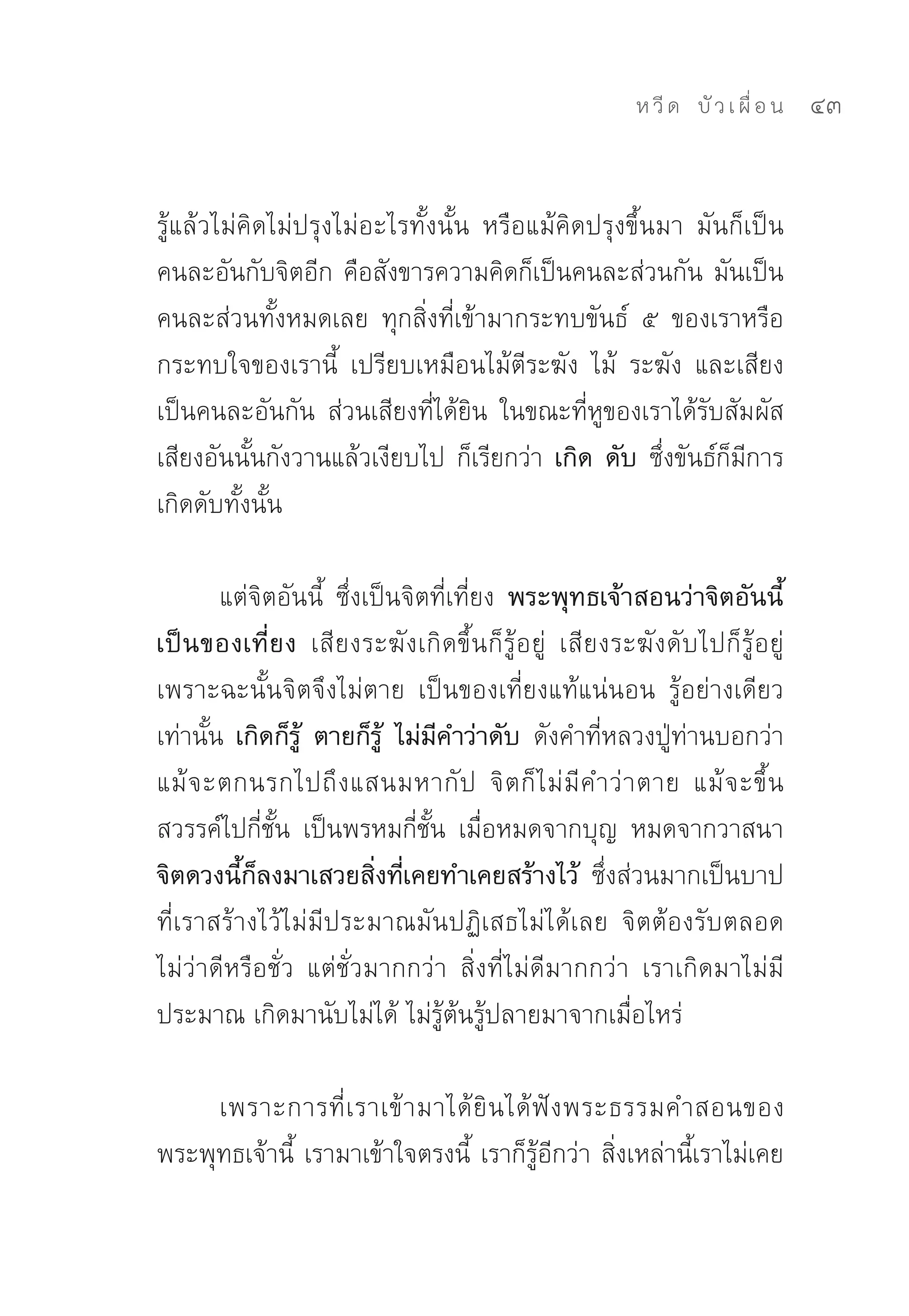 ห วี ด 
 บั ว เ ผื่ อ น
   43


รู้แล้วไม่คิดไม่ปรุงไม่อะไรทั้งนั้น	 หรือแม้คิดปรุงขึ้นมา	 มันก็เป็น
คนละอันกับจิตอีก	คือสังขารความคิดก็เป็นคนละส่วนกัน	มันเป็น
คนละส่วนทั้งหมดเลย	 ทุกสิ่งที่เข้ามากระทบขันธ์	 ๕	 ของเราหรือ
กระทบใจของเรานี้	 เปรียบเหมือนไม้ตีระฆัง	 ไม้	 ระฆัง	 และเสียง
เป็นคนละอันกัน	 ส่วนเสียงที่ได้ยิน	 ในขณะที่หูของเราได้รับสัมผัส
เสียงอันนั้นกังวานแล้วเงียบไป	ก็เรียกว่า เกิด ดับ ซึ่งขันธ์ก็มีการ
เกิดดับทั้งนั้น	

        แต่จิตอันนี้	 ซึ่งเป็นจิตที่เที่ยง พระพุทธเจ้าสอนว่าจิตอันนี้
เป็นของเที่ยง เสียงระฆังเกิดขึ้นก็รู้อยู่	 เสียงระฆังดับไปก็รู้อยู่	
เพราะฉะนั้นจิตจึงไม่ตาย	 เป็นของเที่ยงแท้แน่นอน	 รู้อย่างเดียว
เท่านั้น	 เกิดก็รู้ ตายก็รู้ ไม่มีคำว่าดับ ดังคำที่หลวงปู่ท่านบอกว่า	
แม้ จ ะตกนรกไปถึ ง แสนมหากั ป	 จิ ต ก็ ไ ม่ มี ค ำว่ า ตาย	 แม้ จ ะขึ้ น
สวรรค์ไปกี่ชั้น	 เป็นพรหมกี่ชั้น	 เมื่อหมดจากบุญ	 หมดจากวาสนา	
จิตดวงนี้ก็ลงมาเสวยสิ่งที่เคยทำเคยสร้างไว้ ซึ่งส่วนมากเป็นบาป
ที่เราสร้างไว้ไม่มีประมาณมันปฏิเสธไม่ได้เลย	 จิตต้องรับตลอด	
ไม่ว่าดีหรือชั่ว	 แต่ชั่วมากกว่า	 สิ่งที่ไม่ดีมากกว่า	 เราเกิดมาไม่มี
ประมาณ	เกิดมานับไม่ได้	ไม่รู้ต้นรู้ปลายมาจากเมื่อไหร่	

     เพราะการที่ เ ราเข้ า มาได้ ยิ น ได้ ฟั ง พระธรรมคำสอนของ
พระพุทธเจ้านี้	 เรามาเข้าใจตรงนี้	 เราก็รู้อีกว่า	สิ่งเหล่านี้เราไม่เคย
 