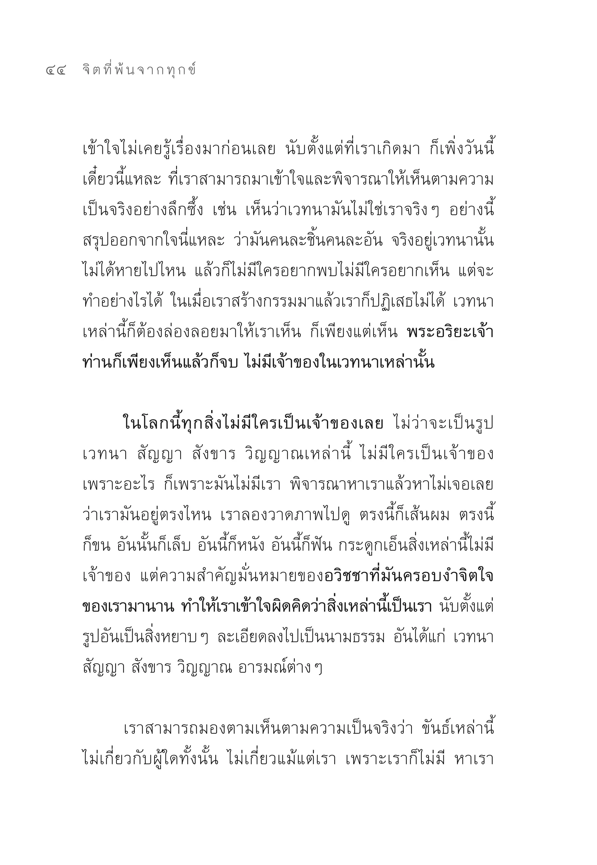 44   จิ ต ที่ พ้ น จ า ก ทุ ก ข์



     เข้าใจไม่เคยรู้เรื่องมาก่อนเลย	 นับตั้งแต่ที่เราเกิดมา	 ก็เพิ่งวันนี้
     เดี๋ยวนี้แหละ	ที่เราสามารถมาเข้าใจและพิจารณาให้เห็นตามความ
     เป็นจริงอย่างลึกซึ้ง	 เช่น	 เห็นว่าเวทนามันไม่ใช่เราจริงๆ	 อย่างนี้
     สรุปออกจากใจนีแหละ	 ว่ามันคนละชินคนละอัน	 จริงอยูเวทนานัน
                        ่                  ้                 ่         ้
     ไม่ได้หายไปไหน	 แล้วก็ไม่มีใครอยากพบไม่มีใครอยากเห็น	 แต่จะ
     ทำอย่างไรได้	 ในเมือเราสร้างกรรมมาแล้วเราก็ปฏิเสธไม่ได้	 เวทนา
                          ่
     เหล่านี้ก็ต้องล่องลอยมาให้เราเห็น	 ก็เพียงแต่เห็น พระอริยะเจ้า
     ท่านก็เพียงเห็นแล้วก็จบ ไม่มีเจ้าของในเวทนาเหล่านั้น

            ในโลกนี้ ทุกสิ่งไม่มีใครเป็นเจ้าของเลย ไม่ว่าจะเป็นรูป	
     เวทนา	 สั ญ ญา	 สั ง ขาร	 วิ ญ ญาณเหล่ า นี้	 ไม่ มี ใ ครเป็ น เจ้ า ของ	
     เพราะอะไร	 ก็เพราะมันไม่มีเรา	 พิจารณาหาเราแล้วหาไม่เจอเลย
     ว่าเรามันอยู่ตรงไหน	 เราลองวาดภาพไปดู	 ตรงนี้ก็เส้น ผม	 ตรงนี้
     ก็ขน	อันนั้นก็เล็บ	อันนี้ก็หนัง	อันนี้ก็ฟัน	กระดูกเอ็นสิ่งเหล่านี้ไม่มี
     เจ้าของ	 แต่ความสำคัญมั่นหมายของอวิชชาที่มันครอบงำจิตใจ
     ของเรามานาน ทำให้เราเข้าใจผิดคิดว่าสิงเหล่านีเ้ ป็นเรา นับตังแต่
                                                 ่                        ้
     รูปอันเป็นสิงหยาบๆ	ละเอียดลงไปเป็นนามธรรม	อันได้แก่	 เวทนา	
                 ่
     สัญญา	สังขาร	วิญญาณ	อารมณ์ต่างๆ	

             เราสามารถมองตามเห็นตามความเป็นจริงว่า	 ขันธ์เหล่านี้
     ไม่เกี่ยวกับผู้ใดทั้งนั้น	 ไม่เกี่ยวแม้แต่เรา	 เพราะเราก็ไม่มี	 หาเรา
 