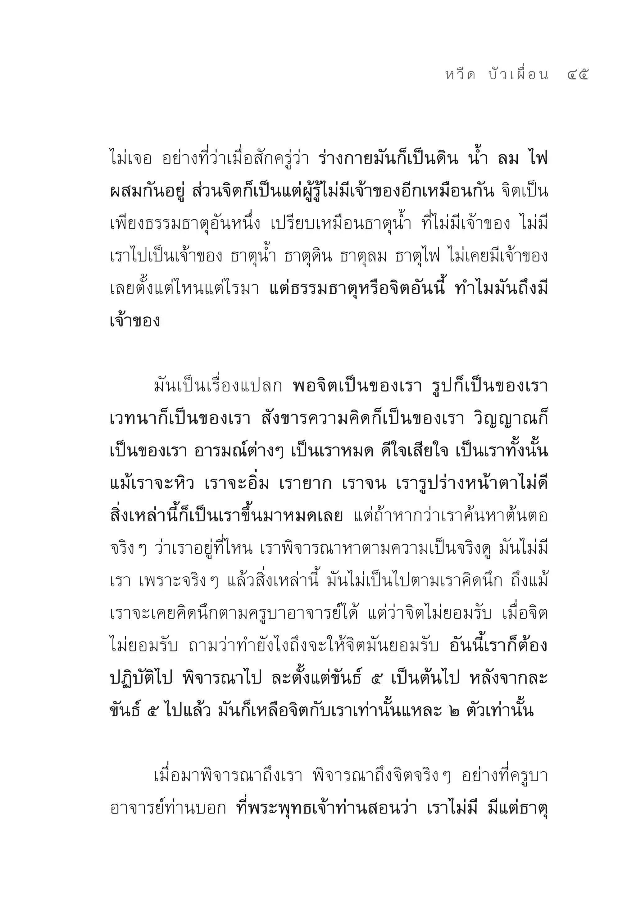 ห วี ด 
 บั ว เ ผื่ อ น
   45


ไม่เจอ	 อย่างที่ว่าเมื่อสักครู่ว่า ร่างกายมันก็เป็นดิน น้ำ ลม ไฟ
ผสมกันอยู่ ส่วนจิตก็เป็นแต่ผู้รู้ไม่มีเจ้าของอีกเหมือนกัน จิตเป็น
เพียงธรรมธาตุอันหนึ่ง	 เปรียบเหมือนธาตุน้ำ	 ที่ไม่มีเจ้าของ	 ไม่มี
เราไปเป็นเจ้าของ	ธาตุนำ	ธาตุดน	ธาตุลม	ธาตุไฟ	ไม่เคยมีเจ้าของ
                          ้        ิ
เลยตั้งแต่ไหนแต่ไรมา แต่ธรรมธาตุหรือจิตอันนี้ ทำไมมันถึงมี
เจ้าของ

       มันเป็นเรื่องแปลก พอจิตเป็นของเรา รูปก็เป็นของเรา
เวทนาก็เป็นของเรา สังขารความคิดก็เป็นของเรา วิญญาณก็
เป็นของเรา อารมณ์ต่างๆ เป็นเราหมด ดีใจเสียใจ เป็นเราทั้งนั้น
แม้เราจะหิว เราจะอิ่ม เรายาก เราจน เรารูปร่างหน้าตาไม่ดี
สิ่งเหล่านี้ก็เป็นเราขึ้นมาหมดเลย แต่ถ้าหากว่าเราค้นหาต้นตอ
จริงๆ	ว่าเราอยู่ที่ไหน	เราพิจารณาหาตามความเป็นจริงดู	 มันไม่มี
เรา	เพราะจริงๆ	แล้วสิ่งเหล่านี้	 มันไม่เป็นไปตามเราคิดนึก	ถึงแม้
เราจะเคยคิดนึกตามครูบาอาจารย์ได้	 แต่ว่าจิตไม่ยอมรับ	 เมื่อจิต
ไม่ยอมรับ	 ถามว่าทำยังไงถึงจะให้จิตมันยอมรับ อันนี้เราก็ต้อง
ปฏิบัติไป พิจารณาไป ละตั้งแต่ขันธ์ ๕ เป็นต้นไป หลังจากละ
ขันธ์ ๕ ไปแล้ว มันก็เหลือจิตกับเราเท่านั้นแหละ ๒ ตัวเท่านั้น

     เมื่อมาพิจารณาถึงเรา	 พิจารณาถึงจิตจริงๆ	 อย่างที่ครูบา
อาจารย์ท่านบอก ที่พระพุทธเจ้าท่านสอนว่า เราไม่มี มีแต่ธาตุ
 